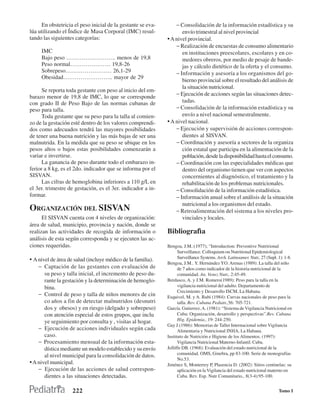 En obstetricia el peso inicial de la gestante se eva-       − Consolidación de la información estadística y su
lúa utilizando el Índice de Masa Corporal (IMC) resul-              envío trimestral al nivel provincial
tando las siguientes categorías:                             • A nivel provincial.
                                                                 − Realización de encuestas de consumo alimentario
     IMC                                                            en instituciones preescolares, escolares y en co-
     Bajo peso …………………….. menos de 19,8                             medores obreros, por medio de pesaje de bande-
     Peso normal………………… 19,8-26                                     jas y cálculo dietético de la oferta y el consumo.
     Sobrepeso…………………… 26,1-29                                   − Información y asesoría a los organismos del go-
     Obesidad…………………….. mayor de 29
                                                                    bierno provincial sobre el resultado del análisis de
                                                                    la situación nutricional.
      Se reporta toda gestante con peso al inicio del em-
                                                                 − Ejecución de acciones según las situaciones detec-
barazo menor de 19,8 de IMC, lo que se corresponde
con grado II de Peso Bajo de las normas cubanas de                  tadas.
peso para talla.                                                 − Consolidación de la información estadística y su
      Toda gestante que su peso para la talla al comien-            envío a nivel nacional semestralmente.
zo de la gestación esté dentro de los valores comprendi-     • A nivel nacional.
dos como adecuados tendrá las mayores posibilidades              − Ejecución y supervisión de acciones correspon-
de tener una buena nutrición y las más bajas de ser una             dientes al SISVAN.
malnutrida. En la medida que su peso se ubique en los            − Coordinación y asesoría a sectores de la organiza
pesos altos o bajos estas posibilidades comenzarán a                ción estatal que participa en la alimentación de la
variar e invertirse.                                                población, desde la disponibilidad hasta el consumo.
      La ganancia de peso durante todo el embarazo in-           − Coordinación con las especialidades médicas que
ferior a 8 kg, es el 2do. indicador que se informa por el           dentro del organismo tienen que ver con aspectos
SISVAN.                                                             concernientes al diagnóstico, el tratamiento y la
      Las cifras de hemoglobina inferiores a 110 g/L en             rehabilitación de los problemas nutricionales.
el 3er. trimestre de gestación, es el 3er. indicador a in-       − Consolidación de la información estadística.
formar.                                                          − Información anual sobre el análisis de la situación
                                                                    nutricional a los organismos del estado.
ORGANIZACIÓN DEL SISVAN                                          − Retroalimentación del sistema a los niveles pro-
      El SISVAN cuenta con 4 niveles de organización:               vinciales y locales.
área de salud, municipio, provincia y nación, donde se
realizan las actividades de recogida de información o        Bibliografìa
análisis de esta según corresponda y se ejecuten las ac-
ciones requeridas.                                           Bengoa, J.M.:(1977); “Introduction: Preventive Nutrirional
                                                                   Surveillance. Colloquium on Nutritional Epidemiological
                                                                   Surveillance Systems. Arch. Latinoamer. Nutr., 27 (Supl. 1): 1-8.
• A nivel de área de salud (incluye médico de la familia).
                                                             Bengoa, J.M.. Y. Hernández YO. Arenas (1989): La talla del niño
    − Captación de las gestantes con evaluación de                 de 7 años como indicador de la historia nutricional de la
       su peso y talla inicial, el incremento de peso du-          comunidad. An. Venez Nutr., 2:45-49.
       rante la gestación y la determinación de hemoglo-     Berdasco, A. y J.M. Romero(1989): Peso para la talla en la
       bina.                                                       vigilancia nutricional del adulto. Departamento de
                                                                   Crecimiento y Desarrollo ISCM, La Habana.
    − Control de peso y talla de niños menores de cin        Esquivel, M. y A. Rubi (1984): Curvas nacionales de peso para la
       co años a fin de detectar malnutridos (desnutri             talla. Rev. Cubana Pediatr.,56: 705-721.
       dos y obesos) y en riesgo (delgado y sobrepeso)       García. Gutierrez, A. (1981): “Sistema de Vigilancia Nutricional en
       con atención especial de estos grupos, que inclu            Cuba: Organización, desarrollo y perspectivas”.Rev. Cubana
       ye seguimiento por consulta y , visitas al hogar.           Hig. Epidemia., 19: 244-250.
                                                             Gay J.(1986): Memorias de Taller Internacional sobre Vigilancia
    − Ejecución de acciones individuales según cada                Alimentaria y Nutricional INHA, La Habana.
       caso.                                                 Instituto de Nutrición e Higiene de los Alimentos. (1997):
    − Procesamiento mensual de la información esta-                Vigilancia Nutricional Materno-Infantil. Cuba.
       dística mediante un modelo establecido y su envío     Jelliffe DB. (1968): Evaluación del estado nutricional de la
                                                                   comunidad. OMS, Ginebra, pp 83-100. Serie de monografías
       al nivel municipal para la consolidación de datos.
                                                                   No.53.
• A nivel municipal.                                         Jiménez S, Monterrey P, Plasencia D. (2002): Sitios centinelas: su
    − Ejecución de las acciones de salud correspon-                aplicación en la Vigilancia del estado nutricional materno en
       dientes a las situaciones detectadas.                       Cuba. Rev. Esp. Nutr Comunitario., 8(3-4):95-100.


                    222                                                                                                     Tomo I
 