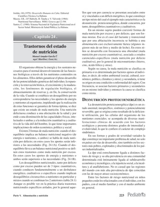 Jordán, J.R.(1979): Desarrollo Humano en Cuba. Editorial              llos que son por carencia se presentan asociados entre
     Científico-Técnica, La Habana.                                   sí y vinculados a un déficit energético, lo que constituye
Mason, J.B., J.P. Habicht, H. Tataba y V. Valverde (1984):            un tipo mixto del cual el ejemplo más característico es la
     Nutritional Surveillance. WHO, Geneva pp.12-194.
Santos, C. (1980): Sistema Nacional de Vigilancia Nutricional en el
                                                                      desnutrición proteicoenergética, donde concurren, por
     Sector Salud. Ministerio de Salud Pública, La Habana.            tanto, desequilibrios cuantitativos y cualitativos.
                                                                            En un mismo sujeto pueden coexistir formas de
                                                                      mala nutrición por exceso y por defecto, que son for-
                    . Capítulo 24 .                                   mas mixtas. Ese es el caso del lactante y transicional
                                                                      que por una ablactación incorrecta se habitúa a una
                                                                      alimentación casi exclusivamente láctea (algunos in-
          Trastornos del estado                                       gieren más de un litro y medio de leche). En estos ni-
              de nutrición                                            ños se desarrolla con frecuencia una obesidad (mala
                                                                      nutrición por exceso cuantitativa), asociada a estados
                    Manuel Amador Garcˇa Ü
                    ngel Martˇnez GonzÛlez                            carenciales-específicos (mala nutrición por defecto
                                                                      cualitativa), por lo general de micronutrientes (hierro,
                                                                      cinc, ácido fólico y otras).
      El organismo obtiene la energía y los sustratos ne-                   Según su causa, la mala nutrición se clasifica en
cesarios para el normal desenvolvimiento de las funcio-               primaria si es determinada por factores ajenos al indivi-
nes biológicas a través de los nutrientes contenidos en               duo, es decir, de orden ambiental (social, cultural, eco-
los alimentos. Ellos deben garantizar el pleno desarrollo             nómico, político, climático y otros); y secundaria, si tiene
de las potencialidades genéricas del individuo, la repara-            su origen en una condición o enfermedad del sujeto. Con
ción y la renovación hística, el crecimiento y la madura-             frecuencia, se asocian factores primarios y secundarios
ción, los fenómenos de regulación biológica, el                       en un mismo individuo y entonces la causa se clasifica
almacenamiento de reservas y, en fin, la conservación                 como mixta.
de la vida. Cuando se establece un desequilibrio por no
corresponderse las necesidades y los aportes de energía               DESNUTRICIÓN PROTEICOENERGÉTICA
y nutrientes al organismo, impidiendo que la realización
                                                                            La desnutrición proteicoenergética (dpe) es un es-
de estas funciones se garantice de forma óptima, se dice
                                                                      tado anormal, inespecífico, sistémico y potencialmente
que existe un estado de mala nutrición. Una nutrición
                                                                      reversible, que se origina como resultado de la deficien-
defectuosa conduce a una afectación de la salud y por
                                                                      te utilización, por las células del organismo de los
ende a una disminución de las capacidades físicas, inte-
                                                                      nutrientes esenciales; se acompaña de diversas mani-
lectuales o ambas y a la reducción cuantitativa y cualita-
                                                                      festaciones clínicas de acuerdo con los factores
tiva de la vida útil del hombre, lo que tiene importantes
                                                                      ecológicos y presenta distintos grados de intensidad y
implicaciones de orden económico, político y social.
                                                                      evolutividad, lo que le confiere el carácter de complejo
      Existen 2 formas de mala nutrición: cuando el des-
                                                                      sindrómico.
equilibrio implica un balance nutricional negativo (de                      En sus formas y grados de severidad variados la
energía o nutrientes, o ambos) se habla de mala nutri-                dpe constituye un importante problema de salud, no solo
ción por defecto; en estos casos los aportes serán infe-              en países en vías de desarrollo, sino también en los sec-
riores a las necesidades (Fig. 24.1A). Cuando el des-                 tores más pobres, explotados y discriminados de los paí-
equilibrio lleva a un balance nutricional positivo se defi-           ses industrializados.
nen estos trastornos como mala nutrición por exceso.                        La dpe está estrechamente ligada a distintos fac-
En estos casos los aportes de energía y nutrientes o                  tores de riesgo y su alta prevalencia en una comunidad
ambos serán superiores a las necesidades (Fig. 24.1B).                determinada está íntimamente ligada al subdesarrollo
      Los desequilibrios nutricionales, tanto por defecto             económico y tecnológico, a la injusticia social, a la incul-
como por exceso pueden ser de 3 tipos: cuantitativos,                 tura y al analfabetismo. No es casual que las regiones
cuando conducen fundamentalmente a un desbalance                      del mundo con más alta prevalencia de dpe coincidan
energético, cualitativos o específicos cuando implican                con las de mayor atraso socioeconómico.
desequilibrios circunscritos a nutrientes en particular y                   Entre los factores de riesgo nutricional en niños
mixtos cuando se combinan los 2 anteriores (tabla 24.1)               pequeños están los relacionados con el individuo, con los
Aunque es posible ver en la práctica diaria trastornos                padres, con el medio familiar y con el medio ambiente
nutricionales específicos aislados, por lo general aque-              en general.

Parte V. Alimentación y nutrición                                                                        223
 