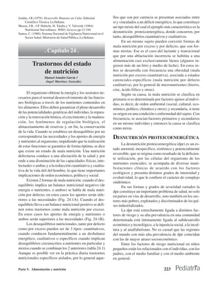 Jordán, J.R.(1979): Desarrollo Humano en Cuba. Editorial              llos que son por carencia se presentan asociados entre
     Científico-Técnica, La Habana.                                   sí y vinculados a un déficit energético, lo que constituye
Mason, J.B., J.P. Habicht, H. Tataba y V. Valverde (1984):            un tipo mixto del cual el ejemplo más característico es la
     Nutritional Surveillance. WHO, Geneva pp.12-194.
Santos, C. (1980): Sistema Nacional de Vigilancia Nutricional en el
                                                                      desnutrición proteicoenergética, donde concurren, por
     Sector Salud. Ministerio de Salud Pública, La Habana.            tanto, desequilibrios cuantitativos y cualitativos.
                                                                            En un mismo sujeto pueden coexistir formas de
                                                                      mala nutrición por exceso y por defecto, que son for-
                    . Capítulo 24 .                                   mas mixtas. Ese es el caso del lactante y transicional
                                                                      que por una ablactación incorrecta se habitúa a una
                                                                      alimentación casi exclusivamente láctea (algunos in-
          Trastornos del estado                                       gieren más de un litro y medio de leche). En estos ni-
              de nutrición                                            ños se desarrolla con frecuencia una obesidad (mala
                                                                      nutrición por exceso cuantitativa), asociada a estados
                    Manuel Amador García †
                    Ángel Martínez González                           carenciales-específicos (mala nutrición por defecto
                                                                      cualitativa), por lo general de micronutrientes (hierro,
                                                                      cinc, ácido fólico y otras).
      El organismo obtiene la energía y los sustratos ne-                   Según su causa, la mala nutrición se clasifica en
cesarios para el normal desenvolvimiento de las funcio-               primaria si es determinada por factores ajenos al indivi-
nes biológicas a través de los nutrientes contenidos en               duo, es decir, de orden ambiental (social, cultural, eco-
los alimentos. Ellos deben garantizar el pleno desarrollo             nómico, político, climático y otros); y secundaria, si tiene
de las potencialidades genéricas del individuo, la repara-            su origen en una condición o enfermedad del sujeto. Con
ción y la renovación hística, el crecimiento y la madura-             frecuencia, se asocian factores primarios y secundarios
ción, los fenómenos de regulación biológica, el                       en un mismo individuo y entonces la causa se clasifica
almacenamiento de reservas y, en fin, la conservación                 como mixta.
de la vida. Cuando se establece un desequilibrio por no
corresponderse las necesidades y los aportes de energía               DESNUTRICIÓN PROTEICOENERGÉTICA
y nutrientes al organismo, impidiendo que la realización
                                                                            La desnutrición proteicoenergética (dpe) es un es-
de estas funciones se garantice de forma óptima, se dice
                                                                      tado anormal, inespecífico, sistémico y potencialmente
que existe un estado de mala nutrición. Una nutrición
                                                                      reversible, que se origina como resultado de la deficien-
defectuosa conduce a una afectación de la salud y por
                                                                      te utilización, por las células del organismo de los
ende a una disminución de las capacidades físicas, inte-
                                                                      nutrientes esenciales; se acompaña de diversas mani-
lectuales o ambas y a la reducción cuantitativa y cualita-
                                                                      festaciones clínicas de acuerdo con los factores
tiva de la vida útil del hombre, lo que tiene importantes
                                                                      ecológicos y presenta distintos grados de intensidad y
implicaciones de orden económico, político y social.
                                                                      evolutividad, lo que le confiere el carácter de complejo
      Existen 2 formas de mala nutrición: cuando el des-              sindrómico.
equilibrio implica un balance nutricional negativo (de                      En sus formas y grados de severidad variados la
energía o nutrientes, o ambos) se habla de mala nutri-                dpe constituye un importante problema de salud, no solo
ción por defecto; en estos casos los aportes serán infe-              en países en vías de desarrollo, sino también en los sec-
riores a las necesidades (Fig. 24.1A). Cuando el des-                 tores más pobres, explotados y discriminados de los paí-
equilibrio lleva a un balance nutricional positivo se defi-           ses industrializados.
nen estos trastornos como mala nutrición por exceso.                        La dpe está estrechamente ligada a distintos fac-
En estos casos los aportes de energía y nutrientes o                  tores de riesgo y su alta prevalencia en una comunidad
ambos serán superiores a las necesidades (Fig. 24.1B).                determinada está íntimamente ligada al subdesarrollo
      Los desequilibrios nutricionales, tanto por defecto             económico y tecnológico, a la injusticia social, a la incul-
como por exceso pueden ser de 3 tipos: cuantitativos,                 tura y al analfabetismo. No es casual que las regiones
cuando conducen fundamentalmente a un desbalance                      del mundo con más alta prevalencia de dpe coincidan
energético, cualitativos o específicos cuando implican                con las de mayor atraso socioeconómico.
desequilibrios circunscritos a nutrientes en particular y                   Entre los factores de riesgo nutricional en niños
mixtos cuando se combinan los 2 anteriores (tabla 24.1)               pequeños están los relacionados con el individuo, con los
Aunque es posible ver en la práctica diaria trastornos                padres, con el medio familiar y con el medio ambiente
nutricionales específicos aislados, por lo general aque-              en general.

Parte V. Alimentación y nutrición                                                                        223
 