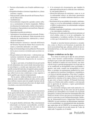 • Factores relacionados con el medio ambiente en ge-         • A la existencia de circunstancias que impiden la
    neral.                                                      adecuada utilización por la célula de estos nutrientes,
  − Geograficoclimáticos (terrenos improductivos, climas        lo cual puede deberse a:
     extremos, sequía).                                       − Absorción defectuosa de nutrientes, como se ve en
  − Educacionales (pobre desarrollo del Sistema Nacio-           la enfermedad celíaca; en afecciones parasitarias
     nal de Educación).                                          intestinales; en variados síndromes diarreicos cróni-
  − Analfabetismo.                                               cos y otros.
  − Socioculturales (migración a grandes centros urba-        − Incremento de las necesidades de energía y nutrientes,
     nos y asentamiento en barrios marginales. Hábitos           como se ve en las enfermedades consuntivas como
     de alimentación inadecuados, (tabúes alimentarios).         el SIDA, la tuberculosis, las enfermedades malignas
                                                                 o el hipertiroidismo.
  − Económicos (bajo producto nacional bruto. Baja pro-
                                                              − Pérdidas exageradas de nutrientes, como en la nefrosis
     ductividad laboral.
                                                                 o las enteropatías exudativas.
  − Dependencia politicoeconómica.
                                                              − Trastornos en la adecuada utilización de nutrientes al
  − Agronómicos (tecnología agrícola atrasada. Produc-           nivel celular, como se ve en las cardiopatías, las
     ción deficiente de alimentos. Pobre desarrollo de la        neumopatías y la diabetes mellitus. En estos casos
     industria de transformación, elaboración y conser-          se dice que la desnutrición es de causa secundaria.
     vación de alimentos).
  − Medicosanitarios (ausencia o marcada deficiencia               Cuando se mezclan factores primarios y secunda-
     del Sistema Nacional de Salud. Pocos recursos hu-       rios, como se observa con frecuencia en pacientes de
     manos y materiales dedicados a la salud).               nivel sociocultural bajo que, además, sufren de una en-
  − Bajo nivel inmunológico de la población. Priorización    fermedad de base, se dice que la desnutrición es de cau-
     de los pocos recursos existentes para acciones cu-      sa mixta.
     rativas.
  − Alta prevalencia de infecciones e infestaciones pa-      Etapas evolutivas en la dpe
     rasitarias (suministro de agua inadecuado y conta-            Si se tiene en cuenta que la dpe de causa primaria
     minado). Deficiente disposición de excretas y           tiene como factores condicionantes circunstancias
     desechos.                                               ecológicas que ya han sido enumeradas, es posible esta-
      La dpe es, por tanto, el resultado de una privación    blecer, mediante el análisis de estos factores, una situa-
no solo alimentaria sino social, donde interactúan facto-    ción de riesgo o período prepatogénico en el que aún no
res psicológicos y sociales que repercuten sobre el de-      se ha establecido un desequilibrio entre necesidades y
sarrollo normal del individuo al impedir la plena manifes-   aportes; más tarde, cuando este desequilibrio se esta-
tación de sus potencialidades genéticas, la cifra de los     blece, se produce un agotamiento gradual de las reser-
que sobreviven en estas condiciones es muy superior a        vas; aparecen los trastornos fisiológicos y metabólicos,
la de aquellos que mueren tempranamente.                     y se inicia el período patogénico. Este tiene 2 estadios:
      En los países subdesarrollados nacen al año alre-      e! subclínico o marginal, en el que aún no han hecho su
                                                             aparición los síntomas ni los signos clínicos y el clínico
dedor de ciento veintidós millones de niños, de los cuales
                                                             en que estos se hacen evidentes. El llamado horizonte
doce millones mueren antes de cumplir el primer año de
                                                             clínico es el límite entre ambos estadios y está marcado
edad, la inmensa mayoría por afecciones de algún modo
                                                             por la aparición de síntomas y signos generalmente
vinculadas a una nutrición deficiente.
                                                             inespecíficos (Fig. 24.2).
                                                                   La asociación sinérgica entre mala nutrición e in-
Causa                                                        fección permanece hoy en día como uno de los peores
      El síndrome de dpe se origina como consecuencia        problemas de salud pública en el mundo. En el período
de un aporte deficiente de energía y de nutrientes esen-     patogénico, la interacción nutrición-inmunidad-infección
ciales para la formación, el mantenimiento y la reposi-      forma un círculo vicioso que provoca un deterioro pro-
ción de tejidos en el organismo. Este aporte insuficiente    gresivo expresado en una entidad denominada: Síndro-
al nivel hístico puede deberse a 2 grandes causas:           me de Inmunodeficiencia Adquiridad Nutricional
                                                             (SIDAN), la cual constituye un determinante importan-
• A un aporte dietético deficiente. Muy estrechamente        te en la morbilidad y la mortalidad del niño desnutrido,
   relacionado con factores socioculturales, económi-        que según datos de la UNICEF es la causante directa o
   cos y ecológicos en general. En este caso se dice         indirecta de la muerte de un niño menor de 5 años de
   que la desnutrición es de causa primaria.                 edad cada 2 segundos en el mundo.

Parte V. Alimentación y nutrición                                                              225
 