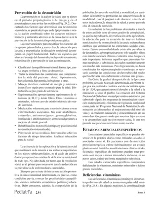 Prevención de la desnutrición                                  población; las tasas de natalidad y mortalidad, en parti-
      La prevención es la acción de salud que se ejerce        cular: la infantil y la preescolar, las características de la
en el período prepatogénico o de riesgo y en el                morbilidad, con el propósit.o de observar, a través de
pospatogénico para evitar las recidivas (Fig. 24.2). Des-      estos indicadores, la situación de salud, y como parte de
cartando los factores que determinan una desnutrición          ella, el estado de nutrición.
secundaria, se puede decir que en la dpe primaria o mix-             La solución de los problemas detectados a través
ta, la acción combinada sobre los aspectos socioeco-           de estos análisis tiene diversos grados de complejidad,
nómicos y culturales adversos es la causa decisiva en la       ya que incluye desde la diversificación de la agricultura,
prevención de la desnutrición proteicoenergética.              la educación para la creación de nuevos hábitos
      Las intervenciones para modificar los factores de        nutricionales y la promoción de la lactancia materna hasta
riesgo son primordiales y, entre ellas, la educación para      cambios que conmuevan las estructuras sociales exis-
la salud y en particular la educación nutricional desem-       tentes. En una comunidad donde exista alta prevalencia
peñan un papel fundamental. Todos los aspectos que             de desnutridos, deben pesquisarse no solo aquellos niños
abarca el manejo del desnutrido, incluyendo tratamiento,       con manifestaciones clínicas evidentes sino, lo que es
rehabilitación y prevención se dan a continuación.             más importante, informar aquellos que presenten for-
                                                               mas marginales o subclínicas, las cuales cuantitativamente
• Clasificar el desequilibrio nutricional: forma, tipo, cau-   son mucho más numerosas. Pero lógicamente, no basta
    sa, etapa evolutiva y línea de desarrollo.                 con detectar los sujetos marginales o en riesgo; es nece-
• Tratar de inmediato las condiciones que comprome-            sario cambiar las condiciones desfavorables del medio
    tan la vida del paciente: shock, hiponatremia,             que los llevaría inexorablemente a formas más graves.
    hipoglicemia, hipotermia, infecciones y otras.                   En Cuba, la gradual desaparición de la dpe como
•   Manejo dietético: cantidad de energía y nutrientes         problema de salud ha estado determinada, en primer lu-
                                                               gar, por los profundos cambios sociales ocurridos a par-
    específicos según peso esperado para la edad. Dis-
                                                               tir de 1959, que garantizaron el derecho a la salud y la
    tribución según grado de tolerancia.
                                                               educación a todo el pueblo. La creación del Sistema
•   Suplementación: aportar siempre suplementos de vi-
                                                               Nacional de Salud con una red preventivo-asistencial que
    taminas A, D, C y ácido fólico. Otras vitaminas o
                                                               cubre todo el país; los programas de inmunización y aten-
    minerales, solo en caso de existir evidencia de esta-
                                                               ción maternoinfantil; el sistema de vigilancia nutricional
    do carencial.                                              como parte del Programa Nacional de Nutrición; la eli-
•   Medicación: solamente para tratar infecciones u otras      minación del desempleo, el mejoramiento del nivel de
    enfermedades asociadas. No usar anabólicos,                vida y la creciente educación y concientización de las
    esteroides, antianorexígenos, gammaglobulina,              masas han ido garantizando que nuestros hijos crezcan
    isoniacida o antihistamínicos como coadyuvantes a          y se desarrollen cada vez con mayor salud, lo que nos
    mejorar el estado general.                                 permite asegurar nuestro futuro como nación.
•   Rehabilitación. motora (fisioterapia) y psicosensorial
    (estimulación sistematizada).                              ESTADOS CARENCIALES ESPECÍFICOS
•   Prevención de las recidivas. Intervención sobre los
                                                                     Los estados carenciales específicos se pueden ob-
    factores de riesgo detectados. Realizar educación
                                                               servar en la práctica diaria como entidades aisladas o
    para la salud
                                                               asociadas entre sí. En pacientes con desnutrición
                                                               proteicoenergética existe habitualmente un estado
      La existencia de la explotación y la injusticia social
                                                               pluricarencial donde las manifestaciones clínicas de de-
que mantienen en la miseria a los sectores mayoritarios
                                                               ficiencias específicas de nutrientes pueden estar pre-
en los países subdesarrollados, es el caldo de cultivo
                                                               sentes con mayor o menor intensidad e inclusive, en no
donde prosperan los estados de deficiencia nutricional         pocos casos, existir en forma marginal o subclínica.
de todo tipo. No cabe duda por tanto, que la revolución              Los estados carenciales específicos comprenden
social es el primer paso necesario para la reducción en        deficiencias de vitaminas, nutrientes minerales o ácidos
la prevalencia de enfermedades carenciales.                    grasos esenciales.
      Siempre que se trate de iniciar una acción preven-
tiva en una comunidad determinada, es preciso, como            Deficiencias vitamínicas
condición previa, conocer las peculiaridades geográfi-               Las deficiencias vitamínicas constituyen importan-
cas, sociales, culturales, económicas, políticas y educa-      tes problemas de salud en numerosos países del mun-
tivas. Debe conocerse, además, la composición de la            do (Fig. 24.8). En algunas regiones, la combinación de

                    234                                                                                             Tomo I
 