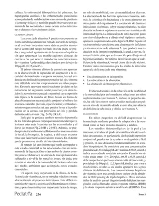 celíaca, la enfermedad fibroquística del páncreas, las         no solo de morbilidad, sino de mortalidad por diarreas.
hepatopatías crónicas o las enfermedades parasitarias          La afectación de las barreras epiteliales favorece, ade-
acompañadas de malabsorción severa como la giardiasis          más, la colonización bacteriana y de otros gérmenes en
y la strongyloidasis y también puede observarse por au-        otras partes del organismo. La asociación de diarrea e
mento de las necesidades, como ocurre en las infeccio-         infecciones sistémicas, sobre todo respiratorias, ha sido
nes y durante el crecimiento rápido.                           descrita incluso en sujetos con carencias vitamínicas de
CUADRO CLÍNICO                                                 intensidad ligera. La interacción de estos factores junto
      La carencia de vitamina A puede estar presente en        con el nivel de pobreza y el bajo nivel higiénico sanitario,
forma subclínica durante un período variable de tiempo,        aparecen esquematizados en la figura 24.10 el bajo nivel
en el cual sus concentraciones séricas pueden mante-           socioeconómico condiciona una alimentación deficiente
nerse dentro del rango normal; en esta etapa se pro-           y esta una carencia de vitamina A, que produce una re-
duce un gradual agotamiento de las reservas hepáticas          ducción en la inmunocompetencia, la cual, a su vez, fa-
sin que aparezcan las manifestaciones clínicas de              vorece la infección, que es favorecida por el bajo nivel
carencia, lo que ocurre cuando las concentraciones             higienicosanitario. Por último, la infección agrava la de-
de vitamina A plasmática descienden por debajo de              ficiencia de vitamina A, lo cual cierra el círculo vicioso.
10 µg/dL (0,35 µmol/L).                                        Existen varios mecanismos por los cuales la infección
      El primer síntoma clínico de carencia en aparecer        agrava la deficiencia de esta vitamina:
es la afectación de la capacidad de adaptación a la os-
curidad -hemeralopia- o ceguera nocturna, lo cual evi-         • Una disminución en la ingestión.
dencia una lesión del segmento posterior del ojo, síntoma      • La reducción en la absorción.
este difícil de detectar tempranamente en niños peque-         • La afectación del transporte plasmático.
ños. Después aparecen manifestaciones de daño en las
estructuras del segmento ocular posterior y en otros te-             El efecto dramático en la reducción de la morbilidad
jidos: la xerosis o resequedad conjuntival cuya expresión      y la mortalidad por enfermedades infecciosas en niños
más típica es la mancha de Bitot, lesión en forma de           suplementados con vitamina A, incluso en pequeñas do-
placa blanquecina nacarada de la conjuntiva bulbar y las       sis, ha sido descrito en varios estudios realizados en paí-
lesiones corneales (xerosis, opacificación y reblandeci-       ses en vías de desarrollo donde existe alta prevalencia
miento o queratomalacia), que pueden llevar a la perfo-        de deficiencia subclínica y clínica de vitamina A.
ración de la córnea con protrusión del iris y pérdida
definitiva de la visión (Fig. 24.9 y 24.9A).                   DIAGNÓSTICO
      En la piel se produce también xerosis e hipertrofia            En niños pequeños es difícil diagnosticar la
de los folículos pilosos (hiperqueratosis folicular tipo 1),   hemeralopia mediante pruebas de adaptación a la oscu-
lesiones estas más frecuentes en las extremidades y el         ridad como se hace en niños mayores y adultos.
dorso del tronco(Fig.24.9B y 24.9C). Además, se pue-                 Los estudios histopatológicos de la piel y las
den producir cambios metaplásicos en las mucosas como          mucosas, al evaluar el grado de cornificación de las cé-
la bucal, la bronquial, la vaginal, y del tracto excretor      lulas descamadas, en particular la citología de impresión
renal que favorecen las infecciones locales. En el diente      conjuntival, pueden ser de ayuda en un diagnóstico fácil
puede presentarse atrofia de los odontoblastos.
                                                               y precoz, el cual descansa fundamentalmente en estu-
      El retardo del crecimiento que suele acompañar a
                                                               dios bioquímicos. Se considera que una concentración
este estado carencial se ha relacionado con un incre-
                                                               plasmática de 20 o más µg/dL de vitamina A (0,68 µmol/L)
mento de la degradación y el recambio de ciertos cons-
                                                               indica un estado de nutrición adecuado. Cuando los ni-
tituyentes celulares en la síntesis de mucopolisacáridos
                                                               veles están entre 10 y 20 pgldL (0,35 a 0,68 µmol/L)
sulfatados a nivel de las metáfisis óseas; sin duda, este
                                                               debe sospecharse que las reservas están decreciendo, y
retardo se vincula a la comunidad de factores adversos         por debajo de 10 µg/dL (0,35 µmol/L) indica que son ya
del medio ambiente que acompaña estos estados                  insuficientes, niveles a los cuales aparecen los signos
carenciales.                                                   clínicos de deficiencia. Las concentraciones hepáticas
      Un aspecto muy importante en la clínica, de la de-       de vitamina A en esas condiciones suelen ser de alrede-
ficiencia de vitamina A, es su estrecha relación con una       dor de 0,02 µmol/g de tejido hepático. Otros métodos
alta incidencia de procesos infecciosos. Este déficit vi-      útiles de análisis para el diagnóstico de deficiencias mar-
tamínico favorece la colonización bacteriana en el intes-      ginales son las llamadas dosis respuesta relativa (DRR)
tino, y por ello constituye un importante factor de riesgo,    y la dosis respuesta relativa modificada (DRRM). Una

                    236                                                                                            Tomo I
 