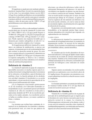 PREVENCIÓN                                                       afecciones con absorción defectuosa (sobre todo la
      El raquitismo se puede prevenir mediante adminis-          enfermedad fibroquística del páncreas o la atresia de
tración de vitamina D por vía oral o la exposición diaria        vías biliares) son aquellos en quienes con más frecuen-
a la luz solar. Las necesidades diarias son de 400 U             cia se observa carencia de esta vitamina. También se ha
(10 µg).Estas medidas profilácticas son recomendables            visto en recién nacido con bajo peso al nacer, de edad
tanto para el niño criado a pecho como para el sometido          gestacional por debajo de 36 semanas, en quienes las
a lactancia artificial. La dosis diaria profiláctica para pre-   reservas orgánicas de este nutriente son inferiores a las
maturos y niños de poco peso son de 1 000 U (25 µg)              del recién nacido a término, a lo cual se suma un ritmo
preferiblemente en un vehículo hidrosoluble.                     de crecimiento rápido y una disminución en la capacidad
TRATAMIENTO                                                      de absorción de las grasas.
      El tratamiento se lleva a cabo mediante la adminis-              En pacientes con enfermedad renales sometidos a
tración diaria por vía oral de vitamina D. La dosis será         hemodiálisis, se ha reportado anemia, bajas concen-
de 2 500 a 5000 U/ (62 a 125 µg)y puede llegarse a               taciones plasmáticas de α-tocoferol que responde a la
10 000 U/d (250 µg)(de 5 a 20 gotas de preparado que             suplementación con vitamina E.
contenga 10 000 U/mL (250 µg) durante 6 a 8 sema-                CUADRO CLÍNICO
nas). Puede esperarse una respuesta favorable que se                   La deficiencia de vitamina E se caracteriza por el
demuestra por estudios radiográficos al cabo de 2 se-            incremento de la fragilidad eritrocitaria, la creatinuria, la
manas y una curación completa a las 4 semanas.                   pigmentación ceroide y la necrosis de los músculos
      Si el raquitismo por déficit de vitamina D es secun-       estriados. En los lactantes esta deficiencia se manifiesta
dario a un síndrome de malabsorción, es preciso, por             por irritabilidad, edema y anemia hemolítica.
supuesto, el tratamiento previo de la enfermedad de base
                                                                 DIAGNÓSTICO
para restituir la absorción normal de grasas. En estos
                                                                       Se considera que los niveles plasmáticos de toco-
casos se puede utilizar la vía parenteral y administrar un
                                                                 ferol total inferiores a 0,8 mg/g de lípidos totales indica
ámpula de 250 000-U (6 250 µg) por vía intramuscular;
                                                                 la existencia de un estado de carencia nutricional para
la respuesta radiográfica se observa a las 2 semanas,
                                                                 esta vitamina. También se ha correlacionado la suscep-
con la aparición de una línea radiodensa en la metáfisis
                                                                 tibilidad aumentada de los eritrocitos a la hemólisis por
(línea de calcificación preparatoria).                           peróxido de hidrógeno como indicador de estado
                                                                 carencial.
Deficiencia de vitamina E
     La vitamina E representa un grupo de compuestos             PREVENCIÓN
liposolubles necesarios en muchas especies para la re-                Algunos autores recomiendan a los recién nacidos
producción normal, la integridad muscular, la resistencia        pretérmino un suplemento con α-tocoferol a dosis de
de los eritrocitos a la hemólisis y para la biosíntesis de       0,5 mg/kg de peso. En pacientes con esteatorrea es ne-
porfirina y hem. La función primaria de los alcoholes            cesario administrar tocoferol en solución acuosa a razón
con actividad vitamínica E (tocoferoles) es su acción            de 1mg/kg/día.
antioxidante y de prevención de la peroxidación de los
                                                                 TRATAMIENTO
ácidos grasos poliinsaturados del cuerpo.
                                                                      Los lactantes prematuros con anemia por deficiencia
     Los 4 compuestos relacionados químicamente
                                                                 de vitamina E deben recibir 25 U (25 mg) diarios de
(α, β, τ,δ, tocoferol) y los 4 derivados insaturados co-
                                                                 acetato de tocoterol acuoso por vía bucal.
rrespondientes (α, β, τ, tocotrienol) ejercen actividad de
vitamina E, de ellos el á -tocoferol es el más activo y          Deficiencia de vitamina K
representan alrededor del 90 % de los tocoferoles pre-
                                                                       Vitamina K es el nombre genérico de un grupo de
sentes en los tejidos animales. Los tocoferoles activos
                                                                 derivados de la metilnaftoquinona que se requiere para
se hallan en semillas oleosas y en menor cantidad en
                                                                 la biosíntesis de varios factores necesarios para la coa-
frutas y verduras.
                                                                 gulación normal de la sangre. La vitamina K 1
ETIOLOGÍA                                                        (fitilmenaquinona) está presente en las plantas verdes y
     Los lactantes que reciben bajas cantidades de vi-           en una serie de sustancias conocidas como vitamina K2
tamina E en su alimentación, los sometidos a alimenta-           (rnultiprenilmenaquinona); son sintetizadas por bacterias,
ción parenteral total, así como los que padecen de               algunas de la flora intestinal normal del hombre.

                     242                                                                                              Tomo I
 