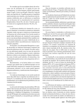 Se considera que las necesidades diarias de un lac-      PREVENCIÓN

tante son de alrededor de 1,5 µg/kg de peso de                       Para los lactantes se considera suficiente una in-
menaquinona. La leche humana contiene aproximada-              gestión diaria de 10 µg y 15 µg para niños mayores las
                                                               cuales son fácilmente cubiertas por la dieta y la síntesis
mente 15 µg/L y la de vaca 60 µg/L. Hasta los 3 años de
                                                               intestinal.
edad, una ingestión de 15 µg/día garantiza el equilibrio
                                                                     La Academia Americana de Pediatría ha recomen-
nutricional para esta vitamina, cuya función no está cla-      dado la suplementación parenteral de 0,5 a 1 mg de vita-
ramente establecida, pero su deficiencia se manifiesta         mina K a todos los recién nacidos para prevenir la
por un descenso de la concentración de la protrom-             enfermedad hemorrágica.
binaplasmática (factor II) y de otros 3 factores que in-             Se recomienda también, administrar a pacientes que
tervienen en la coagulación.(factores VII, IX y X).            reciben antibiótico durante un período prolongado, hijos
                                                               de madres con tratamiento anticonvulsivantes y sujetos
ETIOLOGÍA
                                                               con malabsorción intestinal o hepatopatías crónicas.
      La deficiencia dietética de vitamina K es rara, ya
que no solamente se encuentra en numerosos alimentos           TRATAMIENTO

vegetales verdes sino que se sintetiza en el intestino por           En casos ligeros o moderados es suficiente con 1 a
las bacterias de la flora normal. En el recién nacido se       2 mg/día por vía oral. En casos graves debe administrar-
puede hallar deficiencia de vitamina K, precisamente,          se vitamina K1 parenteral a razón de 5 mg/día.
por no estar desarrollada a plenitud la flora; también cier-
tas fórmulas preparadas con carne o hidrolizado de ca-
                                                               Deficiencia de vitamina B1
                                                                     Dado que las fuentes de adquisición de las vitami-
seína pueden inducir una deficiencia de vitamina K en
                                                               nas que integran el llamado complejo vitamínico B son
lactantes pequeños.
                                                               comunes, los estados carenciales de vitamina B 1
      En lactantes con enfermedad fibroquística se pue-        (tiamina) se acompañan con frecuencia de deficiencias
de desarrollar un síndrome hemorrágico temprano por            más o menos marcadas de B2, B6, niacina u otras vita-
absorción defectuosa de esta vitamina. En niños mayo-          minas de este grupo. Esto se debe tener en cuenta al
res esta deficiencia puede verse en casos de atresia de        tratar un paciente cuyos síntomas predominantes orien-
vías biliares, insuficiencia hepática y renal y síndromes      ten hacia una carencia específica de uno de estos
diarreicos crónicos con esteatorrea. Algunos medicamen-        nutrientes.
tos como el ácido acetil salicílico, la tetraciclina y las           La vitamina B1 es una sustancia constituida por un
sulfonamidas pueden actuar como antagonistas de la vi-         anillo de pirimidina y una molécula de tiazol unidas por
tamina K.                                                      un puente de metileno. De la tiamina total del cuerpo;
      Recientemente, se ha hecho énfasis en el efecto          alrededor del 80 % está en forma de pirofosfato de
sinérgico que puede tener la antibioticoterapia con un         tiamina (PFT); 10 % como trifosfato de tiamina (TFT) y
estado deficitario marginal de vitamina K en pacientes         el resto como monofosfato (MFT). La PFT actúa como
críticamente enfermos, en los cuales puede aparecer            una coenzima necesaria para la descarboxilación
hipoprotrombinemia y manifestaciones hemorrágicas.             oxidativa de los α-cetoácidos que incluyen el piruvato,
                                                               el α-cetoglutarato y los derivados cetónicos de la leucina,
CUADRO CLÍNICO                                                 isoleucina y valina; también es necesaria para el funcio-
     Un síndrome hemorrágico en un recién nacido de            namiento de la transquetolasa en la vía de los fosfatos
pocos días debe hacer sospechar una deficiencia de vi-         de pentosa. La tiamina tiene una relación importante con
tamina K. La incidencia de estos casos ha disminuido           la activación del impulso nervioso y en el movimiento de
notablemente con la administración profiláctica de esta        iones a través de la membrana de la célula nerviosa.
vitamina al recién nacido.                                     ETIOLOGÍA
DIAGNÓSTICO                                                          La deficiencia de tiamina es aún frecuente en va-
      La elevación del tiempo de protrombina (TP) más          rios países en vías de desarrollo y es bastante común en
allá de 2 desviaciones del control y la evaluación de otras    los del sudeste de Asia como Tailandia.
pruebas de coagulación que descarten otras afecciones                Su aparición está ligada al consumo de dietas po-
contribuyen a establecer el diagnóstico. La normaliza-         bres en tiamina como se presenta en ciertas regiones
ción del TP después de la administración intravenosa de        donde la alimentación básica es a base de arroz descas-
10 a 15 µg de vitamina K1 es una prueba que confirma el        carado. En recién nacidos de madres con deficiencia se-
diagnóstico.                                                   vera de esta vitamina puede aparecer una forma grave

Parte V. Alimentación y nutrición                                                                243
 