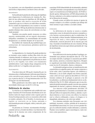 Los pacientes con esta dependencia presentan anemia           coenzimas NAD (dinucleótido.de nicotinamida y adenina)
microcítica e hipocrómica con hierro sérico elevado.          y NADP (el fosfato correspondiente) cuya función prin-
DIAGNÓSTICO
                                                              cipal es la transferencia de hidrogeniones. EI NAD re-
                                                              ducido aporta, hidrogeniones al FAD (dinucleótidos de
      Se ha utilizado la prueba de sobrecarga de triptófano
                                                              flavina y adenina) y a la cadena respiratoria responsable
para diagnosticar la deficiencia de vitamina B6. Des-
                                                              de la liberación de energía.
pués de una sobrecarga de triptófano de 100 mg/kg de
                                                                    Cuando ocurre un déficit de niacina el aporte de
peso se produce una masiva excreción de ácido
                                                              energía oxidativa a la célula se produce por debajo del
xanturénico que no se observa en individuos normales.
                                                              ritmo normal, lo que conduce a un daño celular.
En los estados de dependencia este examen es normal.
      Al inyectar 100 mg de piridoxina intramuscular se
                                                              ETIOLOGÍA
pueden eliminar otras causas de convulsiones en el pe-
                                                                    La deficiencia de niacina se asocia a estados
ríodo neonatal.
                                                              carenciales como la desnutrición proteico-energética y
      También esta prueba puede ensayarse en niños
                                                              a los factores socioeconómicos que la condicionan. Se
mayores monitoreando con un registro electroence-
                                                              ha vinculado a dietas basadas fundamentalmente en la
falográfico simultáneo; las anormalidades del trazado
                                                              ingestión de maíz y otras pobres en triptófano,
desaparecen o se atenúan después de la inyección.
                                                              aminoácido, esencial precursor de la niacina que está
      En el déficit de vitamina B6 hay también bajas con-
                                                              muy vinculado al metabolismo de esta vitamina; 60 mg
centraciones de transaminasa glutámico-pirúvica
                                                              de triptófano tienen una equivalencia promedio de 1 mg
eritrocitaria.
                                                              de nicotinamida.
PREVENCIÓN
                                                              CUADRO CLÍNICO
      La dependencia a la vitamina B6 puede producirse
en lactantes cuyas madres reciben altas dosis de esta               Esta deficiencia de niacina produce la pelagra, en-
vitamina durante el embarazo, por lo que a estos niños        fermedad cuya primera descripción data de 1735. En
                                                              sus etapas iniciales, la pelagra se caracteriza por debili-
se les deben indicar suplementos de piridoxina en dosis
                                                              dad, astenia, anorexia y trastornos digestivos. Después
de 0,3 a 0,5 mg/día. Los niños con tratamiento
                                                              es seguida por una tríada sintomática clásica, conocida
antituberculoso o por alguna droga antagonista de B6
                                                              como las tres D: dermatitis, diarrea y demencia.
deben recibir de 1 a 2 mg/día como preventivo.
                                                                    La dermatitis pelagrosa tiene su manifestación más
TRATAMIENTO                                                   característica en aquellas partes del cuerpo expuestas a
      Una dosis única de 100 mg de vitamina B6 por vía        la luz solar, calor o presiones ligeras; son simétricas y
intramuscular es habitualmente suficiente para tratar las     bilaterales y en el cuello adoptan una forma conocida,
crisis convulsivas por carencia. En casos de dependen-        como collar de Casal quien las describió en 1735. Las
cia, es preciso dar de 2 a 10 mg intramuscular o de 10 a      lesiones cutáneas de la pelagra se parecen a las del
20 mg por vía oral diariamente.                               kwashiorkor y su diferencia fundamental está en su dis-
      Debe garantizarse una dieta capaz de aportar las        tribución (Fig.24.13). Debe subrayarse que en una des-
necesidades diarias que son de 0,3 a 0,6 mg.                  nutrición proteicoenergética puede coexistir una carencia
                                                              importante de niacina y aparecer síntomas de pelagra.
Deficiencia de niacina                                              Las mucosas están grandemente afectadas. El
     La niacina es el componente más estable del com-         epitelio gastrointestinal se encuentra severamente alte-
plejo vitamínico B. Está bastante distribuida en los ali-     rado por falla en la reparación celular y, además; se pro-
mentos tanto de origen animal como vegetal, pero la           ducen diarreas a veces severas con cólicos. La mucosa
forma fisiológicamente activa se encuentra sobre todo         oral se observa inflamada y rojiza y la lengua se ve
en tejidos animales. En el hombre, la niacina que se          depapilada, edematosa y de color rojo subido.
ingiere se convierte en su forma aminada o                          Los síntomas mentales más frecuentes son: irri-
niacinamida presente en hígado, riñón y músculo, prin-        tabilidad, insomnio, cefalea, pérdida de la memoria e
cipalmente.                                                   inestabilidad emocional; los casos severos pueden lle-
     Se presenta en 2 formas: nicotinamida (fisiológi-        gar a la confusión mental, estados delirantes y catatonía.
camente activa) y el ácido nicotínico. Las funciones bio-     Pueden verse también signos neurológicos, tanto mo-
lógicas de la niacina son como componente de las              tores como parestésicos.

                    246                                                                                           Tomo I
 