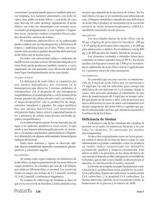 crecimiento posnatal puede aparecer también deficien-            un paso que depende de la presencia de folatos. En los
cia temprana. Los lactantes alimentados con leche de             individuos a los que se les suministra una sobrecarga de
cabra, muy pobre en ácido fólico, o con leche de vaca            esta, el bloqueo metabólico causado por una deficiencia
muy hervida (el calor destruye rápidamente el ácido              de ácido fólico produce un incremento en la excreción
fólico), así como los alimentados con cereales secos             urinaria de ácido formiminoglutámico (FIGLU),
cocinados prolongadamente, o con vegetales o legum-              metabolito intermedio en este proceso.
bres secas, sin incluir verduras o vegetales frescos, pue-
                                                                 PREVENCIÓN
den desarrollar carencia de folatos.                                   Las necesidades diarias de ácido fólico son de
      El tratamiento anticonvulsivo en la embarazada
                                                                 50 µg ((5µg/kg de peso) para los lactantes, 100 µg
puede conducir por acción antagonista, a deficiencia de
                                                                 ( 8-10 µg/kg de peso) para niños mayores, y de 400 µg
folatos y malformaciones en el feto. Niños con trata-
                                                                 para adolescentes y adultos. En el embarazo son de 800
miento anticonvulsivo pueden desarrollar deficiencia de
                                                                 µg y de 600 µg para las madres durante la lactancia.
ácido fólico por la misma causa.
                                                                       Los alimentos cocinados o enlatados tienen poco
      En niños con enfermedad celíaca o síndromes de
                                                                 contenido en folatos (pierden hasta el 90 %). En recién
malabsorción con daño extenso del intestino delgado (con
                                                                 nacidos con bajo peso (menos de 2 500 g) se recomien-
toma íleal) puede producirse también carencia, a veces
                                                                 da un suplemento de ácido fólico oral de 1 mg/d durante
importante, de este nutriente, cuya absorción intestinal
                                                                 los 3 primeros meses de vida extrauterina.
tiene lugar fundamentalmente en las asas ileales.
                                                                 TRATAMIENTO
CUADRO CLÍNICO
                                                                       Se considera que en casos severos, la administra-
      La deficiencia de ácido fólico se caracteriza por
                                                                 ción de 5 mg/d de ácido fólico por vía parenteral o
una anemia hiperplástica por trastorno en la
                                                                 15 mg/d por vía oral son suficientes para corregir una
hematopoyesis que afecta los 3 sistemas medulares: el
                                                                 deficiencia de este nutriente en 3 a 4 semanas. Según la
eritropoyético, con el desarrollo de una eritropoyesis           causa, será necesario prolongar el tratamiento en una
megaloblástica; el granulopoyético, con la formación de          dosis de mantenimiento de 5 mg/d por un tiempo varia-
formas gigantes de células jóvenes (stab y juveniles), y         ble que puede ser de meses o años, a fin de prevenir una
el megacariopoyético, con la producción de mega-                 nueva deficiencia en casos de niños con tratamiento con
cariocitos inmaduros y gigantes. En sangre periférica            drogas antagonistas del ácido fólico o aquellos que pa-
hay una anemia macrocítica, con neutropenia,                     decen enfermedades de base que afectan la absorción o
reticulocitos bajos, hierro sérico y capacidad latente al-       la utilización de los folatos.
tos y presencia de células rojas jóvenes nucleadas gi-
gantes (megaloblastos).                                          Deficiencia de biotina
      La trombocitopenia puede ser tan marcada que dé                  La biotina es una de las vitaminas del complejo B
lugar a un síndrome purpúrico a veces severo, lo que             presente en el suelo, en numerosas bacterias y en casi
unido a una hepatoesplenomegalia presente en ocasio-             todos los alimentos. Es sintetizada por muchos
nes y a la anemia característica, puede plantear el diagnós-     microorganismos.
tico diferencial con algunas enfermedades hematológicas                Se describió originalmente como un factor protec-
malignas del lactante.                                           tor contra el efecto de la clara de huevo cruda, la cual
      Entre otros síntomas y signos se observan; ade-            administrada en grandes cantidades a ratas les producía
más, diarrea, irritabilidad, depresión, somnolencia, glositis,   un cuadro clínico caracterizado por dermatitis
queilosis y estomatitis angular.                                 eczematoide, parálisis y alopecia circumocular. Este
                                                                 efecto se debe a la presencia en las claras de huevo de
DIAGNÓSTICO
                                                                 una sustancia llamada avidita (antagonista termolábil de
     Se señala como signo temprano de deficiencia de             la biotina), que se une a esta e impide su absorción por el
ácido fólico, la hipersegmentación de los neutrófilos en         intestino, lo cual desarrolla el cuadro carencial.
sangre periférica. Se considera que más de 3,42 lóbulos                La biotina desempeña un papel fundamental como
por célula en 100 neutrófilos es anormal. Los niveles de         cofactor de 4 cocarboxilasas en los mamíferos: la acetil-
folato en sangre por debajo de 11,3 mmol/L (normal               CoA carboxilasa; la piruvato carboxilasa, la metilcrotonil
11,3-45,3 mmol/L) confirman el diagnóstico.                      CoA carboxilasa, y la propionil CoA carboxilasa. La
     El examen de sobrecarga de histidina se basa en             biotina interviene, además, en el crecimiento celular, la
que en la conversión de histidina a ácido glutámico hay          homeostasis de la glucosa y la síntesis de ADN.

                     248                                                                                             Tomo I
 