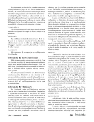 Recientemente, se han hecho grandes avances en             cáncer y que ejerce efecto protector contra sustancias
el conocimiento del papel de esta sustancia en el meta-          como los nitritos, contra la hipercolesterolemia y la
bolismo y de los efectos de su deficiencia, la que puede         hipertrigliceridemia. Es, además, un antioxidante pode-
presentarse en pacientes con tratamiento anticonvul-             roso y mediante esta acción protege a las vitaminas A y
sivante prolongado. También se le ha asociado a la en-           E, así como a los ácidos grasos poliinsaturados.
fermedad de Leiner, forma grave de dermatitis seborreica               El ácido ascórbico favorece la absorción del hierro
del lactante y a la causa del síndrome de muerte súbita          no hemínico en el intestino, al reducirlo en el estómago a
del lactante. Se ha observado en pacientes sometidos a           su forma ferrosa, e interviene en la transferencia del
hemodiálisis crónica o con hepatopatías crónicas.                hierro plasmático al hígado y su incorporación en ferritina,
                                                                 forma primaria de almacenamiento del hierro en el hí-
CUADRO CLÍNICO
                                                                 gado y también, en la distribución del hierro entre las
     Se caracteriza esta deficiencia por una dermatitis
                                                                 diferentes proteínas ligadas a este metal. También inter-
periorificial, conjuntivitis, alopecia, ataxia y retraso en el
                                                                 viene en la función de algunos neurotrasmisores, en la
desarrollo.
                                                                 formación de -norepinefrina a partir de la dopamina y en
DIAGNÓSTICO                                                      1a conversión del triptófano 5- hidroxitriptamina, prime-
     Se establece mediante la demostración de la re-             ra etapa en la síntesis de serotonina.
ducción en la excreción urinaria de biotina. Las nece-                 Es una vitamina hidrosoluble, muy lábil, que fácil-
sidades diarias de esta en niños han sido fijadas entre          mente es destruida por el calor, la cortadura, el rallado o
10 µg para lactantes pequeños, hasta 60 µg en niños              el colado de los alimentos que la contienen. Tampoco
de edad escolar.                                                 resiste la acción de alcalinos ni de ciertos metales de
TRATAMIENTO                                                      efecto oxidante.
     El tratamiento de su carencia se establece entre            ETIOLOGÍA
20 y 60 µg/kg.                                                         La deficiencia subclínica de ácido ascórbico es di-
                                                                 fícil de reconocer aunque se puede hallar en individuos
Deficiencia de ácido pantoténico                                 sometidos a dietas pobres en esta vitamina, o sea, carentes
      El ácido pantoténico es un compopente de la CoA            de frutas cítricas o vegetales frescos. Durante el emba-
y es el grupo prostético de la proteína transportadora de        razo y la lactancia, las necesidades de ácido ascórbico
grupos acilo. Es un compuesto esencial para todos los            se incrementan grandemente, pero si la ingestión de esta
seres vivos, y está ampliamente distribuido en la natura-        vitamina ha sido adecuada, el recién nacido nace con
leza; se encuentra en los vegetales frescos, cereales,           reservas suficientes que después se mantienen durante
leche y carne.                                                   la lactancia materna, ya que la leche humana contiene
      Su deficiencia en el hombre es rara. En voluntarios        hasta 70 mg/L de ácido ascórbico y, por tanto, cubre las
sometidos a dietas deficientes en esta vitamina, se ob-          necesidades diarias que son de 40 mg (227 µmol). Sin
servaron vómitos, malestar general, fatiga, cólicos, in-         embargo, la de vaca no es buena fuente de ácido
somnio y parestesias de manos y pie. Se considera que            ascórbico (hasta 10 mg/L) o 56,8 µmol/L y por ello, los
un aporte de 2 a 5 mg/día es una dosis inocua para               bebés con lactancia artificial deben recibir suple-
lactantes y niños.                                               mentos tempranamente con jugos de frutas o con
                                                                 la propia vitamina.
Deficiencia de vitamina C                                              La mayor parte de los casos de deficiencia clínica
      La vitamina C (ácido ascórbico) es un nutriente            de vitamina C se ve entre los 6 meses y los 2 años de
esencial para el hombre y otros mamíferos. Su papel en           edad, en niños con dietas predominantemente a base de
el organismo es mantener la integridad del tejido                cereales secos.
conectivo, como una coenzima en la oxidación de la               CUADRO CLÍNICO
tirosina a fenilalanina, en la conversión de ácido fólico             La deficiencia clínica de ácido ascórbico es cono-
en folínico y en la hidroxilación de la prolina y las molé-      cida con el nombre de escorbuto, enfermedad que fuera
culas esteroides. Interviene en la síntesis de hormonas          muy frecuente en Europa en los siglos XV y XVI, con la
suprarrenales, en la función leucocitaria, en el metabo-         causa de numerosas muertes.
lismo de la tirosina, en la citatrización de las heridas y en         El cuadro clínico es el resultado de las anormali-
la prevención de la enfermedad parodontal. También se            dades de la formación y reparación de los tejidos
considera que posee propiedades preventivas contra el            fibrosos de los dientes, huesos y vasos sanguíneos, por

Parte V. Alimentación y nutrición                                                                   249
 