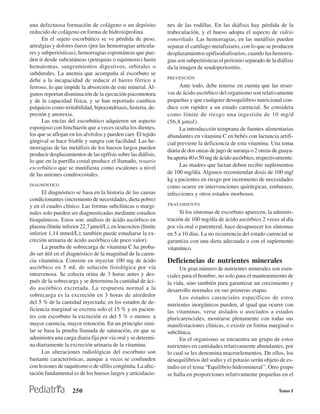 una defectuosa formación de colágeno o un depósito             nes de las rodillas. En las diáfisis hay pérdida de la
reducido de colágeno en forma de hidroxiprolina.               trabeculación, y el hueso adopta el aspecto de vidrio
      En el sujeto escorbútico se ve pérdida de peso,          esmerilado. Las hemorragias, en las metáfisis pueden
artralgias y dolores óseos (por las hemorragias articula-      separar el cartílago metafisiario, con lo que se producen
res y subperiósticas), hemorragias espontáneas que pue-        desplazamientos epifisodiafisarios; cuando las hemorra-
den ir desde subcutáneas (petequias o equimosis) hasta         gias son subperiósticas el periostio separado de la diáfisis
hematomas, sangramientos digestivos, orbitales o               da la imagen de seudoperiostitis.
subdurales. La anemia que acompaña al escorbuto se
                                                               PREVENCIÓN
debe a la incapacidad de reducir el hierro férrico a
ferroso, lo que impide la absorción de este mineral. Al-             Ante todo, debe tenerse en cuenta que las reser-
gunos reportan disminución de la ejecución psicomotora         vas de ácido ascórbico del organismo son relativamente
y de la capacidad física, y se han reportado cambios           pequeñas y que cualquier desequilibrio nutricional con-
psíquicos como irritabilidad, hipocondriasis, histeria, de-    duce con rapidez a un estado carencial. Se considera
presión y anorexia.                                            como límite de riesgo una ingestión de 10 mg/d
      Las encías del escorbútico adquieren un aspecto          (56,8 µmol).
esponjoso con hinchazón que a veces oculta los dientes,              La introducción temprana de fuentes alimentarias
los que se aflojan en los alvéolos y pueden caer. El tejido    abundantes en vitamina C en bebés con lactancia artifi-
gingival se hace friable y sangra con facilidad. Las he-       cial previene la deficiencia de esta vitamina. Una toma
morragias de las metáfisis de los huesos largos pueden
                                                               diaria de dos onzas de jugo de naranja o 2 onzas de guaya-
producir desplazamientos de las epífisis sobre las diáfisis,
                                                               ba aporta 40 o 50 mg de ácido ascórbico, respectivamente.
lo que en la parrilla costal produce el llamado, rosario
escorbútico que se manifiesta como escalones a nivel                 Las madres que lactan deben recibir suplementos
de las uniones condrocostales.                                 de 100 mg/día. Algunos recomiendan dosis de 100 mg/
                                                               kg a pacientes en riesgo por incremento de necesidades
DIAGNÓSTICO                                                    como ocurre en intervenciones quirúrgicas, embarazo,
      El diagnóstico se basa en la historia de las causas      infecciones y otros estados morbosos.
condicionantes (incremento de necesidades, dieta pobre)
                                                               TRATAMIENTO
y en el cuadro clínico. Las formas subclínicas o margi-
nales solo pueden ser diagnosticadas mediante estudios               Si los síntomas de escorbuto aparecen, la adminis-
bioquímicos. Estos son: análisis de ácido ascórbico en         tración de 100 mg/día de ácido ascórbico 2 veces al día
plasma (límite inferior 22,7 µmol/L), en leucocitos (límite    por vía oral o parenteral, hace desaparecer los síntomas
inferior 1,14 mmol/L); también puede estudiarse la ex-         en 5 a 10 días. La no recurrencia del estado carencial se
creción urinaria de ácido ascórbico (de poco valor).           garantiza con una dieta adecuada o con el suplemento
      La prueba de sobrecarga de vitamina C ha proba-          vitamínico.
do ser útil en el diagnóstico de la magnitud de la caren-
cia vitamínica. Consiste en inyectar 100 mg de ácido           Deficiencias de nutrientes minerales
ascórbico en 5 mL de solución fisiológica por vía                    Un gran número de nutrientes minerales son esen-
intravenosa. Se colecta orina de 3 horas antes y des-          ciales para el hombre, no solo para el mantenimiento de
pués de la sobrecarga y se determina la cantidad de áci-       la vida, sino también para garantizar un crecimiento y
do ascórbico excretada. La respuesta normal a la               desarrollo normales en sus primeras etapas.
sobrecarga es la excreción en 3 horas de alrededor                   Los estados carenciales específicos de estos
del 5 % de la cantidad inyectada; en los estados de de-        nutrientes inorgánicos pueden, al igual que ocurre con
ficiencia marginal se excreta solo el 15 % y en pacien-        las vitaminas, verse aislados o asociados a estados
tes con escorbuto la excreción es del 5 % o menos: a           pluricarenciales, mostrarse plenamente con todas sus
mayor carencia, mayor retención. En un principio simi-         manifestaciones clínicas, o existir en forma marginal o
lar se basa la prueba llamada de saturación, en que se         subclínica.
administra una carga diaria fija por vía oral y se determi-          En el organismo se encuentra un grupo de estos
na diariamente la excreción urinaria de la vitamina.           nutrientes en cantidades relativamente abundantes, por
      Las alteraciones radiológicas del escorbuto son          lo cual se les denomina macroelementos. De ellos, los
bastante características, aunque a veces se confunden          desequilibrios del sodio y el potasio serán objeto de es-
con lesiones de raquitismo o de sífilis congénita. La afec-    tudio en el tema “Equilibrio hidromineral”. Otro grupo
tación fundamental es de los huesos largos y articulacio-      se halla en proporciones relativamente pequeñas en el

                    250                                                                                            Tomo I
 