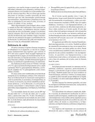 organismo y por mucho tiempo se pensó que, dada su              • Desequilibrio entre la captación de calcio y su movi-
ubicuidad, contenido en los alimentos y mínimos reque-             lización por el hueso.
rimientos diarios en el hombre no se presentaban esta-          • Inhibición de la movilización de calcio fuera del hueso.
dos de carencia específica. Hoy se conoce que muchas
afecciones se vinculan a estados carenciales de estos                 En el recién nacido pueden verse 2 tipos de
nutrientes que han sido denominados genéricamente               hipocalcemia: la que ocurre dentro de las primeras 72 h,
microelementos, oligoelementos o elementos traza. De
                                                                más frecuentemente en pretérminos y niños con creci-
ellos se estudiarán en este tema el cobre, el cromo, el
                                                                miento intrauterino retardado (CIUR), hijos de madres
selenio, el cobalto, el cinc, etcétera.
      Otros oligoelementos como el níquel, silicio, estaño      diabéticas, toxémicas o con hiperparatiroidismo y en
y vanadio no han sido confirmados como esenciales en            casos de íctero, síndrome de dificultad respiratoria, as-
la nutrición humana, no habiéndose descrito estados             fixia o daño cerebral en el recién nacido. El otro tipo
carenciales de ellos en el hombre, aunque sí en distintas       ocurre a fines de la primera semana de vida extrauterina
especies animales. En el caso del flúor se ha asociado          y se ve en recién nacidos con lactancia artificial que
una alta incidencia de caries dentales a bajas concentra-       reciben fórmulas de leche con alto contenido en fosfatos:
ciones de este mineral en las aguas y su disminución con        la relación Ca/P en la de vaca es de 1,3/1 mientras que
la fluoración. La deficiencia del yodo será tratada tam-        en la humana es de 2,3/1.
bién en el tema de enfermedades endocrinas.                           El raquitismo por déficit de vitamina D puede pro-
                                                                ducir una hipocalcemia, si es severo. También un déficit
Deficiencia de calcio                                           de vitamina D concomitante no muy severo puede favo-
      El calcio constituye el quinto elemento inorgánico
                                                                recer esta en niños con dietas pobres en calcio. Puede
en abundancia en el organismo, es uno de los compo-
                                                                verse esta deficiencia también en niños durante la recu-
nentes fundamentales del esqueleto, que contiene el
                                                                peración de una acidosis metabólica o de una hiperna-
99 % del calcio corporal. Tiene un papel importante en
la coagulación de la sangre y la trasmisión neural, la con-     tremia, en pacientes con hipoproteinemia o con
tracción muscular y la función miocárdica, así como en          insuficiencia renal crónica y en lactantes con alimenta-
otras funciones celulares. Se halla íntimamente ligado al       ción a base de sustitutos de la leche como la fórmula
fósforo, la vitamina D, la parathormona y la calcitonina.       basal de carne.
      En el plasma el calcio existe en 3 formas: ionizado       CUADRO CLÍNICO
(47,5 %), que es la forma fisiológicamente activa; unido
                                                                      En la hipocalcemia neonatal, los síntomas son irri-
a proteínas (46,0 %), principalmente albúmina; y en for-
                                                                tabilidad, temblores, espasmos, particularmente el
ma de complejo (6,5 %) principalmente como citrato,
                                                                laríngeo, y convulsiones, lo que se conoce con el nombre
sulfato o fosfato.
                                                                de tetania. También puede tener un inicio insidioso en
      El calcio actúa como estabilizador en la función de
                                                                forma de letargia, anorexia y vómitos. La tetania apare-
transporte de las membranas celulares. Este mineral in-
                                                                ce cuando el calcio ionizado cae por debajo de 4,5 mg/dL
fluye en la liberación de los trasmisores neuroquímicos
                                                                (1,12 mmol/L) o el calcio total está por debajo de 7 mg/dL
como la acetilcolina, la serotonina y la norepinefrina; en
                                                                (1,75 mmol/L).
la síntesis, la secreción y los efectos metabólicos de hor-
                                                                      En niños mayores los síntomas generales, así como
monas proteicas; y en la liberación y la activación de
                                                                los de hiperexcitabilidad neuromuscular, incluyendo la
enzimas extracelulares e intracelulares como la lipasa
                                                                tetania pueden estar presentes.
pancreática, lipasa lipoproteica, fosfolipasa A y fosforilasa
kinasa.                                                         DIAGNÓSTICO
      Las necesidades diarias de calcio son de 800 mg/                Los antecedentes de embarazo complicado, diabe-
día para niños de 1 a 10 años de edad y de 1,2 g para           tes o toxemia; de alimentación insuficiente en calcio o
niños y adolescentes entre 10 y 18 años. El embarazo y          lactancia artificial temprana, malabsorción, raquitismo o
la lactancia incrementan las necesidades de calcio al do-       enfermedad renal crónica deben alertar al pediatra acerca
ble. La leche humana suple plenamente las necesidades           de la posibilidad de desarrollo de un déficit de calcio. El
de calcio del bebé.                                             cuadro clínico de tetania es característico y la hipo-
                                                                calcemia con hiperfosfatemia confirman el diagnóstico.
ETIOLOGÍA
     La hipocalcemia puede producirse por:                      TRATAMIENTO
                                                                     Los objetivos del tratamiento son incrementar la
• Inhibición de la absorción tubular de calcio.                 absorción de calcio y reducir los niveles séricos de

Parte V. Alimentación y nutrición                                                                 251
 