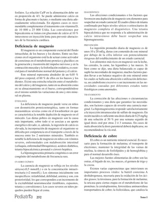fosfatos. La relación Ca/P en la alimentación debe ser        DIAGNÓSTICO
en proporción de 4/1. Se puede administrar calcio en               Las afecciones condicionantes o los factores que
forma de gluconato o lactato, o mediante una dieta ade-       favorecen una depleción de magnesio son elementos para
cuadamente seleccionada. En algunos casos es reco-            sospechar un estado carencial. El cuadro clínico de tetania
mendable complementar el tratamiento con vitamina D,          confirmado por bajos niveles séricos o eritrocitarios de
de 10 000 a 25 000 U/día. Las convulsiones por                magnesio completa el diagnóstico. Una tetania
hipocalcemia se tratan con gluconato de calcio al 10 %        hipocalcémica que no responda a la administración de
intravenoso en inyección lenta para prevenir alteracio-       calcio intravenoso debe hacer sospechar una
nes de la frecuencia cardíaca.                                hipomagnesemia.
                                                              PREVENCIÓN
Deficiencia de magnesio                                             La ingestión promedio diaria de magnesio es de
      El magnesio es un componente esencial del fluido        unos 10 a 20 mEq, dietas con contenido de este mineral
intracelular, de los huesos y los dientes. Entre sus fun-     por debajo de la cifra inferior son potencialmente
ciones en el organismo está la de actuar como activador       riesgosas del establecimiento de un estado carencial.
de coenzimas en el metabolismo proteico y glucídico; en             Los alimentos más ricos en magnesio son la leche,
la generación y trasmisión del impulso nervioso y en la       los cereales, la carne, las legumbres y las nueces. Si
contracción muscular y la fosforilación oxidativa, es esen-   bien como se dijo, una dieta balanceada es capaz de
cial para el metabolismo normal del potasio y el calcio.      suplir las necesidades de magnesio, muchos factores pue-
      Este mineral representa alrededor de un 0,05 %          den llevar a un balance negativo de este mineral entre
del peso corporal, el 60 % de ellos en los huesos y los       los cuales se halla una absorción o utilización defectuo-
dientes. Existe una estrecha relación entre el metabolis-     sa, un catabolismo excesivo o un incremento en las ne-
mo del calcio y del magnesio, tanto en su absorción como      cesidades causadas por diferentes estados tanto
en su almacenamiento en el hueso, correspondiéndose           fisiológicos como anormales.
en el mismo sentido las variaciones de uno y otro mine-
ral en plasma.                                                TRATAMIENTO
                                                                    La corrección de las afecciones o circunstancias
ETIOLOGÍA                                                     condicionantes y una dieta que garantice las necesida-
      La deficiencia de magnesio puede verse en niños         des, son factores capaces de revertir una carencia mar-
con desnutrición proteicoenergética, tanto en formas          ginal. La hipomagnesemia responde satisfactoriamente
marasmáticas severas como en el kwashiorkor en que            a la inyección intramuscular de sulfato de magnesio. En
es característica la notable depleción de magnesio en el      recién nacidos es suficiente una dosis diaria de 0,25 mg/kg
músculo. Las dietas pobres en magnesio son la causa           de una solución al 50 % por una semana seguido de
más importante, sobre todo si se asocian a un aporte          igual dosis oral por otras 2 ó 3 semanas. En casos de
energético elevado; si, además, la ingestión de calcio es     mala absorción la dosis parenteral deberá duplicarse, no
elevada, la incorporación de magnesio al organismo se         recomendándose la vía oral.
dificulta por competencia en el transporte a través de la
mucosa entre los 2 nutrientes minerales. También es           Deficiencia de cobre
notable la deficiencia de magnesio en niños con vómitos             El cobre es un nutriente mineral esencial. Es nece-
severos, enfermedades con malabsorción intestinal             sario para la formación de melanina; el transporte de
(celiaquia, enfermedad fibroquística), acidosis diabética,    electrones; mantener la integridad de las vainas de
tetania hipocalcémica posnatal o cirrosis hepática.           mielina, la síntesis de fosfolípidos y de hemoglobina y
      La hipomagnesemia primaria congénita es un error        para el normal desarrollo óseo.
congénito del metabolismo de frecuencia rara.                       Las mejores fuentes alimentarias de cobre son las
CUADRO CLÍNICO                                                ostras, el hígado de res, las nueces, el germen de trigo y
      La carencia de magnesio se refleja en los niveles       la cocoa.
séricos(<0,5 mmol/L) o en la concentración intraeri-                Existen varias cuproenzimas que intervienen en
trocitaria (<2 mmol/L). Los síntomas inicialmente son         importantes procesos vitales: la butiril coenzima A
inespecíficos: irritabilidad, debilidad, astenia y son, con   deshidrogenasa, necesaria para la oxidación de los áci-
posterioridad, los que corresponden a un incremento de        dos grasos; la tirosinasa, para la formación de melanina;
la excitabilidad neuromuscular (temblores, espasmos,          la uricasa para ciertas etapas en el metabolismo de las
tetania y convulsiones). Los casos severos en niños pe-       proteínas; la ceruloplasmina, ferroxidasa aminaoxidasa
queños pueden llegar al coma.                                 transportadora de cobre; la lisiloxidasa, que cataliza la

                    252                                                                                           Tomo I
 