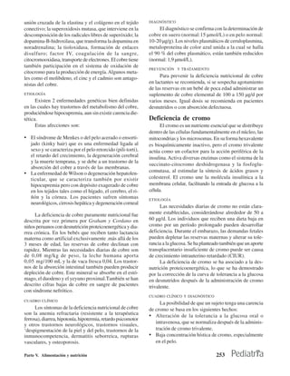 unión cruzada de la elastina y el colágeno en el tejido        DIAGNÓSTICO
conectivo; la superoxidosis mutasa, que interviene en la            El diagnóstico se confirma con la determinación de
descomposición de los radicales libres de superóxido; la       cobre en suero (normal:15 µmol/L) o en pelo normal:
dopamina-B-hidroxilasa, que transforma la dopamina en          10-20 µg/g). Los niveles plasmáticos de ceruloplasmina,
noradrenalina; la tioloxidasa, formación de enlaces            metaloproteína de color azul unida a la cual se halla
disulfuro; factor IV, coagulación de la sangre,                el 90 % del cobre plasmático, están también reducidos
citocromooxidasa, transporte de electrones. El cobre tiene     (normal: 1,9 µmol/L).
también participación en el sistema de oxidación de
                                                               PREVENCIÓN Y TRATAMIENTO
citocromo para la producción de energía. Algunos meta-
les como el molibdeno, el cinc y el cadmio son antago-              Para prevenir la deficiencia nutricional de cobre
nistas del cobre.                                              en lactantes se recomienda, si se sospecha agotamiento
                                                               de las reservas en un bebé de poca edad administrar un
ETIOLOGÍA                                                      suplemento de cobre elemental de 100 a 150 µg/d por
      Existen 2 enfermedades genéticas bien definidas          varios meses. Igual dosis se recomienda en pacientes
en las cuales hay trastornos del metabolismo del cobre,        desnutridos o con absorción defectuosa.
produciéndose hipocupremia, aun sin existir carencia die-
tética.                                                        Deficiencia de cromo
      Estas afecciones son:                                          El cromo es un nutriente esencial que se distribuye
                                                               dentro de las células fundamentalmente en el núcleo, las
• El síndrome de Menkes o del pelo acerado o ensorti-          mitocondrias y los microsomas. En su forma hexavalente
  jado (kinky hair) que es una enfermedad ligada al            es bioquímicamente inactivo, pero el cromo trivalente
  sexo y se caracteriza por el pelo retorcido (pili-torti),    actúa como un cofactor para la acción periférica de la
  el retardo del crecimiento, la degeneración cerebral         insulina. Activa diversas enzimas como el sistema de la
  y la muerte temprana, y se debe a un trastorno de la
                                                               succinato-citocromo deshidrogenasa y la fosfoglu-
  absorción del cobre a través de las membranas.
                                                               comutasa, al estimular la síntesis de ácidos grasos y
• La enfermedad de Wilson o degeneración hepatolen-
  ticular, que se caracteriza también por existir              colesterol. El cromo une la molécula insulínica a la
  hipocupremia pero con depósito exagerado de cobre            membrana celular, facilitando la entrada de glucosa a la
  en los tejidos tales como el hígado, el cerebro, el ri-      célula.
  ñón y la córnea. Los pacientes sufren síntomas               ETIOLOGÍA
  neurológicos, cirrosis hepática y degeneración corneal
                                                                     Las necesidades diarias de cromo no están clara-
     La deficiencia de cobre puramente nutricional fue         mente establecidas, considerándose alrededor de 50 a
descrita por vez primera por Graham y Cordano en               60 µg/d. Los individuos que reciben una dieta baja en
niños peruanos con desnutrición proteicoenergética y dia-      cromo por un período prolongado pueden desarrollar
rrea crónica. En los bebés que reciben tanto lactancia         deficiencia. Durante el embarazo, las demandas fetales
materna como artificial exclusivamente .más allá de los        pueden depletar las reservas maternas y alterar su tole-
3 meses de edad, las reservas de cobre declinan con            rancia a la glucosa. Se ha planteado también que un aporte
rapidez. Mientras las necesidades diarias de cobre son         transplacentario insuficiente de cromo puede ser causa
de 0,08 mg/kg de peso, la leche humana aporta                  de crecimiento intrauterino retardado (CIUR).
0,05 mg/100 mL y la de vaca fresca 0,04. Los trastor-                La deficiencia de cromo se ha asociado a la des-
nos de la absorción intestinal también pueden producir         nutrición proteicoenergétíca, lo que se ha demostrado
depleción de cobre. Este mineral se absorbe en el estó-        por la corrección de la curva de tolerancia a la glucosa
mago, el duodeno y el yeyuno proximal.También se han           en desnutridos después de la administración de cromo
descrito cifras bajas de cobre en sangre de pacientes          trivalente.
con síndrome nefrótico.
                                                               CUADRO CLÍNICO Y DIAGNÓSTICO
CUADRO CLÍNICO
                                                                    La posibilidad de que un sujeto tenga una carencia
      Los síntomas de la deficiencia nutricional de cobre      de cromo se basa en los siguientes hechos:
son la anemia refractaria (resistente a la terapéutica         • Alteración de la tolerancia a la glucosa oral o
ferrosa), diarrea, hipotonía, hipotermia, retardo psicomotor
y otros trastornos neurológicos, trastornos visuales,             intravenosa, que se normaliza después de la adminis-
‘despigmentación de la piel y del pelo, trastornos de la          tración de cromo trivalente.
inmunocompetencia, dermatitis seborreica, rupturas             • Baja concentración hística de cromo, especialmente
vasculares, y osteoporosis.                                       en el pelo.

Parte V. Alimentación y nutrición                                                                253
 