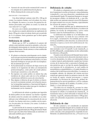 • Ausencia de una elevación sustancial del cromo sé-          Deficiencia de cobalto
  rico después de la administración de glucosa.                     El cobalto es solamente activo en el hombre cuan-
• Pobre eliminación de cromo por la orina.                    do el organismo lo recibe en forma de cianocobalamina
                                                              (vitamina B12) con cuya absorción y metabolismo está
PREVENCIÓN Y TRATAMIENTO
                                                              estrechamente ligado. El organismo humano es incapaz
      Una dieta habitual contiene entre 80 y 100 µg de        de incorporar cobalto a la molécula de B12 y, por ello,
cromo. Las mejores fuentes son la levadura, los cerea-        debe recibir este nutriente mineral a través de alimentos
les, el hígado, las nueces y la cocoa. En general los ali-    de origen animal ricos en esta vitamina, especialmente
mentos procesados son pobres en cromo. La leche de            las vísceras de carneros y bovinos.
vaca tiene de 8 a 13 µg/L.                                          Se ha señalado también que la administración de
      En casos con evidente anormalidad de la toleran-        cobalto incrementa la absorción de hierro y la síntesis de
cia, a la glucosa se puede administrar un suplemento de       globina, los niveles de eritropoyetina y activa varias
hasta 150 µg de cromo trivalente diario por un período        enzimas como las fosfotransferasas y las liasas.
de 4 a 6 semanas, hasta garantizar que la dieta aporte              La deficiencia de cobalto se ve en individuos con
                                                              dietas vegetarianas. La leche de vaca contiene solo
las necesidades.
                                                              0,4 a 1µg/L y la humana 0,1. En realidad, por las carac-
Deficiencia de selenio                                        terísticas metabólicas antes descritas, la carencia de este
      Desde que en 1957 se estableció el carácter del         mineral se expresa a través de la deficiencia de vita-
selenio como nutriente esencial en animales, se ha veni-      mina B12.
do trabajando intensamente en vincular este mineral con             La concentración plasmática de cobalto en indivi-
la nutrición humana. Desde entonces se han establecido        duos normales es de 13,5 µmol/L. La de vitamina B12 es
algunas observaciones.                                        de 100 a 400 µmol/L, considerándose niveles subnormales
                                                              los inferiores a 80 µmol/L.
• El selenio se relaciona estrechamente con la vitami-              Cuando existe deficiencia del llamado factor intrín-
  na E en la prevención de la hemólisis por peroxidación      seco, o hay trastornos de la absorción intestinal como se
  de los lípidos de la membrana eritrocitaria y en otras      ve en los desnutridos, los niños con enfermedad celíaca
  funciones biológicas sin que por ello sea reemplaza-        o esprue tropical, particularmente cuando hay lesiones
  ble un nutriente por el otro.                               severas de la mucosa ileal, se presenta la llamada ane-
• Se ha demostrado la existencia de bajas reservas de         mia perniciosa que es un tipo de anemia hiperplástica
  selenio en el organismo de niños con desnutrición           con trastorno de la eritropoyesis, la cual cambia de
  proteicoenergética, como parte del estado plurica-          normoblástica a megaloblástica, y el cuadro hemático es
  rencial que caracteriza a esta afección.                    similar al de la deficiencia de ácido fólico. La anemia se
• En regiones con suelos pobres en selenio hay alta           acompaña, además, de síntomas del sistema nervioso
  incidencia de cáncer, pero aún no se ha arribado a          central que aparecen desde los primeros meses de vida
  conclusiones definitivas acerca de esta relación.           en forma de apatía, retardo psicomotor, y signos
• Hay algunas evidencias de que el selenio se relacio-        piramidales. La eficiencia de vitamina B12 produce de-
  na con el crecimiento normal, con la función muscu-         generación de los nervios periféricos y de los cordones
  lar, la integridad anatómica y funcional del hígado y       posteriores y laterales de la médula, el cerebro y el ce-
  la fertilidad, funciones todas estas que lo vinculan es-    rebelo, y a veces del nervio óptico.
  trechamente con la vitamina E.                                    Una dieta rica en vitamina B12 revierte los sínto-
                                                              mas de la anemia perniciosa. Como el hombre no puede
      La deficiencia de selenio se produce por ingestión      incorporar el cobalto a la molécula de vitamina B12, el
                                                              tratamiento nunca se hará utilizando el mineral sino la
de dietas pobres en este mineral. Las fuentes vegetales
                                                              vitamina, 1 µg de B12 intramuscular diario o 100 µg men-
de selenio como los cereales son variables en su conte-
                                                              suales son suficientes en pacientes con trastornos de la
nido por estar influidas por la concentración de este en      absorción.
el suelo. Las fuentes más ricas y estables son los maris-
cos, los pescados, las vísceras y las carnes. La leche es     Deficiencia de cinc
pobre en selenio.                                                  El cinc comenzó a ser considerado un nutriente
      La prevención de la carencia se puede lograr si se      esencial para el hombre después de los estudios de Tucker
garantiza una ingestión diaria de 100 µg del mineral. Puede   y Salmon, quienes demostraron que la enfermedad del
decirse que una dieta bien balanceada en nutrientes es        cerdo conocida como paraqueratosis respondía favora-
adecuada también para el selenio.                             blemente a la administración de cinc, y Prasad et al, en

                    254                                                                                           Tomo I
 