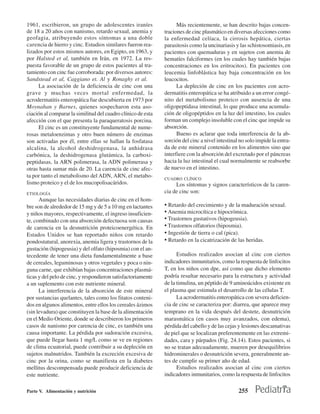 1961, escribieron, un grupo de adolescentes iraníes                 Más recientemente, se han descrito bajas concen-
de 18 a 20 años con nanismo, retardo sexual, anemia y         traciones de cinc plasmático en diversas afecciones como
geofagia, atribuyendo estos síntomas a una doble              la enfermedad celíaca, la cirrosis hepática, ciertas
carencia de hierro y cinc. Estudios similares fueron rea-     parasitosis como la uncinariasis y las schistosomiasis, en
lizados por estos mismos autores, en Egipto, en 1963, y       pacientes con quemaduras y en sujetos con anemia de
por Halsted et al, también en Irán, en 1972. La res-          hematíes falciformes (en los cuales hay también bajas
puesta favorable de un grupo de estos pacientes al tra-       concentraciones en los eritrocitos). En pacientes con
tamiento con cinc fue corroborada: por diversos autores:      leucemia linfoblástica hay baja concentración en los
Sandstead et al, Caggiano et. Al y Ronaghy et al.             leucocitos.
     La asociación de la deficiencia de cinc con una                La depleción de cinc en los pacientes con acro-
grave y muchas veces mortal enfermedad, la                    dermatitis enteropática se ha atribuido a un error congé-
acrodermatitis enteropática fue descubierta en 1973 por       nito del metabolismo proteico con ausencia de una
Moynahan y Barnes, quienes sospecharon esta aso-              oligopeptidasa intestinal, lo que produce una acumula-
ciación al comparar la similitud del cuadro clínico de esta   ción de oligopéptidos en la luz del intestino, los cuales
afección con el que presenta la paraqueratosis porcina.       forman un complejo insoluble con el cinc que impide su
     El cinc es un constituyente fundamental de nume-         absorción.
rosas metaloenzimas y otro buen número de enzimas                   Bueno es aclarar que toda interferencia de la ab-
son activadas por él, entre ellas se hallan la fosfatasa      sorción del cinc a nivel intestinal no solo impide la entra-
alcalina, la alcohol deshidrogenasa, la anhidrasa             da de este mineral contenido en los alimentos sino que
carbónica, la deshidrogenasa glutámica, la carboxi-           interfiere con la absorción del excretado por el páncreas
peptidasas, la ARN polimerasa, la ADN polimerasa y            hacia la luz intestinal el cual normalmente se reabsorbe
otras hasta sumar más de 20. La carencia de cinc afec-        de nuevo en el intestino.
ta por tanto el metabolismo del ADN, ARN, el metabo-          CUADRO CLÍNICO
lismo proteico y el de los mucopolisacáridos.                      Los síntomas y signos característicos de la caren-
ETIOLOGÍA                                                     cia de cinc son:
      Aunque las necesidades diarias de cinc en el hom-
bre son de alrededor de 15 mg y de 5 a 10 mg en lactantes     • Retardo del crecimiento y de la maduración sexual.
y niños mayores, respectivamente, el ingreso insuficien-      • Anemia microcítica e hipocrómica.
te, combinado con una absorción defectuosa son causas         • Trastornos gustativos (hipogeusia).
de carencia en la desnutrición proteicoenergética. En         • Trastornos olfatorios (hiposmia).
Estados Unidos se han reportado niños con retardo             • Ingestión de tierra o cal (pica).
pondostatural, anorexia, anemia ligera y trastornos de la     • Retardo en la cicatrización de las heridas.
gustación (hipogeusia) y del olfato (hiposmia) con el an-
tecedente de tener una dieta fundamentalmente a base                Estudios realizados asocian al cinc con ciertos
de cereales, leguminosas y otros vegetales y poca o nin-      indicadores inmunitarios, como la respuesta de linfocitos
guna carne, que exhibían bajas concentraciones plasmá-        T, en los niños con dpe, así como que dicho elemento
ticas y del pelo de cinc, y respondieron satisfactoriamente   podría resultar necesario para la estructura y actividad
a un suplemento con este nutriente mineral.                   de la timulina, un péptido de 9 aminoácidos existente en
      La interferencia de la absorción de este mineral        el plasma que estimula el desarrollo de las células T.
por sustancias quelantes, tales como los fitatos conteni-           La acrodermatitis enteropática con severa deficien-
dos en algunos alimentos, entre ellos los cereales ázimos     cia de cinc se caracteriza por: diarrea, que aparece muy
(sin levadura) que constituyen la base de la alimentación     temprano en la vida después del destete, desnutrición
en el Medio Oriente, donde se describieron los primeros       marasmática (en casos muy avanzados, con edema),
casos de nanismo por carencia de cinc, es también una         pérdida del cabello y de las cejas y lesiones descamativas
causa importante. La pérdida por sudoración excesiva,         de piel que se localizan preferentemente en las extremi-
que puede llegar hasta 1 mg/L como se ve en regiones          dades, cara y párpados (Fig. 24.14). Estos pacientes, si
de clima ecuatorial, puede contribuir a su depleción en       no se tratan adecuadamente, mueren por desequilibrios
sujetos malnutridos. También la excreción excesiva de         hidrominerales o desnutrición severa, generalmente an-
cinc por la orina, como se manifiesta en la diabetes          tes de cumplir su primer año de edad.
mellitus descompensada puede producir deficiencia de                Estudios realizados asocian al cinc con ciertos
este nutriente.                                               indicadores inmunitarios, como la respuesta de linfocitos

Parte V. Alimentación y nutrición                                                                255
 