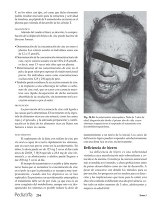 T, en los niños con dpe, así como que dicho elemento
podría resultar necesario para la estructura y actividad
de timulina, un péptido de 9 aminoácidos existente en el
plasma que estimula el desarrollo de las células T.

DIAGNÓSTICO
     Además del cuadro clínico ya descrito, la compro-
bación de la depleción hística de cinc puede hacerse de
diversas formas:

• Determinación de la concentración de cinc en suero o
   plasma. Los valores usuales en individuos sanos son
   de 12 a 17 µmol/L.
• Determinación de la concentración intraeritrocitaria de
   cinc, cuyos valores usuales son de 180 a 215 µmol/L,
   es decir, unas 15 veces más altas que en plasma.
• Determinación de las concentraciones de cinc en el
   pelo, de gran valor por expresar el estado nutricional
   previo. En individuos sanos estas concentraciones
   oscilan entre 125 y 250 µg/g de pelo.
• También puede estudiarse la excreción urinaria de cinc
   y la respuesta a una sobrecarga de sulfato o carbo-
   nato de cinc oral, que en casos con carencia mues-
   tran una rápida desaparición de dicho nutriente
   absorbido de la circulación, sin incremento en la ex-
   creción urinaria o por el sudor.
PREVENCIÓN
      La prevención de la carencia de cinc está ligada a
las causas que la determinan. El incremento en la inges-
tión de alimentos ricos en este mineral, como las carnes    Fig. 24.14. Acrodermatitis enteropática. Niña de 7 años de
rojas y el pescado, y la adecuada preparación y combi-      edad, diagnosticada desde el primer año de vida, cuyos
nación en la dieta de los alimentos ricos en fitatos son    síntomas reaparecieron al suspender el tratamiento con
factores a tener en cuenta.                                 diyodohidroxiquinoleína.


TRATAMIENTO                                                 mantenimiento a un tercio de la inicial. Los casos de
      El suplemento de la dieta con sulfato de cinc por     deficiencia ligera pueden responder satisfactoriamente
vía oral es capaz de revertir rápidamente los síntomas,     con una dieta rica en cinc exclusivamente.
aun en casos tan graves como en la acrodermatitis. En
niños, la dosis puede ser de 125 mg 2 veces al día (cada    Deficiencia de hierro
dosis de ZnSO4 7 H2O equivale a 28,4 mg de cinc ele-             La deficiencia de hierro es una enfermedad
mental), y en adolescentes o adultos puede llegarse a       sistémica cuya manifestación más sobresaliente y co-
dar 200 mg 3 veces al día.                                  nocida es la anemia. Constituye la carencia nutricional
      El tiempo de tratamiento es variable y debe mante-    más extendida en el mundo, y afecta poblaciones tanto
nerse hasta que se normalice la concentración de cinc       de países desarrollados como en vías de desarrollo. A
en el pelo (ya que la plasmática se recupera muy tem-       pesar de conocerse con detalle los métodos para su
pranamente, cuando aún los depósitos no se han              prevención, los progresos en los medios para su detec-
repletado). En pacientes con acrodermatitis enteropática    ción y las implicaciones que tiene para la salud, esta
el tratamiento debe ser de por vida, ya que esta es un      afección continúa exhibiendo una alta prevalencia, so-
error congénito del metabolismo, aunque una vez des-        bre todo en niños menores de 5 años, adolescentes y
aparecidos los síntomas es posible reducir la dosis de      mujeres en edad fértil.

                   256                                                                                           Tomo I
 