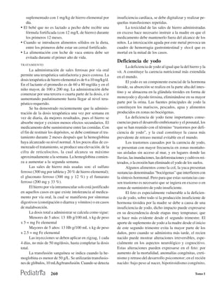 suplementado con 1 mg/kg de hierro elemental por            insuficiencia cardíaca, se debe digitalizar y realizar pe-
   día.                                                        queñas transfusiones repetidas.
• El bebé que no es lactado a pecho debe recibir una                La toxicidad de las sales de hierro administradas
   fórmula fortificada (con 12 mg/L de hierro) durante         en exceso hace necesario instruir a la madre en que el
   los primeros 12 meses.                                      medicamento debe mantenerlo fuera del alcance de los
• Cuando se introducen alimentos sólidos en la dieta,          niños. La intoxicación aguda por este metal provoca un
   entre los primeros debe estar un cereal fortificado.        cuadro de hemorragia gastrointestinal y shock que es
• La alimentación con leche de vaca entera debe ser            mortal en la mitad de los casos.
   evitada durante el primer año de vida.
                                                               Deficiencia de yodo
TRATAMIENTO
                                                                     La deficiencia de yodo al igual que la del hierro y la
       La administración de sales ferrosas por vía oral        vit. A constituye la carencia nutricional más extendida
permite una terapéutica satisfactoria y poco costosa. La       en el mundo.
dosis terapéutica de hierro elemental es de 6 a 10 mg/kg/d.
                                                                     El yodo es un componente esencial de la hormona
En el lactante el promedio es de 60 a 80 mg/día y en el
                                                               tiroide, su absorción se realiza en la parte alta del intes-
niño mayor, de 100 a 200 mg. La administración debe
                                                               tino y se almacena en la glándula tiroides en forma de
comenzar por una tercera o cuarta parte de la dosis, e ir
aumentando paulatinamente hasta llegar al nivel tera-          monoyodo y diyodo tirosina, eliminándose en su mayor
péutico requerido.                                             parte por la orina. Las fuentes principales de yodo la
       Se ha demostrado recientemente que la adminis-          constituyen los mariscos, pescados, agua y alimentos
tración de la dosis terapéutica una vez por semana en          producidos en zonas no bociógenas.
vez de diaria, da mejores resultados, pues el hierro se              La deficiencia de yodo tiene importantes conse-
absorbe mejor y existen menos efectos secundarios. El          cuencias para el desarrollo embrionario y el posnatal, los
medicamento debe suministrarse entre las comidas. Con          que se han reunido con el término “trastornos por defi-
el fin de restituir los depósitos, se debe continuar el tra-   ciencia de yodo”, y la cual constituye la causa más
tamiento durante 2 meses después que la hemoglobina            prevalente de retraso mental evitable en el mundo.
haya alcanzado su nivel normal. A los pocos días de co-              Los trastornos causados por la carencia de yodo,
menzado el tratamiento, se produce una elevación. de la        se presentan con mayor frecuencia en zonas montaño-
cifra de reticulocitos, la cual alcanza su máximo              sas aisladas sin acceso al mar, y en lugares donde las
aproximadamente a la semana. La hemoglobina comien-            lluvias, las inundaciones, las deforestaciones y cultivos rei-
za a aumentar a la segunda semana.                             terados, o la erosión han eliminado el yodo de los suelos.
       Las sales de hierro más usadas son: el sulfato                Algunos alimentos como la col, la yuca presentan
ferroso (300 mg por tableta y 20 % de hierro elemental);       sustancias denominadas “bociógenas” que interfieren con
el gluconato ferroso (300 mg y 12 %) y el fumarato             la síntesis hormonal. Pero para que estas sustancias cau-
ferroso (200 mg y 33 %).                                       sen trastorno es necesario que se ingiera en exceso o en
       El hierro por vía intramuscular solo está justificado   zonas de suministro de yodo insuficiente.
en aquellos casos en que existe intolerancia al medica-              El feto es especialmente vulnerable a la deficien-
mento por vía oral, la cual se manifiesta por síntomas         cia de yodo, sobre todo si la producción insuficiente de
digestivos (constipación o diarrea y vómitos) o en casos       hormona tiroidea por la madre se debe a causa de una
de malabsorción.                                               insuficiencia de yodo, dicho impacto puede expresarse
       La dosis total a administrar se calcula como sigue:     en su descendencia desde etapas muy tempranas; que
       Menores de 5 años: 13 Hb g/100 mL x kg de peso          se hace más evidente desde el segundo trimestre. El
x 5 = mg Fe elemental                                          aporte de suplemento de yodo a la madre desde el inicio
       Mayores de 5 años: 13 Hb g/100 mL x kg de peso          de este segundo trimestre evita la mayor parte de los
x 2.5 = mg Fe elemental                                        daños, pero cuando se administra más tarde, el recien
       Las inyecciones se deben aplicar en zigzag, 1 cada      nacido puede mostrar alteraciones irreversibles, espe-
4 días, no más de 50 mg/dosis, hasta completar la dosis        cialmente en los aspectos neurológico y cognocitivo.
total.                                                         Estas alteraciones pueden expresarse en el feto: por
       La transfusión sanguínea se indica cuando la he-        aumento de la mortalidad, anomalías congénitas, creti-
moglobina es menor de 50 g/L. Se utilizarán transfusio-        nismo y retraso del desarrollo psicomotor; en el recién
nes de glóbulos, 10 mL/kg/transfusión. Cuando se detecta       nacido: bajo peso al nacer, hipotiroidismo congénito,

                    260                                                                                              Tomo I
 