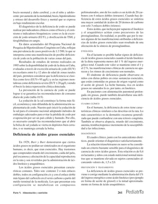 bocio neonatal y daño cerebral, y en el niño y adoles-        poliinsaturados, uno de los cuales es un ácido de 20 car-
cente: por aumento de la mortalidad, bocio, hipotiroidismo    bonos con 4 enlaces dobles (tetraeno). Cuando hay de-
y retraso del desarrollo físico y mental que se expresa       ficiencia de estos ácidos grasos esenciales se sintetiza
en bajo rendimiento escolar.                                  una mayor cantidad de ácidos de 20 átomos de carbono
      El diagnóstico de la deficiencia de yodo se puede       con solo 3 enlaces dobles (trienos).
realizar por indicadores clínicos como el bocio y el creti-         Estos ácidos, que incluyen por supuesto el linoleico
nismo e indicadores bioquímicos: como es la de excre-         y el araquidónico actúan como precursores de las
ción de yodo urinario (EUY), y dosificación de TSH, y         prostaglandinas. En realidad, es posible que por lo me-
                                                              nos algunas de las manifestaciones atribuidas a deficien-
tiroglobulinas en sangre.
                                                              cias de ácidos grasos esenciales sean resultado de una
      En datos acumulados del Programa Nacional de
                                                              afectación de la síntesis de prostaglandinas.
Pesquisa de Hipotiroidismo Congénito en Cuba, reflejan
una prevalencia de casos positivos de 1:3 500, lo que se      ETIOLOGÍA
interpreta como una manifestación de posible deficien-             En el lactante es posible hallar signos de deficien-
cia de yodo en la población de varias zonas del país.         cia de ácidos grasos esenciales cuando el ácido linoleico
      Resultados de estudios de terreno realizados en         de la dieta representa menos del 1 % del ingreso ener-
1995 sobre la disponibilidad de yodo de la dieta en Cuba,     gético total. Cuando este valor se mantiene entre el 1 y
evaluadas a través de excreción urinaria de yodo (EUY)        el 2 %, las manifestaciones clínicas de carencia no apa-
en escolares entre 6 y 12 años de edad de zonas rurales       recen y los ritmos de crecimiento son normales.
del país, permiten considerar que la deficiencia se clasi-         El síndrome de deficiencia puede observarse en
fica como leve (EUY= 95 µg/L) y en las regiones mon-          niños con dietas pobres en estas sustancias esenciales,
                                                              que están contenidas en grasas de origen vegetal como
tañosas como deficiencia severa (EUY ≤ 20 µg/L) siendo
                                                              el aceite de girasol. La leche humana, rica en ácidos
el bocio la única repercusión clínica detectada.
                                                              grasos no saturados lo es, por tanto, en linoleico.
      La prevención de la carencia de yodo se puede
                                                                   En pacientes con alimentación parenteral prolon-
lograr si se garantiza las recomendaciones de consumo         gada sin grasas, puede también desarrollarse una defi-
diario de yodo (tabla 18.9).                                  ciencia de ácidos grasos esenciales.
      La yodación de la sal constituye la forma más fá-
cil, económica y más difundida de la administración su-       CUADRO CLÍNICO
plementaria de yodo. Nuestro país inició la yodación de             En el humano, la deficiencia de estos tiene carac-
la sal para el consumo nacional adoptando métodos de          terísticas clínicas similares a las descritas en la rata. Lo
embalajes adecuados para evitar la pérdida de yodo por        más característico es la dermatitis escamosa generali-
evaporación por ser un país cálido y humedo. Por ello,        zada que puede confundirse con una ictiosis congénita.
es necesario cumplir las recomendaciones que al abrir         También se observa alopecia, retardo del crecimiento,
la bolsa de sal yodada se vierta en depósitos bien cerra-     anemia, trombocitopenia e incremento de la susceptibili-
dos, o se mantenga cerrada la bolsa.                          dad a las infecciones.

Deficiencia de ácidos grasos esenciales                       DIAGNÓSTICO
                                                                    El cuadro clínico, junto con los antecedentes dieté-
      En 1929, Burr y Burr demostraron que ciertos            ticos, puede orientar el diagnóstico satisfactoriamente.
ácidos grasos no podían ser sintetizados en el organismo            La relación trieno/tetraeno en suero se ha conside-
humano, es decir, que eran esenciales. Hay trastornos         rado un criterio bastante sensible para el diagnóstico de
                                                              carencia de estos ácidos grasos. Esta relación es de 0,4
que comprenden retardo del crecimiento, caída del pelo,
                                                              en lactantes y niños con estado nutricional normal mien-
piel escamosa y afectación de la capacidad reproductora
                                                              tras que se mantiene elevada en sujetos carenciados al-
en la rata y son revertidos por la administración de áci-
                                                              canzando valores de, 1,5 a 2,0.
dos linoleico y araquidónico.
      Los ácidos grasos esenciales presentan caracte-         PREVENCIÓN Y TRATAMIENTO
rísticas comunes. Tales son: contener 2 o más enlaces               La deficiencia de ácidos grasos esenciales se pre-
dobles, todos en configuración cis y con el enlace doble      viene o corrige mediante la administración diaria del 1%
más lejano del carboxilo en el sexto carbono a partir del     del ingreso energético como ácido linoleico (por ejemplo
metilo terminal de la molécula. Los que presentan esta        en forma de aceite de girasol) o la mitad aproximada-
configuración se metabolizan en compuestos                    mente en forma de ácido araquidónico.

Parte V. Alimentación y nutrición                                                                261
 