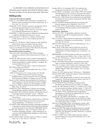 La obesidad es una condición caracterizada por el                 Golden, M.H.N. y D. Ramdath (1987): Free radicalsin the
cúmulo de grasa corporal, más allá de los límites espera-                   patogénesis of kwashiorkor. Proc.Nutr. Soc.,46: 53-68.
dos para la edad y el sexo de un sujeto dado. Ella cons-               Golden, M.H.N., D. Ramdath y B.E. Golden (1991): Free radicals
                                                                            and malnutrition. In Trace elcments, micronutrients and free
Bibliografía                                                                radicals. DREOSTI, IE. y NJ. CLIFTON, Humal UJ Press,
                                                                       Pelletier, D.L. (1996): Efectos de la malnutrición en la mortalidad
Trastornos del estado de nutrición                                          de menores de 5 años en países en desarrollo. Bol Ofic. Sanit.
Cooper, A. y W.C Heihd (1982): Nutritional assessment of the                Panam 120(5):628-34.
     pediatríc patient including the low birth weight infant. Am. J.   Sánchez, V.M(2002): Inmunocompetencia en la malnutrición
     Clin. Nutr., 35: 1132-1135.                                            proteico-energética. Rev Cubana Ped., 76(1):33-37.
Chandra PK. (1983): Nutrition, immunity and infection: Present         Smythe, P.M. (1971): Thymolymphatic deficiency and depresión
     knowledge and future direction. Lancet 40:688-91.                      of cell mediated immunity in protein-caloric malnutrition.
Chávez, A. y C. Martínez (1979): Nutrición y desarrollo infantil.           Lancet 2:934-44.
     Nueva Editorial Interamericana S.A.,México.                       Deficiencias vitamínicas
FALKNER, F.: (1980): Prevention in clildhood of health problems        Alperin, J.B.(1987): “Coagulopathy cauSed by vitamin K
     in adult life.WorldHealth Organization, Geneva.                        deficiency in critically ill, hospitalized patients”. JAMA.,
Ramos Galvan, R., C. Mariscal, A. Viniegra y B. Pérez Ortiz.                258: 1916-1919.
     (1970): Desnutrición en el niño. Instituto del Libro, La          Bates, CJ.(1987): “Human riboflasvin requirements and metabolic
     Habana.                                                                consequences of deficiency in man and animais”. . Wrld. Rev.
Somogyi, J.C. y H. Haenel: (1982): Nutririon in early childhood             Nutr. Diet.,50: 215-265.
     and its effects in later me. Biblthca Nutritio et Dieta.          Bell E.E.(1987): History of vitamin E in infant nutrition”. Am. J.
Winick, M. (1975): Childhood Obesity. John Wiley& Som,                      Clin. Nutr. ,46: 183-186.
Organización Mundial de la Salud. (1983): Medición del cambio          Bloem, M.W. (1990): Mild vitamin A deficiency and risk of
     del estado nutricional. OMS, Ginebra.                                  respiratory tract diseases and diarrhea in preschool and
Desnutrición proteico-energética                                            schoolchildren in Northem Thailand. Am. J. Epidemiol., 131:
Allen, L.H.(1993): The Nutrition CRSP: What is marginal                     332-339.
     malnutririon and does it affcct human function? Nutr.Rev., 51:    BRUBACHER, G.(1976) Biochemical studies for assessment of
     255-267.                                                               vitamin status in man. Biblthca. Nutr. et Dieta., (20): 31-40.
Amador, M. yM.P. Hermelo (1983): Cambios fisiopatogénicos              De Luca, H.F.. H.IC Schnoes: “Vitamin D: Recent advances”. Ann,
     durante la evolución de la desnutrición proteico-energética. I-        Rev. Biochem.,52: 411-439.
     Período prepatogénico y estadio subclínico o marginal. Rev.       Flodin, N.W.(1988): Pharmacology of micronurrients. Current
     Cubana Pediatr.,55:715-723.                                            topies in nutrition and disease. Alan R.Liss, New York.
_________ (1984): II- Estadio clínico: etapa de compensación”.         Flores, H., F. Campos, C.R.C Araújo y B.A. Underwood (1984):
                                                                            Assessment of marginal vitamin A deficiency in Brazilian
Rev. Cubana Pediatr.,56: 526-553.
                                                                            children using the relative dose responsc. Am.J. Clin. Nutr,.
________ (1985): III- Etapa de descompensación. Rev. Cubana
                                                                            40: 1281-1289.
     Pediatr.,57: 629-648.
                                                                       Fomon, SJ. (1974) Infant nurrition” WB Saunders, Phüadelphia.
(1985): IV- Homeorresis. Rev. Cubana Pediatr.,57: 629-648.
                                                                       Haussler, M.R.(1986): Vitamin D receptors: nature and function.
___________ (1985): Trastornos del estado de nutrición”.
                                                                            Annu, Rev. Nutr., 6:527-562.
     En:Rigol: Medicina General Integral, Tomo 4, La Habana:
                                                                       FAO/WHO. (1988): Requirements of vitamin A, Iron, Folato and
     Edit orial Ciencias Médicas, La Habana, pp.310-332,1985.
                                                                            Vitamin B12. FAO Food and Nurrition, Rome. Series No. 23.
Brozek, J.(1981): Nutrition, brain and behavior. En Nutrition in
                                                                       Deficiencias de nutrientes minerales
     health and disease and international development. Harper,
     A.E.y G.K.Davis: Alan R. Liss, New York pp. 371-382.              Álvarez Zulueta D, Ferry B, Sánchez R, Breto F (2001)
Cusinier, J.C. (1985): Lesindrome de inmunodeficit nutritonel.              Desórdenes por deficiencia de yodo. INHA, La Habana.
     Med. Trop., 45:135-43.                                            Amador, M., M.P. Hermelo, P. Flores y A. González (1975): Hair
Chandra P.K (1983): Malnutrition in: Primary and secondary                  cinc concentration in diabetic children. Lancet., 2: 1146-1147.
     immunodeficiency disorders. Churchill: Livingston.pp.187-203.     Amador, M., A. García-Miranda, L.B. Lima, P. Flores, F. Bencomo
Chandra, R.K.(1983): NutritioD, inmunity and infection: Prescnt             y H. Pérez: (1976): Tratamiento de la acrodermatitis
     knowledge and future directions”. Lancet., 1:688-691.                  enteropática con sulfato de cinc administrado por vía oral.
Chen, L.C. y N.S. Scrimshaw (1983): Diarrhea and malnutrition”.             Rev. Cubana Pediatr., 48:103-112.
     Plenum Press,                                                     Amador, M., J.R. Mollna, M,P. Hermelo, A. González y M.
                                                                            Valdés (1977): Concentración de cinc en el pelo de los nidos
Chevalier, P. (1994): Stody of thymus and thymocytes in Bolivian
                                                                            con enfermedad celíaca no tratada y en vías de recuperación”.
     preschool children during recovery from severe protein                 Arch. Latinoamer. Nutr., 27: 49-61.
     energy malnutrition. J. N. Immunol., 3(1):27-39.                  Bowman, B. Rusell MR: (2003). Conocimientos actuales sobre
Chevalier P (1994): Malnutrition proteino-energetique secundaire a          nutrición. OPS/ILSI Public Cientic 592,Washington DC, 8a
     la malnutrition. Institut Francais de Roachereche Scientifique         Ed. Publicación Científica No. 592.
     pour de Development en Cooperation (ORSTOM), Francia.             Buzina, R.(1981): The impact of marginalmalnutrition on health
De Onis, M.C. Monteiro, J. Akré y G. Clugston (1993): The                   and behavior”.En: Problenis in Nutrition. Research Today.
     worldwide magnitude of protein – cnergy maInutrition: an               Aebi,H.E., G.B. Brubacher and M.R. Turner(eds.), Academia.
     overview from the WHO Global Database on child Growth.                 Press., London, 57-74.
     Bull WHO., 71: 703-712.                                           Castillo, C. and R. Uauy (1988): Copper deficiency impairs
Golden, M.H.N.(1982): Transport proteins as indices of protein              growth of infants recovenng from malnurrition. Am. J. Clin.
     status. Am. J. Clin. Nutr.,35: 1159-1165.                              Nutr.,47: 710-714.


                       262                                                                                                         Tomo I
 