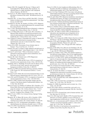 Danks, D.M., P.E. Campbell, BJ. Stevens, V. Mayne and E.                Parent, G. (1994): In vitro lymphocyte-differentiating effect of
     Cartwrlght(1972): Menkes Kinky Hair Syndrome. An                         thymulin (Zn-FTS) on linphocyte sub-population of severy
     inherited defect in copper absorption with widespread                    malnourished children. Am. J. Clin. Nutr. 60:274-80.
     effects. Pediatría., 50: 188-191.                                  Pizarro, F., R. Yip, P. Dallman.(1991): Iron status with qifferent
Demaeyer, E., M. Adlels-Tegman andE. Rayston (1985): The                      infant feeding regimens: relevance to screening and prevention
     prevalence of anemia in the world”. WorldHealth Stat Q., 38:             of iron deficiency. J. Pediatr.,118: 687-692.
     302-316.                                                           Pollitt, E. and I. Kím (1987): Brain iron metabolism: neurochemical
Deportela, M.L.. S. Zenin. Piazza and M.E. Río(1982): “Calcium                and behavioral aspects. En Topics in neurochemistry and
     balance in infants recovering from undernutrition”. Nutr. Rep.           neuropharmacology. Moussa& Youdim, London, 28-32.
     Intemat. 26: l045-1047.                                            Prasad, A.S. (ed.): “Clinical, biochemical andnutritional aspects of
Fernández R., M. Peña. M. Amador y H. Pérez (1975): Magnesio                  trace elements.Current Topics in Nutrition and Disease:” Vol
     sérico en niños con retardo pondostatural de causanutricional,           6, New York: Alan R Líss Inc., 1982.
     Rev.CubanaPediatr., 47: 31-38.                                     Rebosa J, J. Jiménez J.Gay A. Cabrera M. Sánchez (2003):
Gay, J. (1991): Biodisponibilidad del hierro alimentario: evidencias          Anemia en un grupo de niños aparentemente sanos de 14-57
     recientes. Rev. Cubana Alimeni. Nutr., 5: 126-130.                       meses de edad. Rev. Cubana Salud Púb. 29(2):128-31.
Gay, J. G. Mateo DE Acosta. C. DE Castro, M.A. González y V.            Roque, M.C., H. Vidal e I. Gomis (1987): Evaluación de los
     Moreno(1990): Profilaxis de la deficiencia de hierro en los              indicadores más importantes para el diagnóstico de la
     nidos de edad tempraria: evaluación biológica de una leche               deficiencia de hierro. Rev. Cubana Hematol. Inmunol.
     modificada. Rev. Cubana Aliment. Nutr. 4: 43-54.                         Hemoter.,3: 173-181.
Gay J, Rebosa J, Cabrera A, Hernández M, Letelier A, Sánchez M:         Shils, M.E. y V.R. Young (eds.)(1988): Modern Nutrition in Health
     (2002) Anemia nutricional en un grupo de niños                           dnd Disease. 7th. Ed. Lea & Febiger, PhiladClphia:1988.
     aparentemente sanos de 2-4 años de edad. Rev. Cubana               Solomons, N.W. and R. Shrimpton (1984): Cinc. En Tropical and
     Aliment. Nut. 16(1):31-34.                                               Geographical Medidne. Warren, K.S. and A.A.F.
Gibson, B.S.(1989): Assessment of trace element status in                     MAHMOUD.(eds.): New York,pp.1059-1063. McGraw-
                                                                              Hill Book.
     humans”. Prog. Food Nutr. Sci., 13: 67-72.
                                                                        Solomons, N.W.(1985): Trace Minerals. En: Rombeau, J.R. and
Graham, G.G. and A. Cordano: Copper depletion and deficiency in
                                                                              M.D. Caldwell: Clinical Nutrition. Parenteral Nutrition.:vol
     malnourished iofants”. Johns Hopkins Med. J., 124: 139-142.
                                                                              11,.pp. 169-197. WB Saunder Philadelphia.
Gürson,C.T. and G. Saner: “Effect of chromium on glucose
                                                                        Thibault, H., P. Galán, F. Selz (1993). The immune response in
     utilization in marasmic protein-calorie malnutrition. Am.J.              iron-deficient young childrea: effect of iron supplementation
     Clin. Nutr., 24: 1313-1319.                                              on ceU-mediated inmunity”. Eur.J. Pediatr., 152: 120-124.
Halpern, MJ. And J. Durlach (eds.) (1995) Magnesium                     Torre de la, E. y A. Díaz (1973): Valores de hemoglobina en niños
     deficiency.: Karger, Basel.                                              entre 6 y 12 meses de edad. Rev. Cubana Pediatr., 45: 69-78.
Halsted, J.A., J.C: Smith and M.I. Irwin: (1974) A conspectus of        Vanderkooy, P.D.S. and R., Gibson (1987): Food consumption
     research on cinc requirements of man. J Nutr., 104:345-378.              patterns of Canadian preschool childrenin relation to cinc and
Hambidge, K.M., C. Hambidge, M. Jacobs and J.D. Baum (1972):                  growth status. Am .J. Clin. Nutr. 45: 609-616.
     Low levels of cinc in hair, anorexia, poor growth and              Vidal, H., R. Puente Y H. Gautier Du défaix (1993): Deficiencia
     hypogeusia in children. Pediat. Res., 6: 868-874.                        nutricional de hierro en niños de 6 meses a 2 años. Rev.
Hercberg. S.(1990): Iron and folate deficiency anaemias. Children             CubanaPediatr.,57: 384-391.
     in the Tropics No. 186. Intemational Children´s Centre,            Vidal, H., H. Gautier DU Défaix y J. Vázquez (1993):
     Pans, 1-33.                                                              Subpoblaciones linfocitarias en lactantes con anemia ligera
Idiranata P. and E. Pollitt: Reversal of developmental delays in iron         por deficiencia de hierro. Rev. Cubana Pediatr., 65: 181-185.
     deficient anaemic infantstreated with iron. Lancet, 341: 1-4.      Deficiencias de ácidos grasos esenciales
Irwin, M.I. and E.W. Kienhelz (1973): A conspectus of research on       Dupont, J.(1987): Essential fatty acids andprostaglandins. Prev.
     calcium requirements of man. J. Nutr., 103:1019-1032.                    Med., 16: 485-492.
Jambo B. (1998): Timulin (factor thyimique sérique) and zinc            Farrel, P.M. (1988). Essential fatty acid deficiency in premature
     contents of the thymus gland of malnourished children. Am.               infants. Am. J. Clin. Nutr., 48: 220-229.
     J. Clin. Nutr. 48:335-42.                                          Friedman, Z. (1980): Essential fatty acids revisited. Am. J. Dis.
Mateo de Acosta. G.,J. Balboa, R. Fuillerat, M.A. González y F.Y.             Child., 134: 397-399.
     Prieto(1986): Efectos de la suplementación con hierro en un        Hansen, H.S.(1983): Dietary essential fatty acids and in vivo
     grupo de escolares.” Rev. Cubana Aliment. Nutr., 7: 26-31.               prostaglandin production in mammals. Wld. Rev. Nutr.Diet.,
Mertz, W. (ed.) (1986): Trac eelement sin human and animal                    42: 102-134.
     nutrition. Academic Press, Orlando, 5th Ed..                       Holman, R.T.(1977): Essential fatty acids in human nurrition. Adv.
Mills C.F. (ed.): (1989): Cinc in human biology. Springer-Verlag,             Exp. Med. Biol. 83: 515-534.
     New York.                                                          Hunt, C.E., R.R. Engel and S. Modler (1978): Essential fatty acid
Mosquera, M., G. Mateo DE Acosta y M.A. González (1992):                      deficiency in neonates. Inability to reserve deficiency to
     Valores de algunos indicadores de nutrición férrica y de                 topical applications of EFA rich oil. J. Pediatr., 92: 603-605.
     vitamina A en escolares. Rev. Cubana Pediatr., 64: 160-164.        Marshall, L.A., A. Szcesniewaki and P.V. Johnston (1983): Dietary
Moynahan, EJ.(1974: Acrodermatitis enteropathica: a lethal                    2 linoleic acid and prostaglandin synrhesis: a time course
     inherited human cinc-deficiency disorder. Lancet, 2:399-401.             study. Am. J. Clin, Nutr., 38: 895-900.
Oski, F.A.(1993): Iron deficiency in infancy and childhood. New         ___(1988): The effects of ma1nutrition in the metabolism of
     Eng. J. Med., 329: 190-193.                                              children. Tram. R Soc.Trop.Med. Hyg.,82: 3-6.


Parte V. Alimentación y nutrición                                                                               263
 