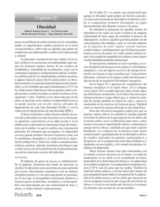 En la tabla 25.1 se expone una clasificación que
                                                             agrupa la obesidad según grupos de factores causales.
                 . Capítulo 25 .                             La causa más frecuente de obesidad es la dietética, don-
                                                             de el componente primario desempeña un papel
                    Obesidad                                 desencadenante del depósito excesivo de grasa.
                                                                   Se abordará la patogenia de aquellas formas de
        Manuel Amador García †, M. Peña Escobar
      Mirtha Hermelo Treche y Ángel Martínez González        obesidad en las cuales no existe evidencia de ninguna
                                                             enfermedad de base capaz de estimular el proceso de
                                                             adipogénesis, es decir, aquellas que básicamente son de
tituye un problema de salud creciente en las sociedades      causa primaria. Sin embargo, como se verá más adelante
donde se experimentan cambios positivos en el nivel          en la mayoría de estos sujetos existen factores
socioeconómico, sobre todo en aquellas que parten de         condicionantes o predisponentes que facilitan la acumu-
condiciones de subdesarrollo y pobre nivel educacional       lación excesiva de grasa, los cuales tienen carácter in-
y cultural.                                                  nato. Esta condición metabólica le confiere a estos sujetos
      La principal vinculación de este estado con la sa-     su individualidad metaboliconutricional.
lud, estriba en su asociación con enfermedades que ocu-            El mecanismo mediante el cual se produce el ex-
pan los primeros lugares dentro de los cuadros de            ceso de deposición de grasa en el cuerpo es el desbalance
morbilidad y mortalidad de la población, como son la         energético, o sea un ingreso excesivo de energía en re-
cardiopatía isquémica, la hipertensión arterial, la diabe-   lación con el gasto, lo que se produce por 3 mecanismos
tes mellitus tipo II, las enfermedades cerebrovasculares     diferentes: aumento en el ingreso; reducción del gasto y
y algunos tipos de cáncer. En los adolescentes, la obesi-    afectación de la regulación del balance energético.
dad constituye la causa principal de hipertensión mante-           En la figura 25.1 aparecen los componentes del
nida y se ha señalado que aproximadamente el 25 % de         balance energético en el sujeto obeso. Si se compara
los adolescentes hipertensos obesos pueden sufrir com-       con la figura 18.2 se podrá apreciar cómo existen algu-
plicaciones cerebrovasculares o cardiovasculares en los      nas diferencias sustanciales: en el obeso hay una mayor
siguientes 7 años. También se ha observado que en los        eficiencia térmica, lo que infiere que, es .menor la canti-
niños, al igual que en los adultos, la adiposidad excesiva   dad de energía perdida en forma de calor y mayor la
se puede asociar con niveles séricos elevados de             acumulada en las reservas en forma de grasa. También
lipoproteínas de muy baja densidad (VLDL) y con la           suele ser menor la energía utilizada en actividad física.
reducción de lipoproteínas de alta densidad (HDL).                 Esta alta eficiencia energética explica por qué en
      Si bien en lactantes y niños de poca edad la asocia-   muchos sujetos obesos la cantidad de energía ingerida
ción de la obesidad con estos trastornos no es frecuente,    en la dieta no difiere de la que ingieren los no obesos de
su aparición o persistencia en la edad escolar y en la       la misma edad y sexo. La diferencia entre unos y otros
adolescencia representa un importante riesgo de mante-       estaría en la mayor capacidad de retener y almacenar la
nerse en la adultez, lo que le confiere una connotación      energía de los obesos, cualidad esta que tiene carácter
particular. El sobrepeso que acompaña a la adiposidad        hereditario. La evidencia de la herencia como factor
excesiva puede producir diversos trastornos como son         condicionante o predisponente de la obesidad se deriva
los problemas ortopédicos y la reducción de la capaci-       de estudios realizados en gemelos monocigóticos y
dad de trabajo físico. Todo esto, unido a consideraciones    dicigóticos, de la comparación entre hijos biológicos y
estéticas, produce, además, trastornos psicológicos que      adoptados en una familia, y del estudio de patrones fa-
se derivan no solo de la distorsión de la autoestimación,    miliares de adiposidad.
sino de las relaciones sociales del individuo.                     Otros factores innatos han sido relacionados con
                                                             el cúmulo excesivo de grasa en el cuerpo. La edad de
PATOGENIA                                                    maduración en las niñas se ha considerado un factor
      El depósito de grasa en exceso es multifactorial.      primordial en la determinación del peso y la adiposidad
En el epígrafe, Trastornos del estado de nutrición, se       en la adultez temprana. Las maduradoras tempranas tie-
clasificó la obesidad como una forma de mala nutrición       nen el 30 % más de grasa que las tardías. También la
por exceso, básicamente cuantitativa (con un balance         edad del rebote adiposo o sea del inicio del cúmulo de
energético positivo) y de causa que puede ser primaria,      grasa prepuberal preestablece la magnitud de la adiposi-
en el caso que el desequilibrio nutricional obedezca a       dad en la adolescencia y así los niños que muestran un
factores ajenos al individuo; secundaria, si el desequili-   rebote temprano corren un alto riesgo de convertirse en
brio está determinado por una enfermedad de base; y          obesos si viven en un medio que favorece el consumo
mixta, si ambos factores están presentes.                    de alimentos por encima de sus necesidades.

                   264                                                                                           Tomo I
 