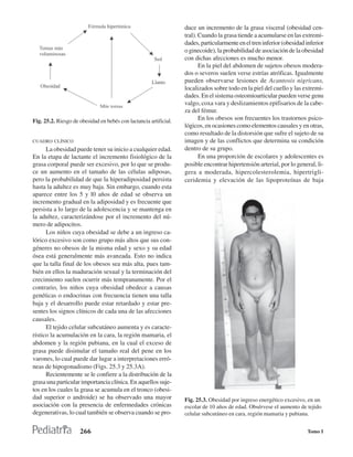 duce un incremento de la grasa visceral (obesidad cen-
                                                                   tral). Cuando la grasa tiende a acumularse en las extremi-
                                                                   dades, particularmente en el tren inferior (obesidad inferior
                                                                   o ginecoide), la probabilidad de asociación de la obesidad
                                                                   con dichas afecciones es mucho menor.
                                                                          En la piel del abdomen de sujetos obesos modera-
                                                                   dos o severos suelen verse estrías atróficas. Igualmente
                                                                   pueden observarse lesiones de Acantosis nigricans,
                                                                   localizados sobre todo en la piel del cuello y las extremi-
                                                                   dades. En el sistema osteomioarticular pueden verse genu
                                                                   valgo, coxa vara y deslizamientos epifisarios de la cabe-
                                                                   za del fémur.
Fig. 25.2. Riesgo de obesidad en bebés con lactancia artificial.          En los obesos son frecuentes los trastornos psico-
                                                                   lógicos, en ocasiones como elementos causales y en otras,
                                                                   como resultado de la distorsión que sufre el sujeto de su
CUADRO CLÍNICO                                                     imagen y de las conflictos que determina su condición
      La obesidad puede tener su inicio a cualquier edad.          dentro de su grupo.
En la etapa de lactante el incremento fisiológico de la                   En una proporción de escolares y adolescentes es
grasa corporal puede ser excesivo, por lo que se produ-            posible encontrar hipertensión arterial, por lo general, li-
ce un aumento en el tamaño de las células adiposas,                gera a moderada, hipercolesterolemia, hipertrigli-
pero la probabilidad de que la hiperadiposidad persista            ceridemia y elevación de las lipoproteínas de baja
hasta la adultez es muy baja. Sin embargo, cuando esta
aparece entre los 5 y l0 años de edad se observa un
incremento gradual en la adiposidad y es frecuente que
persista a lo largo de la adolescencia y se mantenga en
la adultez, caracterizándose por el incremento del nú-
mero de adipocitos.
      Los niños cuya obesidad se debe a un ingreso ca-
lórico excesivo son como grupo más altos que sus con-
géneres no obesos de la misma edad y sexo y su edad
ósea está generalmente más avanzada. Esto no indica
que la talla final de los obesos sea más alta, pues tam-
bién en ellos la maduración sexual y la terminación del
crecimiento suelen ocurrir más tempranamente. Por el
contrario, los niños cuya obesidad obedece a causas
genéticas o endocrinas con frecuencia tienen una talla
baja y el desarrollo puede estar retardado y estar pre-
sentes los signos clínicos de cada una de las afecciones
causales.
      El tejido celular subcutáneo aumenta y es caracte-
rístico la acumulación en la cara, la región mamaria, el
abdomen y la región pubiana, en la cual el exceso de
grasa puede disimular el tamaño real del pene en los
varones, lo cual puede dar lugar a interpretaciones erró-
neas de hipogonadismo (Figs. 25.3 y 25.3A).
      Recientemente se le confiere a la distribución de la
grasa una particular importancia clínica. En aquellos suje-
tos en los cuales la grasa se acumula en el tronco (obesi-
dad superior o androide) se ha observado una mayor                 Fig. 25.3. Obesidad por ingreso energético excesivo, en un
asociación con la presencia de enfermedades crónicas               escolar de 10 años de edad. Obsérvese el aumento de tejido
degenerativas, lo cual también se observa cuando se pro-           celular subcutáneo en cara, región mamaria y pubiana.


                     266                                                                                                Tomo I
 
