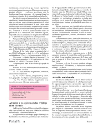 mentales de consideración y que existen experiencias          les de especialidades médicas que intervienen en el tra-
en otros países que demuestran fehacientemente que se         tamiento integral de las enfermedades, así como las di-
pueden obtener resultados positivos con la                    ferentes áreas del Ministerio de Salud Pública como
implementación de programas y la cooperación de los           Atención Primaria, Enfermería, Epidemiología, Hospita-
organismos estatales, de la comunidad y de la familia.        les, Docencia, Trabajo Social, Logística, otras. También
      Su objetivo general es contribuir a disminuir la        se realiza por instituciones terapéuticas invitadas que
morbilidad y la mortalidad mediante acciones de promo-        colaboran con la búsqueda de alternativas diagnósticas
ción, prevención, protección y recuperación de la salud       terapéuticas para mejorar la calidad de la atención a es-
dirigidas a la población menor de 20 años. Tiene como         tos niños.
objetivos específicos: el conocer la morbilidad y la morta-         Dichos programas son: insuficiencia renal cróni-
lidad y la caracterización epidemiológica de los acciden-     cas, SIDA, diabetes mellitus, fibrosis quística, hormona
tes; aumentar el nivel de conocimientos sobre la              del crecimiento, enfermedad celíaca, enfermedad de
prevención en la comunidad, crear ambientes seguros,          Wilson, fenilcetonuria, síndrome nefrótico activo,
mejorar la calidad de la atención integral al accidentado     xerodermia pigmentosa, autismo, síndrome de Smith-
y a su rehabilitación y a promover investigaciones.           Lemli-Opitz.
      Aunque se han producido reducciones sustancia-                Conjuntamente con el Centro de Neurociencias, se
les aún constituyen un grave problema de salud pública:       inició el trabajo para la elaboración de instrumentos para
en los menores de 1 año la tasa descendió de 0,7 por          la detección precoz, integral, de las alteraciones del de-
1 000 nacidos vivos en 2004, una reducción en la tasa de      sarrollo y la incorporación como parte del pesquisaje
86,0 %, en números absolutos representó una disminu-          neonatal de la hiperplasia adrenal congénita, galactosemia
ción de 146 fallecidos (de 159 a 13) para el 92,0 %.          y biotinidasa, y el inicio del trabajo en equipo para la
      El grupo de 1 a 4 años redujo su tasa de 2,0 a 1,1      atención integral del asma bronquial.
por 10 000 habitantes, es decir el 45,0 %, y el número              Existen además otros programas como el de la
de fallecidos de 197 a 61 (-136) que representa el 69,0 %.    detección temprana de las pérdidas auditivas, donde se
      El grupo de 5 a 14 años disminuyó la tasa de 13,3 a     revitalizó el que atiende a los menores de 3 años; y el
6,7 (-6,6) que representa el 49,6 % y el número de falle-     que se ocupa de la detección y atención precoz de la
cidos de 262 a 109 (-153), para el 58,4 %.                    baja visión.
      Los principales tipos de accidentes por grupo de              Se cuenta en la red de centros médicos psicope-
edades son:                                                   dagógicos con 2 636 camas y el régimen de atención
      Menores de 1 año: broncoaspiración alimentaria,         diurna 1 119 plazas.
colecho, cuerpos extraños.                                          En el programa comunitario (retraso mental y otras
      De 1 a 4 años: tránsito, ahogamiento, sumersión,        discapacidades), están cubiertas por defectólogos el 97 %
caídas, broncoaspiración.                                     de las áreas de salud. Existen un total de 624 defectólogos.
      De 5 a 14 años: tránsito, ahogamiento y sumer-
sión, golpeados por objetos, corriente eléctrica, caídas.     Atención ambulatoria
       De 10 a 19 años: tránsito, ahogamiento y su-                 La atención ambulatoria se puede definir como el
mersión, corriente eléctrica, rayos, caídas.                  conjunto de acciones integrales de salud que subrayan
                                                              los aspectos de prevención y promoción, y que se reali-
  Durante el 2004 se produjeron 12 defunciones diarias        za sobre las personas sin internarlas ni separarlas del
  por accidentes en todas las edades:                         medio en que viven.
                                                                    El desarrollo social y la revolución cientificotécnica
    1 menor de 1 año cada 30 días.                            han determinado cambios radicales en la concepción de
    1 preescolar cada 6 días.                                 la atención primaria al niño, que se extienden de lo indi-
    1 escolar cada 3 días.                                    vidual a lo colectivo, le dan una nueva dimensión a lo
    1 adolescente cada 42 h.
                                                              social, sin perder su carácter biológico, y convierten la
                                                              medicina de la enfermedad en la medicina de la salud.
Atención a las enfermedades crónicas                          La atención primaria de salud ha tenido desde el inicio
                                                              del proceso revolucionario una alta prioridad.
en la infancia                                                      La primera medida encaminada a este propósito
     La Dirección Nacional Maternoinfantil brinda aten-       para ampliar la cobertura de los servicios fue la crea-
ción especializada por programas a 14 de las múltiples        ción de los puestos médicos y hospitales rurales. Al mis-
enfermedades crónicas de la infancia.                         mo tiempo, se incrementaron los servicios externos en
     El seguimiento se realiza por grupos de trabajo su-      las zonas urbanas para brindar consultas ambulatorias a
bordinados a esta Dirección, constituidos por profesiona-     la población en locales ubicados fuera del hospital.

                     12                                                                                            Tomo I
 