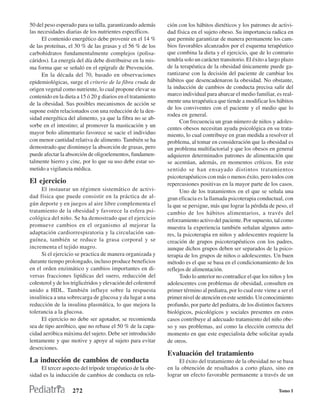 50 del peso esperado para su talla, garantizando además        ción con los hábitos dietéticos y los patrones de activi-
las necesidades diarias de los nutrientes específicos.         dad física en el sujeto obeso. Su importancia radica en
     El contenido energético debe provenir en el 14 %          que permite garantizar de manera permanente los cam-
de las proteínas, el 30 % de las grasas y el 56 % de los       bios favorables alcanzados por el esquema terapéutico
carbohidratos fundamentalmente complejos (polisa-              que combina la dieta y el ejercicio, que de lo contrario
cáridos). La energía del día debe distribuirse en la mis-      tendría solo un carácter transitorio. El éxito a largo plazo
ma forma que se señaló en el epígrafe de Prevención.           de la terapéutica de la obesidad únicamente puede ga-
     En la década del 70, basado en observaciones              rantizarse con la decisión del paciente de cambiar los
epidemiológicas, surge el criterio de la fibra cruda de        hábitos que desencadenaron la obesidad. No obstante,
origen vegetal como nutriente, lo cual propone elevar su       la inducción de cambios de conducta precisa salir del
contenido en la dieta a 15 ó 20 g diarios en el tratamiento    marco individual para abarcar el medio familiar, es real-
de la obesidad. Sus posibles mecanismos de acción se           mente una terapéutica que tiende a modificar los hábitos
                                                               de los conviventes con el paciente y el medio que lo
supone estén relacionados con una reducción de la den-
                                                               rodea en general.
sidad energética del alimento, ya que la fibra no se ab-
                                                                     Con frecuencia un gran número de niños y adoles-
sorbe en el intestino; al promover la masticación y un
                                                               centes obesos necesitan ayuda psicológica en su trata-
mayor bolo alimentario favorece se sacie el individuo          miento, lo cual contribuye en gran medida a resolver el
con menor cantidad relativa de alimento. También se ha         problema, al tomar en consideración que la obesidad es
demostrado que disminuye la absorción de grasas, pero          un problema multifactorial y que los obesos en general
puede afectar la absorción de oligoelementos, fundamen-        adquieren determinados patrones de alimentación que
talmente hierro y cinc, por lo que su uso debe estar so-       se acentúan, además, en momentos críticos. En este
metido a vigilancia médica.                                    sentido se han ensayado distintos tratamientos
                                                               psicoterapéuticos con más o menos éxito, pero todos con
El ejercicio                                                   repercusiones positivas en la mayor parte de los casos.
     El instaurar un régimen sistemático de activi-                  Uno de los tratamientos en el que se señala una
dad física que puede consistir en la práctica de al-           gran eficacia es la llamada psicoterapia conductual, con
gún deporte y en juegos al aire libre complementa el           la que se persigue, más que lograr la pérdida de peso, el
tratamiento de la obesidad y favorece la esfera psi-           cambio de los hábitos alimentarios, a través del
cológica del niño. Se ha demostrado que el ejercicio           reforzamiento activo del paciente. Por supuesto, tal como
promueve cambios en el organismo al mejorar la                 muestra la experiencia también señalan algunos auto-
adaptación cardiorrespiratoria y la circulación san-           res, la psicoterapia en niños y adolescentes requiere la
guínea, también se reduce la grasa corporal y se               creación de grupos psicoterapéuticos con los padres,
incrementa el tejido magro.                                    aunque dichos grupos deben ser separados de la psico-
     Si el ejercicio se practica de manera organizada y        terapia de los grupos de niños o adolescentes. Un buen
durante tiempo prolongado, incluso produce beneficios          método es el que se basa en el condicionamiento de los
en el orden enzimático y cambios importantes en di-            reflejos de alimentación.
versas fracciones lipídicas del suero, reducción del                 Todo lo anterior no contradice el que los niños y los
colesterol y de los triglicéridos y elevación del colesterol   adolescentes con problemas de obesidad, consulten en
unido a HDL. También influye sobre la respuesta                primer término al pediatra, por lo cual este viene a ser el
insulínica a una sobrecarga de glucosa y da lugar a una        primer nivel de atención en este sentido. Un conocimiento
reducción de la insulina plasmática, lo que mejora la          profundo, por parte del pediatra, de los distintos factores
tolerancia a la glucosa.                                       biológicos, psicológicos y sociales presentes en estos
     El ejercicio no debe ser agotador, se recomienda          casos contribuye al adecuado tratamiento del niño obe-
sea de tipo aeróbico, que no rebase el 50 % de la capa-        so y sus problemas, así como la elección correcta del
cidad aeróbica máxima del sujeto. Debe ser introducido         momento en que este especialista debe solicitar ayuda
lentamente y que motive y apoye al sujeto para evitar          de otros.
deserciones.
                                                               Evaluación del tratamiento
La inducción de cambios de conducta                                 El éxito del tratamiento de la obesidad no se basa
     El tercer aspecto del trípode terapéutico de la obe-      en la obtención de resultados a corto plazo, sino en
sidad es la inducción de cambios de conducta en rela-          lograr un efecto favorable permanente a través de un

                    272                                                                                            Tomo I
 