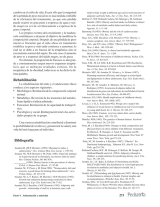 cambio en el estilo de vida. Es por ello que la magnitud                   relative body weight at different ages and several measures of
de la pérdida de peso inicial no es una medida confiable                   adiposity and body bulk., Eur .J. Clin. Nutr., 46: 213-219.
de la eficiencia del tratamiento, ya que esta pérdida                 Bellisle, F., M.F. Rolland-Cachera, M. Deheeger y M. Guilloud-
puede ocurrir en gran parte a expensas de agua y teji-                     Bataille (1983): Obesity and food intake in children; evidence
do magro en vez de ser básicamente a expensas de la                        for a role of metabolic and/or behavioral daily rythms.
                                                                           Appetite, 11: 111-118.
grasa corporal.
                                                                      Bjorntorp, P.(1985): Obesity and the risk óf cardiovascular
      Los propios eventos del crecimiento y la madura-
                                                                           disease. Ann. Clin. Res., 17:3-9, 1985.
ción contribuyen a alcanzar el objetivo de modificar la
                                                                      Bray, G.A., M.B. Davidson y EJ. Drenick (1972): Obesity: a
composición corporal. Después de una pérdida de peso                       serious symptom. Ann. Intern. Med., 77: 779-795.
inicial es frecuente que el niño obeso en tratamiento                 Bray, G.A. and D.S. Gray (1988): “Obesity. Part I Pathogenesis”.
estabilice su peso y más tarde comience a aumentar, lo                     West. J. Med., 149: 429-441.
cual no se debe a un fracaso de la terapéutica sino al                Bray, G.A.(1989): Obesity: a clinical and metabolic approach.
crecimiento normal del sujeto. En este caso el aumento                     Med. C/in. N. Amer., 73: 1-269.
de peso es a expensas del tejido magro, no de grasa.                  Dietz, W.H.(1986): Prevention of childhood obesity. Pediat. Clin.
      No obstante, la proporción de fracasos es aún gran-                  N. Amer., 33: 823-833.
de y constantemente surgen nuevos esquemas terapéu-                   Garn, S.M., M. LA Velle, K.R. Rosenberg and V.M. Hawthorne:
ticos que se atribuyen resultados exitosos. En la                          Maturational timing as a factor in female fatness and obesity.
                                                                           Am. J. Clin. Nutr., 43: 879-883.
terapéutica de la obesidad, todavía no se ha dicho la úl-
                                                                      Hermelo, M.P., M. Amador, R. Álvarez y A. Alonso (1987):
tima palabra.
                                                                           Slimming treatment efficiency and changes in serum lipids
                                                                           and lipoproteins in obese adolescents. Exp. Clin. Endocrínol.,
Rehabilitación                                                             90: 347-360.
      La rehabilitación del niño y el adolescente obeso               Hermelo, M., M. Amador, E. Martínez, M. Devesa y A.
conduce a los aspectos siguientes:                                         Rodríguez (1992): Asociacion de algunos índices de
• Morfológico. Restitución de la composición corporal                      distribución de grasa con indicadores de morbilidad al final de
   normal.                                                                 la adolescencia. Rev. Esp. Pedíatr., 48:448-455.
• Metabólico. Reversión de los trastornos del metabo-                 Johnston, F.E.(1985): Health implications of childhood obesity.
   lismo lipídico e hidrocarbonado.                                        Ann. Intern. Med., 103: 1068;-1072.
                                                                      Lissau, I. y T.LA. Sorensen(1992): Prospe.ctive studyof the
• Funcional. Restitución de la capacidad de trabajo fí-
                                                                           influence of social factors in childhood on risk of overweight
   sico.                                                                   in young adult hood. Int. J. Obesity, 16: 169-175.
• Psicológico y social. Reintegración total a las activi-             Moss, AJ.(1985): Caution: very low calorie diets can be deadly.
   dades propias de su grupo.                                              Ann. Intern. Med., 102: 121-123.
                                                                      Mueller, W.H.(1983): The genetics of human fatness. Yearbook
      Una correcta rehabilitación contribuirá a disminuir                  Phys Anthropol; 26: 215-230.
la probabilidad de recidivas y garantizará la salud y una             Peña, M. y J. Bacallao(1984): Changes in body composition and
vida útil más larga para el individuo.                                     physical fitness in obese children with different -treatments.
                                                                           En Bórms,J., R. Hauspie, A. Sand, C. Sussanne and M.
                                                                           Hebbelinck: Human growth and devdopment. New York: P/
                                                                           enum Press. New York, pp.471.414.
 Bibliografía                                                          Peña, M., M. Amador y J. Bacallao (1987): “Obesity”. En
                                                                           Nutritional Anthropology. Jóhnston F.E. Alan R. Liss, New
 Amador,M. yM.P. Hermelo (1989): Obesidad en niños y                       York: pp.255-276.
     adolescentes”. Rev. Cubana Med. Gen. Integr. s: 370-381.         Rolland-Cachera, M.F., M. Deheeger, F. Bellisle, M. Sempé, M.
 Amador, M., M.P. Hermelo y M. Peña (1983): Papel det pediatra             Guilloud-Bataille and et al. (1984): Adiposity rebound in
     en la prevención de la obesidad y sus efectos sobre la salud”.        children: a simple indicator for predicting obesity. Am.J. Clin.
     Rev. Cubana Pediatr., 60: 862-876.                                    Nutr., 39: 129-135.
 __________(1990): Dietary factors in the prevention of obesity.      Seidell, J.C., J.C. Bakx, E. Deboer, P. Deurenberg and JGAJ.
     Polish. J. Human Nutr. Metab., 17: 83-88.                             HAUTVAST(1985): Fat distribution of overweight persons
 Amador, M., P. Flores y M. Peña(1990): “Normocaloric diet and             in relation to morbidity and subjective health. Int. J.
     exercise: a gcod choice for treating obese adolescents”. Acta         Obesity.,9: 363-374.
     Pediat. Hung., 30: 123-138.                                      Seidell, J.C., P.Deurenberg and Jgaj.hautvast (1987): Obesity and
 Amador, M., L.T. Ramos, M. Moroño y M.P. Hermelo (1992):                  fat distribution in relation to health. Current insights and
     Growrh rate reduction during energy restriction in obese              recomtnendations., Wrld.Rev.Nutr. Diet., 50: 57-91.
     adolescents. Exp. Clin. Endocrinol.,96: 73-82.                   Serdula, M.K.; D. Ivery,RJ Coates,D.S. Freedman, D.F.
 Amador, M.,J. Bacallao y M.P. Hermelo (1992): Adiposity and               Williamson y T. Byers (993):Do obese children become obese
     growth.: relationship of statUre at fourteen years with               adulis.A review of the literature. Prev Med.,22: 167-177.


Parte V. Alimentación y nutrición                                                                             273
 