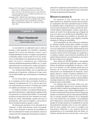 Willlams, D.P., S.B. Going,T.G: Lohman,D.W. Harsha,S.R.               mente de los suplementos polivitamínicos), precisar bien
     Srinivasan, L.S. Webberand G.S. Berenson (1992): Body            la dosis con la cifra de requerimientos para cada edad y
     fatness and risk of elevated blood ptessure, total cholesterol   el tiempo de duración del tratamiento.
     and serum lipoprotein rarios in children and adolescents. Am.
     J. Publ. Health., 82: 358-363.
Zonderland, M.L., W.B.M. Erich, D.W. Erkelens, W. Kortlandt,          HIPERVITAMINOSIS A
     J.M. Wit, LA. Huisveld and C.M. de Ridder(1990): Plasma                En humanos se han encontrado casos de
     lipids and apoproteins, body fat distribution and body
     fitness in early pubertal children. Int. J. Obesity,14: 1039-    hipervitaminosis A. Desde hace muchos años los prime-
     1046, 1990.                                                      ros exploradores del Ártico aprendieron que no resulta-
                                                                      ba saludable ingerir el hígado de los osos polares pues
                                                                      les provocaba somnolencia, cefalea, aumento de la pre-
                                                                      sión del líquido cefalorraquídeo, vómitos y gran desca-
                    . Capítulo 26 .                                   mación de la piel. Se ha demostrado que el hígado de
                                                                      estos osos tiene cerca de 600 mg de retinol/l00 g; tam-
                                                                      bién en exploradores de la Antártica se describió afec-
               Hipervitaminosis                                       tación al ingerir perros Husky, cuyos hígados contenían
          Ángel Martínez González, Milsa Cobas Selva                  alrededor de 300 mg de retinol/l00 g.
                 y Manuel Amador García †                                   En la actualidad se ha observado que la sobredosis
                                                                      de vitamina A puede originar daños notables a la salud.
                                                                      En los niños se puede presentar cuando se administra
      La necesidad de un suplemento para la dieta de                  exceso de suplemento en vitamina A preformada de gran
lactantes y niños pequeños con vitaminas o minerales,                 potencia; la ingestión prolongada de alimentos ricos en
depende de la reserva de nutrientes al nacer y de la                  carotenos como el aceite rojo de palma, las zanahorias y
biodisponibilidad en la dieta, su empleo como profilaxis              la calabaza conduce a una coloración amarillenta de la
en definidas edades, recién nacido (Vit. K y E), de pro-              piel por hipercarotenosis, la cual desaparece a los pocos
cesos con dificultades en la alimentación, dietas restrin-            días de no ingerir estos alimentos.
gidas (sin grasa) o terapéuticas que condicionan                            Dosis diarias de 100 000 unidades o más pueden
carencias (alimentación parenteral, diálisis, etc.). La prin-         ocasionar una intoxicación aguda que causa cefalea y
cipal indicación la constituyen los cuadros de hipovita-              dolores de abdomen acompañados de náuseas y vérti-
minosis basados en los datos clínicos y de laboratorio.               gos. En el lactante y el niño pequeño puede provocar
      Las vitaminas liposolubles, una vez ingeridas son               aumento de la tensión intracraneal (seudotumor
retenidas por el organismo, a diferencia a lo que ocurre              intracraneal) con abombamiento de fontanela, estasis
con los hidrosolubles que son fácilmente excretadas por               papilar, náuseas y vómitos. Cuando se administra la vi-
el riñón.                                                             tamina A en dosis de más de 10 a 20 veces los requeri-
                                                                      mientos diarios durante largos períodos se puede producir
      La Vit. D sólo debe ser suministrada en niños que
                                                                      una hipervitaminosis crónica, aunque la tolerancia de-
no se expongan a la luz solar. Los lactados al pecho no
                                                                      pende de factores individuales.
requieren un suplemento de Vit. C, pero los que lo ha-
                                                                            Los síntomas para esta forma crónica son: ano-
cen artificialmente necesitan de 35 mg/día que pueden                 rexia, excitabilidad, rágades de las comisuras labiales,
ser suplidos por alimentos ricos en esta vitamina.                    caída del cabello, erupción maculopapulosa de piel, des-
      La tendencia al abuso y uso indiscriminado de pre-              camación en manos y pies, fiebre, hepatomegalia y, so-
paraciones farmacéuticas, especialmente aquellas de alta              bre todo, tumefacción del periostio en huesos largos que
concentración en vitaminas liposolubles, o la necesidad               pueden ser tan dolorosas que los niños presentan dificul-
de utilizar elevadas dosis de estas vitaminas en el trata-            tad a la marcha (parálisis dolorosa). En la radiografía
miento de ciertas enfermedades, pueden provocar su                    ósea, estas alteraciones son similares a las producidas
acumulación, sobre todo en el hígado, y causar efectos                por la hiperostosis cortical infantil de Caffey-de Toni,
tóxicos de hipervitaminosis aguda y crónica.                          aunque en la hipervitaminosis la mandíbula no está tan
      De ahí que para garantizar el uso adecuado de las               frecuentemente afectada como en esta otra enferme-
vitaminas, se debe tener presente ciertas recomenda-                  dad. En casos aislados este exceso se complica con
ciones como: disminuir al máximo las necesidades en                   hematomas subdurales y una especial alteración
niños de alimentación normal, necesidad de conocer la                 epimetafisaria en la extremidad distal del fémur. La
composición de los preparados farmacéuticos (especial-                fosfatasa alcalina del suero está elevada; a veces existe

                       274                                                                                              Tomo I
 