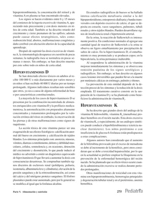 hipoprotrombinemia, la concentración del retinol y de                 En estudios radiográficos de huesos se ha hallado
vitamina A en plasma se han encontrado elevadas.                intensa calcificación metafisaria similar a la del
     Los signos se hacen evidentes entre 6 y 15 meses           hipoparotiroidismo, osteoporosis diafisaria y bandas trans-
del comienzo de la ingesta excesiva de vitamina A, apa-         versales con depósito excesivo de calcio, el que se de-
reciendo más precozmente y con dosis menores en ni-             posita en corazón, vasos sanguíneos, pulmones, tubuli
ños de corta edad. También se ha descrito retardo del           renales y otros tejidos blandos. Pueden desarrollarse sig-
crecimiento y cierre prematuro de las epífisis; además          nos de insuficiencia renal e hipertensión arterial.
puede causar efectos teratogénicos, tales como:                       En la orina, la reacción de Sulkowitch es intensa-
reabsorción fetal, abortos, malformaciones congénitas y         mente positiva. En condiciones normales al agregar una
daño cerebral con afectación ulterior de la capacidad de        cantidad igual de reactivo de Sulkowitch a la orina se
aprendizaje.                                                    observa un ligero enturbiamiento por precipitación de
     Después de suprimir las dosis excesivas de vitami-         saltos de calcio. En la hipervitaminosis D, el enturbia-
na A, la sintomatología desaparece en cuestión de pocas         miento es muy pronunciado y se producen copos; en la
semanas; la radiografía ósea se normaliza en pocas se-          hipocalciuria, la orina permanece inalterable.
manas o meses. Sin embargo, se han descrito muertes                   Al suspenderse la administración de la vitamina
por esto sobre todo en niños de corta edad.                     mejoran inmediatamente los síntomas y se observa una
                                                                remisión paulatina de los signos serológicos y
HIPERVITAMINOSIS D                                              radiográficos. Sin embargo, se han descrito en algunos
      Se han detectado efectos tóxicos en adultos al re-        casos lesiones irreversibles que pueden llevar a la muerte
cibir 100 000 U o más diariamente por varios meses y            por metástasis cálcicas en estómago, pulmón y riñones.
en niños si han recibido 40 000 U diarias por un tiempo               La prevención de esta entidad depende de la de-
prolongado. Algunos individuos resultan más sensibles           tección precoz de los síntomas y la reducción de la dosis
que otros, ya sea a causa de alguna enfermedad de base          empleada. El tratamiento curativo consiste en la sus-
o por características constitucionales.                         pensión de la vitamina D y se ha planteado como bene-
      La mayoría de los casos de hipervitaminosis D se          ficioso la administración de vitamina B1.
presentan por la combinación incontrolada de alimen-
tos enriquecidos con vitamina D y la profilaxis medica-         HIPERVITAMINOSIS K
mentosa, la automedicación con preparados altamente                   Se ha descrito que grandes dosis del análogo de la
concentrados y tratamientos prolongados por la valo-            vitamina K hidrosoluble, vitamina K3 (menaftona) pro-
ración errónea del tórax en embudo, la encorvación de           duce hemólisis en el recién nacido. Esta dosis excesiva
las piernas y de otras malformaciones como signos de            de vitamina K, y especialmente, de sus análogos sintéti-
raquitismo.                                                     cos puede conducir a hiperbilirrubinemia e ictericia nu-
      La acción tóxica de esta vitamina parece ser una          clear (kerníctero). Los niños pretérmino o con
exageración de sus efectos fisiológicos: calcificación anor-    insuficiencia de glucosa 6-fosfatasa están predispuestos
mal del hueso en crecimiento y calcificación de tejidos         a estas complicaciones.
blandos. Los síntomas principales son: anorexia, náuseas,             Algunos autores han considerado que el aumento
vómitos, diarreas o estreñimiento, dolores y debilidad mus-     de la bilirrubina provocado por el exceso de menadiona
culares, cefalea, somnolencia y, en ocasiones, detención        se debe al incremento de la hemólisis, pero otros consi-
del crecimiento y desnutrición, lo que puede inducir al         deran que se debe a toxicidad hepatocelular, por lo que
médico no advertido a emitir un diagnóstico equivocado          en la actualidad se prefiere emplear la filoquinona en la
de hipovitaminosis D que llevará a aumentar la dosis con        prevención de la enfermedad hemorrágica del recién
consecuencias desastrosas. Se comprueban también sig-           nacido. Se ha planteado que su efecto tóxico ocurre cuan-
nos discretos de esclerosis renal (polidipsia, poliuria,        do la administración excesiva se realiza durante perío-
isostenuria, albuminuria leve y cilindruria), elevación de la   dos prolongados.
presión sanguínea y de la eritrosedimentación, así como               Otras manifestaciones de toxicidad con esta vita-
del calcio y del nitrógeno proteico sanguíneo. El fósforo       mina son hipoprotrombinemia, hemorragias petequiales
plasmático puede estar aumentado, pero por lo general no        y degeneración tubular renal y en el pretérmino, anemia
se modifica al igual que la fosfatasa alcalina.                 hemolítica.

Parte V. Alimentación y nutrición                                                                 275
 