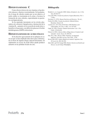 HIPERVITAMINOSIS C                                         Bibliografía
      Como efectos tóxicos de esta vitamina se han des-
crito náuseas y diarreas ocasionalmente. Se ha plantea-    Bendich, A. y L. Langseth (1989): Safety ofvitamin A. Am. J. Clin.
do el riesgo de cálculos renales por su uso abusivo, el         Nutr.,49:358-371.
ácido oxálico se incrementa en la orina y favorece la      Cruz, M.(1994): Tratado de pediatría. Expaxs,Barcelona, Vol. 1:
                                                                7ª Edic..
formación de estos cálculos, especialmente en pacien-
                                                           Davidson, S. (1979): Human Nutrition and Dietetiecs. 7th. ed.,.
tes con hipercalciuria.
                                                           Forfar,J O.(1986): Tratado de pediatría. Editorial Salvat,
      Se ha reportado incremento en los niveles plas-           Barcdona, Tomos I, II.
máticos de colesterol, hipoglicemia y destrucción de la    Lammer,.E:J., D.T. Chen, R.M. Hoar (1985):Retlnoic acid
vitamina B12, aumento en la excreción de ácido úrico y          embryopathy. New Eng. J. Med., 313: 837-841.
hemólisis en pacientes con déficit de glucosa-6-fosfato    Lippe, B. (1981): Chronic vitatninA intoxication”.Am. J. Dis.
deshidrogenasa (G6PD) eritrocitaria.                            Child., 135:634-636.
                                                           Olson,J.A.(1983): Adverse efIects ofIatge doses of vitamin A and
HIPERVITAMINOSIS DE ÁCIDO FÓLICO                                retinoids”. Semín. Oncol, 10: 290-293.
                                                           Pike, R.L.y M.L. Brown (1984): Nutrition, an integrated
      Se ha descrito agravamiento de la epilepsia en ca-        approach. John Wiley & Sons, New York: 3rd.Ed.
sos en que se han empleado altas dosis para contrarres-    Rivers,J.M.(1987): Safety ofhigh-levd vitamin C ingestion. Ann.
tar el efecto de algunas drogas anticonvulsionantes. El         NY Acad: Sd., 498: 445-454.
suplemento en exceso de ácido fólico puede producir        Shils, M.E. and V.R. Young(1988): Modern Nutritio nin Health and
aumento en las pérdidas fecales de cinc.                        Disease. Lea & Febiger Philaddphia.




                   276                                                                                               Tomo I
 