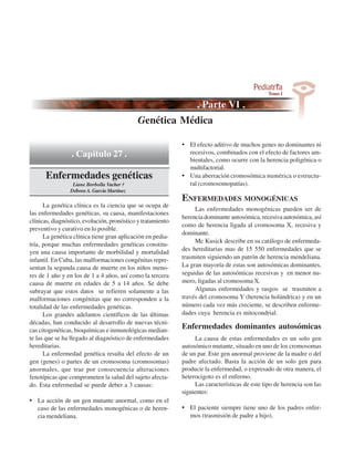 Genética Médica

                                                             • El efecto aditivo de muchos genes no dominantes ni
                 . Capítulo 27 .                               recesivos, combinados con el efecto de factores am-
                                                               bientales, como ocurre con la herencia poligénica o
                                                               multifactorial.
      Enfermedades genéticas                                 • Una aberración cromosómica numérica o estructu-
                 Liane Borbolla Vacher †                       ral (cromosomopatías).
                Débora A. García Martínez
                                                             ENFERMEDADES MONOGÉNICAS
      La genética clínica es la ciencia que se ocupa de
                                                                  Las enfermedades monogénicas pueden ser de
las enfermedades genéticas, su causa, manifestaciones
                                                             herencia dominante autosómica, recesiva autosómica, así
clínicas, diagnóstico, evolución, pronóstico y tratamiento
                                                             como de herencia ligada al cromosoma X, recesiva y
preventivo y curativo en lo posible.
                                                             dominante.
      La genética clínica tiene gran aplicación en pedia-
                                                                  Mc Kusick describe en su catálogo de enfermeda-
tría, porque muchas enfermedades genéticas constitu-
                                                             des hereditarias mas de 15 550 enfermedades que se
yen una causa importante de morbilidad y mortalidad
infantil. En Cuba, las malformaciones congénitas repre-      trasmiten siguiendo un patrón de herencia mendeliana.
sentan la segunda causa de muerte en los niños meno-         La gran mayoría de estas son autosómicas dominantes,
res de 1 año y en los de 1 a 4 años, así como la tercera     seguidas de las autosómicas recesivas y en menor nu-
causa de muerte en edades de 5 a 14 años. Se debe            mero, ligadas al cromosoma X.
subrayar que estos datos se refieren solamente a las              Algunas enfermedades y rasgos se trasmiten a
malformaciones congénitas que no corresponden a la           través del cromosoma Y (herencia holándrica) y en un
totalidad de las enfermedades genéticas.                     número cada vez más creciente, se describen enferme-
      Los grandes adelantos científicos de las últimas       dades cuya herencia es mitocondrial.
décadas, han conducido al desarrollo de nuevas técni-
cas citogenéticas, bioquímicas e inmunológicas median-
                                                             Enfermedades dominantes autosómicas
te las que se ha llegado al diagnóstico de enfermedades           La causa de estas enfermedades es un solo gen
hereditarias.                                                autosómico mutante, situado en uno de los cromosomas
      La enfermedad genética resulta del efecto de un        de un par. Este gen anormal proviene de la madre o del
gen (genes) o partes de un cromosoma (cromosomas)            padre afectado. Basta la acción de un solo gen para
anormales, que trae por consecuencia alteraciones            producir la enfermedad, o expresado de otra manera, el
fenotípicas que comprometen la salud del sujeto afecta-      heterocigoto es el enfermo.
do. Esta enfermedad se puede deber a 3 causas:                    Las características de este tipo de herencia son las
                                                             siguientes:
• La acción de un gen mutante anormal, como en el
   caso de las enfermedades monogénicas o de heren-          • El paciente siempre tiene uno de los padres enfer-
   cia mendeliana.                                              mos (trasmisión de padre a hijo).
 