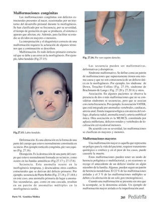 Malformaciones congénitas
       Las malformaciones congénitas son defectos es-
 tructurales presentes al nacer, ocasionadas por un tras-
 torno del desarrollo prenatal durante la morfogénesis.
 Se han clasificado por su frecuencia, por su severidad,
 el tiempo de gestación en que se producen, el sistema o
 aparato que afectan, etc. Además, para facilitar su estu-
 dio se dividen en mayores o menores.
       La interpretación y el diagnóstico correcto de una
 malformación requiere la aclaración de algunos térmi-
 nos que a continuación se describen.
       Malformación. Es todo defecto primario estructu-
 ral que se debe a un error en la morfogénesis. Por ejem-
                                                               Fig. 27.16. Pie varo equino derecho.
 plo, labio hendido (Fig.27.15).

                                                                     Las secuencia pueden ser malformativas,
                                                               deformativas y disruptivas.
                                                                     Síndrome malformativo. Se define como un patrón
                                                               de malformaciones que supuestamente tienen una mis-
                                                               ma causa y que no son consecuencia de un defecto úni-
                                                               co en la morfogénesis. Por ejemplo, los síndrome de
                                                               Down, Treacher Collins (Fig. 27.19), síndrome de
                                                               Brachmann-de Lange ( Fig. 27.20 y 27.20 A) y otros.
                                                                     Asociación. En algunos pacientes se observa la
                                                               presencia de dos o más malformaciones que no se con-
                                                               sideran síndromes ni secuencias, pero que se asocian
                                                               con cierta frecuencia. Por ejemplo, la asociación VATER,
                                                               que está integrada por anomalías vertebrales, cardíacas,
                                                               atresia anal, fístula traqueoesofágica con atresia del esó-
                                                               fago, displasia radial, anomalía renal y arteria umbilical
                                                               única. Otra asociación es la MURCS, constituida por
                                                               aplasia mülleriana, defectos renales y vertebrales de lo-
                                                               calización cervicodorsal menores.
                                                                     De acuerdo con su severidad, las malformaciones
 Fig.27.15. Labio hendido.                                     se clasifican en mayores y menores.

       Deformación. Es una alteración en la forma de una       Malformaciones mayores
 parte del cuerpo que estuvo normalmente constituida en             Una malformación mayor es aquella que representa
 su inicio. Por ejemplo tortícolis congénita, pie varo equi-   un peligro para la vida del paciente, requiere tratamiento
 no (Fig. 27.16).                                              quirúrgico o estético y en el peor de los casos, puede
       Disrupción. Es la destrucción de una parte del cuer-    causarle la muerte.
 po que estuvo normalmente formada en su inicio, como               Estas malformaciones pueden tener un modo de
 ocurre en las bandas amnióticas (Fig.27.17 y 27.17A).         herencia poligénica o multifactorial, y en ocasiones se
       Secuencia. Esta anomalía ocurre en la                   recoge el antecedente de un defecto similar en algún
 morfogénesis temprana, y desencadena otros cambios            miembro de la familia. Algunas, pueden seguir un patrón
 estructurales que se derivan del defecto primario. Por        de herencia mendeliana. El 22 % de las malformaciones
 ejemplo, secuencia de Pierre Robin (Fig. 27.18 y 27.18A )     aisladas y el 3 % de las malformaciones múltiples se
 en este caso, una anomalía primaria da lugar a anoma-         deben a la afectación de un solo gen (monogénicas).
 lías secundarias, que, como en una cascada, resultan               Cuando una malformación se presenta sin otra que
 en un patrón de anomalías múltiples en la                     la acompañe, se le denomina aislada. Un ejemplo de
 morfogénesis tardía.                                          malformación mayor aislada es la imperforación anal.

Parte VI. Genética Médica                                                                         285
 