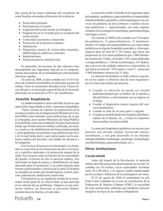 dan cuenta de las tareas cotidianas del consultorio de              La atención al niño se brinda en los siguientes tipos
salud familiar orientadas al bienestar de la infancia:        de hospitales: pediátricos, ginecoobstétricos (maternidad),
                                                              maternoinfantiles, generales y clinicoquirúrgicos con ser-
   •   Puericultura prenatal.                                 vicios de pediatría, de área (urbanos y rurales) con ca-
   •   Participación en el parto.                             mas pediátricas y especializados, así como algunos
   •   Captación del recién nacido en el hospital.            institutos de investigación (neurología, gastroenterología,
   •   Preparación de la vivienda para la recepción del       oncología y otros).
       recién nacido.
                                                                    Al concluir el 2004 Cuba contaba con 25 hospita-
   •   Control del crecimiento y desarrollo.
                                                              les pediátricos, 13 ginecoobstétricos, 15 maternoin-
   •   Promoción de la lactancia materna.
                                                              fantiles, 62 rurales con camas pediátricas, así como camas
   •   Ablactación.
   •   Diagnóstico precoz de minusvalías (mentales,           pediátricas en algunos hospitales generales y clinicoqui-
       oftalmológicas, auditivas y motoras).                  rúrgicos para un total de 5 210 camas, que hacía una
   •   Inmunizaciones.                                        proporción de 4,4 camas pediátricas por 1 000 habitan-
   •   Educación para la salud del niño.                      tes menores de 15 años, sin incluir 1 021 camas dedicadas
                                                              a cirugía pediátrica, 1 166 de neonatología y 437 dedica-
      En particular, las acciones de tipo educativo han       das a servicios de cuidados intensivos e intermedios, lo
desempeñado una importante función en el comporta-            que hacía un total de 7 834 camas, o sea 6,7 camas por
miento descendente de la mortalidad por enfermedades          1 000 habitantes menores de 15 años.
diarreicas agudas.                                                  La atención hospitalaria se debe realizar a pacien-
      Al cierre de 2004, el país contaba con 33 015 mé-       tes en los cuales se observen uno de estos requisitos o
dicos de la familia distribuidos en diferentes puestos de     por el criterio del médico de atención:
trabajo. Estos se encuentran ubicados en las 14 provin-
cias del país y el municipio especial Isla de la Juventud,       • Cuando su afección no pueda ser tratada
abarcando en su atención al 99 % de la población.                  ambulatoriamente por el médico de la familia o
                                                                   del policlínico, o directamente con un ingreso en
Atención hospitalaria                                              el hogar.
      La palabra hospital se deriva del latín hospicius que      • Cuando el diagnóstico exacto requiera del con-
quiere decir lugar donde se tiene a personas hospedadas.           curso hospitalario.
       Varios comités de expertos en organización de la          • Cuando se trata de un caso grave o urgente.
asistencia médica de la Organización Mundial de la Sa-
                                                                 • Cuando es remitido desde otro hospital, policlínico,
lud (OMS), han realizado varias definiciones de lo que
                                                                   médico de la familia, etc., y reúna los requisitos
es el hospital, pero nuestro Ministerio de Salud Pública
lo ha definido como una unidad del Sistema Nacional de             mencionados con anterioridad.
Salud, que brinda atención médica calificada, preventi-
va, curativa y de rehabilitación de forma ininterrumpida           La atención hospitalaria pediátrica en nuestro país
y, principalmente encaminada a una población que sirve        presenta una elevada calidad, reconocida interna-
y de la cual forma parte y que realiza junto con la asis-     cionalmente, y con gran desarrollo en las distintas
tencia médica del paciente, actividades de docencia e         subespecialidades (cardiología, neurología, neonatología,
investigación.                                                oncohematología, gastroenterología, etc.).
      Con el inicio del proceso revolucionario, los hospi-
tales se convirtieron en instituciones de alto nivel técni-   Otras instituciones
co y científico dedicados a la protección integral de la
salud. Sus recursos están en función de las necesidades       Círculo infantil
del pueblo, al buscar no solo la atención médica, sino              Antes del triunfo de la Revolución, la atención
ofreciendo un lugar de reposo y rehabilitación, un lugar
                                                              médica del niño preescolar prácticamente no existía. Se
adecuado para el nacimiento, y un centro docente para
                                                              contaba con 38 creches, cuyas capacidades oscilaban
formar a profesionales y técnicos de la salud. El hospital
se considera un centro que brinda higiene, confort, aten-     entre 30 y 60 niños, y su ingreso estaba condicionado
ción, información, dedicación y buen trato.                   por la caridad e influencia de los politiqueros de turno.
      El hospital no es un organismo aislado de la comu-            El 23 de agosto de 1960 el comandante en jefe
nidad; forma parte de su colectividad, ya que participa       Fidel Castro señalaba en el acto de constitución de la
en la solución de sus problemas. Tampoco es una insti-        Federación de Mujeres Cubanas (FMC), la necesidad
tución estática, sus funciones se proyectan dinámi-           de crear instituciones infantiles que brindaran atención
camente hacia la familia y el individuo.                      integral a los hijos de las madres trabajadoras.

                    14                                                                                            Tomo I
 