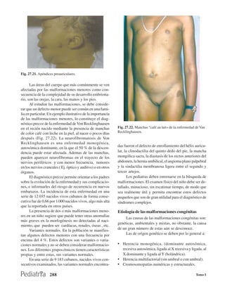 Fig. 27.21. Apéndices preauriculares.

      Las áreas del cuerpo que más comúnmente se ven
afectadas por las malformaciones menores como con-
secuencia de la complejidad de su desarrollo embriona-
rio, son las orejas, la cara, las manos y los pies.
      Al estudiar las malformaciones, se debe conside-
rar que un defecto menor puede ser común en una fami-
lia en particular. Un ejemplo ilustrativo de la importancia
de las malformaciones menores, lo constituye el diag-
nóstico precoz de la enfermedad de Von Recklinghausen
en el recién nacido mediante la presencia de manchas          Fig. 27.22. Manchas “café au lait» de la enfermedad de Van
de color café con leche en la piel, al nacer o pocos días     Recklinghausen.
después (Fig. 27.22). La neurofibromatosis de Von
Recklinghausen es una enfermedad monogénica,
                                                              das fueron el defecto de enrollamiento del hélix auricu-
autosómica dominante, en la que el 50 % de la descen-
dencia puede estar afectada. Ademas de las manchas,           lar, la clinodactilia del quinto dedo del pie, la mancha
pueden aparecer neurofibromas en el trayecto de los           mongólica sacra, la diastasis de los rectos anteriores del
nervios periféricos y con menor frecuencia, tumores           abdomen, la hernia umbilical, el angioma plano palpebral
en los nervios craneales ( Ej. óptico y auditvo) o en otros   y la sindactilia membranosa ligera entre el segundo y
órganos.                                                      tercer artejos.
      El diagnóstico precoz permite orientar a los padres            Los pediatras deben entrenarse en la búsqueda de
sobre la evolución de la enfermedad y sus complicacio-        malformaciones. El examen físico del niño debe ser de-
nes, e informarles del riesgo de recurrencia en nuevos        tallado, minucioso, sin escatimar tiempo, de modo que
embarazos. La incidencia de esta enfermedad en una            sea realmente útil y permita encontrar estos defectos
serie de 12 035 nacidos vivos cubanos de forma conse-         pequeños que son de gran utilidad para el diagnóstico de
cutiva fue de 0,66 por 1 000 nacidos vivos, algo más alta     síndromes complejos.
que la reportada en otros países.
      La presencia de dos o más malformaciones meno-          Etiología de las malformaciones congénitas
res en un niño sugiere que puede tener otras anomalías
                                                                   Las causas de las malformaciones congénitas son:
más graves en la morfogénesis no detectadas al naci-
                                                              genéticas, ambientales y mixtas, no obstante, la causa
miento, que pueden ser cardíacas, renales, óseas , etc.
      Variantes normales. En la población se manifies-        de un gran número de estas aún se desconoce.
tan algunos defectos menores con una frecuencia por                Las de origen genético se deben por lo general a:
encima del 4 %. Estos defectos son variantes o varia-
ciones normales y no se deben considerar malformacio-         • Herencia monogénica, (dominante autosómica,
nes. Los diferentes grupos étnicos tienen características       recesiva autosómica, ligada al X recesiva y ligada. al
propias y entre estas, sus variantes normales.                  X dominante y ligada al Y (holándrica).
      En una serie de 9 183 cubanos, nacidos vivos con-       • Herencia multifactorial (sin umbral o con umbral).
secutivos examinados, las variantes normales encontra-        • Cromosomopatías numéricas y estructurales.

                   288                                                                                            Tomo I
 