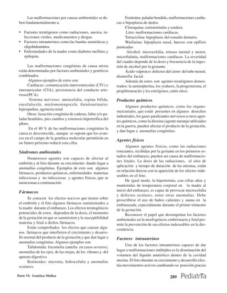 Las malformaciones por causas ambientales se de-              Fenitoína: paladar hendido, malformaciones cardía-
 ben fundamentalmente a:                                      cas e hipoplasia de dedos.
                                                                    Cloroquina: coriorretinitis y sordera.
 • Factores teratógenos como radiaciones, anoxia, in-               Litio: malformaciones cardíacas.
   fecciones virales, medicamentos y drogas.                        Tetraciclina: hipoplasia del esmalte dentario.
 • Factores intrauterinos como las bandas amnióticas y              Warfarina: hipoplasia nasal, huesos con epífisis
   oligohidramnios.                                           punteadas
 • Enfermedades de la madre como diabetes mellitus y                 Alcohol: microcefalia, retraso mental y motor,
   epilepsia.                                                 microftalmia, malformaciones cardíacas. La severidad
                                                              del cuadro depende de la dosis y frecuencia de la inges-
       Las malformaciones congénitas de causa mixta           tión de alcohol por la gestante.
 están determinadas por factores ambientales y genéticos            Ácido valproico: defectos del cierre del tubo neural,
 combinados.                                                  dismorfia facial.
       Algunos ejemplos de estos son:                               Además de estos, son agentes teratógenos demos-
       Cardíacas: comunicación interventricular (CIV) e       trados: la aminopterina, los yoduros, la progesterona, el
 interauricular (CIA), persistencia del conducto arte-        propiltiouracilo y los estrógenos, entre otros.
 rioso(PCA).
         Sistema nervioso: anencefalia, espina bífida,        Productos químicos
 encefalocele, mielomeningocele. Genitourinario:
                                                                    Algunos productos químicos, como los organo-
 hipospadias, agenesia renal
                                                              mercuriales, que están presentes en algunos desechos
       Otras: luxación congénita de caderas, labio y/o pa-
                                                              industriales, los gases paralizantes nerviosos u otros agen-
 ladar hendidos, pies zambos y estenosis hipertrófica del
                                                              tes químicos, como la dioxina (agente naranja) utilizados
 píloro.
                                                              en la guerra, pueden afectar el producto de la gestación,
        En el 40 % de las malformaciones congénitas la
                                                              y dan lugar a anomalías congénitas.
 causa es desconocida., aunque se supone que los avan-
 ces en el campo de la genética molecular permitirán en
                                                              Agentes fisicos
 un futuro próximo reducir esta cifra.
                                                                    Algunos agentes físicos, como las radiaciones
 Síndromes ambientales                                        ionizantes, recibidas por la gestante en los primeros es-
                                                              tadios del embarazo, pueden ser causa de malformacio-
      Numerosos agentes son capaces de afectar al
                                                              nes fetales. La dosis de las radiaciones, el sitio de
 embrión y al feto durante su crecimiento dando lugar a
                                                              aplicación y tiempo de duración de las mismas, están
 anomalías congénitas. Ejemplos de esto son algunos
                                                              en relación directa con la aparición de los efectos inde-
 fármacos, productos químicos, enfermedades maternas
                                                              seables en el feto.
 infecciosas y no infecciosas y agentes físicos, que se
                                                                    De igual modo, la hipertermia, con cifras altas y
 mencionan a continuación.
                                                              mantenidas de temperatura corporal en la madre al
 Fármacos                                                     inicio del embarazo, es capaz de provocar microcefalia
                                                              y defectos oculares, entre otras anomalías. Debe
       Se conocen los efectos nocivos que tienen sobre        proscribirse el uso de baños calientes y sauna en la
 el embrión y el feto algunos fármacos suministrados a        embarazada, especialmente durante el primer trimestre
 la madre durante el embarazo. Los efectos teratogénicos      de la gestación.
 potenciales de estos, dependen de la dosis, el momento             Reconocer el papel que desempeñan los factores
 de la gestación en que se suministren y la susceptibilidad   ambientales en la morfogénesis embrionaria y fetal per-
 materna y fetal a dichos fármacos.                           mite la prevención de sus efectos indeseables en la des-
       Están comprobados los efectos que causan algu-         cendencia.
 nos fármacos que interfieren el crecimiento y desarro-
 llo normal del producto de la gestación y que dan lugar a    Factores intrauterinos
 anomalías congénitas. Algunos ejemplos son:
                                                                   Uno de los factores intrauterinos capaces de dar
       Talidomida: focomelia (amelia en casos severos),
 anomalías de los ojos, de las orejas, de los riñones y del   lugar a malformaciones múltiples es la disminución del
 aparato digestivo.                                           volumen del líquido amniótico dentro de la cavidad
       Retinoides: microtia, hidrocefalia y anomalías         uterina. El feto durante su crecimiento y desarrollo efec-
 oculares.                                                    túa movimientos activos cambiando su posición gracias

Parte VI. Genética Médica                                                                        289
 