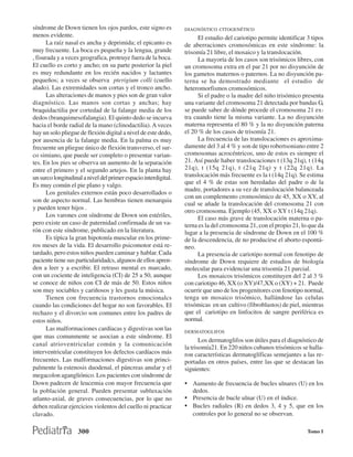 síndrome de Down tienen los ojos pardos, este signo es           DIAGNÓSTICO CITOGENÉTICO
menos evidente.                                                        El estudio del cariotipo permite identificar 3 tipos
      La raíz nasal es ancha y deprimida; el epicanto es         de aberraciones cromosómicas en este síndrome: la
muy frecuente. La boca es pequeña y la lengua, grande            trisomía 21 libre, el mosaico y la translocación.
, fisurada y a veces geografica, protruye fuera de la boca.            La mayoría de los casos son trisómicos libres, con
El cuello es corto y ancho; en su parte posterior la piel        un cromosoma extra en el par 21 por no disyunción de
es muy redundante en los recién nacidos y lactantes              los gametos maternos o paternos. La no disyunción pa-
pequeños; a veces se observa pterigium colli (cuello             terna se ha demostrado mediante el estudio de
alado). Las extremidades son cortas y el tronco ancho.           heteromorfismos cromosómicos.
      Las alteraciones de manos y pies son de gran valor               Si el padre o la madre del niño trisómico presenta
diagnóstico. Las manos son cortas y anchas; hay                  una variante del cromosoma 21 detectada por bandas G,
braquidactilia por cortedad de la falange media de los           se puede saber de dónde procede el cromosoma 21 ex-
dedos (branquimesofalangia). El quinto dedo se incurva           tra cuando tiene la misma variante. La no disyunción
hacia el borde radial de la mano (clinodactilia). A veces        materna representa el 80 % y la no disyunción paterna
hay un solo pliegue de flexión digital a nivel de este dedo,     el 20 % de los casos de trisomía 21.
por ausencia de la falange media. En la palma es muy                   La frecuencia de las translocaciones es aproxima-
frecuente un pliegue único de flexión transverso, el sur-        damente del 3 al 4 % y son de tipo robertsoniano entre 2
co simiano, que puede ser completo o presentar varian-           cromosomas acrocéntricos, uno de estos es siempre el
tes. En los pies se observa un aumento de la separación          21. Así puede haber translocaciones t (13q 21q), t (14q
entre el primero y el segundo artejos. En la planta hay          21q), t (15q 21q), t (21q 21q) y t (22q 21q). La
un surco longitudinal a nivel del primer espacio interdigital.   translocación más frecuente es la t (14q 21q). Se estima
Es muy común el pie plano y valgo.                               que el 4 % de estas son heredadas del padre o de la
                                                                 madre, portadores a su vez de translocación balanceada
      Los genitales externos están poco desarrollados o
                                                                 con un complemento cromosómico de 45, XX o XY, al
son de aspecto normal. Las hembras tienen menarquia
                                                                 cual se añade la translocación del cromosoma 21 con
y pueden tener hijos .
                                                                 otro cromosoma. Ejemplo (45, XX o XY t (14q 21q).
      Los varones con síndrome de Down son estériles,                  El caso más grave de translocación materna o pa-
pero existe un caso de paternidad confirmada de un va-           terna es la del cromosoma 21, con el propio 21, lo que da
rón con este síndrome, publicado en la literatura.               lugar a la presencia de síndrome de Down en el 100 %
      Es típica la gran hipotonía muscular en los prime-         de la descendencia, de no producirse el aborto espontá-
ros meses de la vida. El desarrollo psicomotor está re-          neo.
tardado, pero estos niños pueden caminar y hablar. Cada                La presencia de cariotipo normal con fenotipo de
paciente tiene sus particularidadcs, algunos de ellos apren-     síndrome de Down requiere de estudios de biología
den a leer y a escribir. El retraso mental es marcado,           molecular para evidenciar una trisomía 21 parcial.
con un cociente de inteligencia (CI) de 25 a 50, aunque                Los mosaicos trisómicos constituyen del 2 al 3 %
se conoce de niños con CI de más de 50. Estos niños              con cariotipo 46, XX (o XY)/47,XX o (XY) + 21. Puede
son muy sociables y cariñosos y les gusta la música.             ocurrir que uno de los progenitores con fenotipo normal,
      Tienen con frecuencia trastornos emocionalcs               tenga un mosaico trisómico, hallándose las celulas
cuando las condiciones del hogar no son favorables. El           trisómicas en un cultivo (fibroblastos) de piel, mientras
rechazo y el divorcio son comunes entre los padres de            que el cariotipo en linfocitos de sangre periférica es
estos niños.                                                     normal.
      Las malformaciones cardíacas y digestivas son las          DERMATOGLIFOS
que mas comunmente se asocian a este síndrome. El
                                                                        Los dermatoglifos son útiles para el diagnóstico de
canal atrioventricular común y la comunicación
                                                                 la trisomía21. En 220 niños cubanos trisómicos se halla-
interventricular constituyen los defectos cardíacos más          ron características dermatoglíficas semejantes a las re-
frecuentes. Las malformaciones digestivas son princi-            portadas en otros países, entre las que se destacan las
palmente la estenosis duodenal, el páncreas anular y el          siguientes:
megacolon agangliónico. Los pacientes con síndrome de
Down padecen de leucemia con mayor frecuencia que                • Aumento de frecuencia de bucles ulnares (U) en los
la población general. Pueden presentar subluxación                  dedos.
atlanto-axial, de graves consecuencias, por lo que no            • Presencia de bucle ulnar (U) en el índice.
deben realizar ejercicios violentos del cuello ni practicar      • Bucles radiales (R) en dedos 3, 4 y 5, que en los
clavado.                                                            controles por lo general no se observan.

                    300                                                                                             Tomo I
 