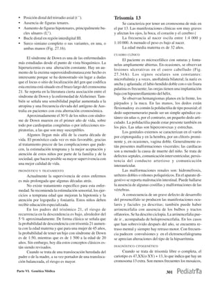 • Posición distal del trirradio axial (t´´).                 Trisomía 13
 • Ausencia de figuras tenares.                                    Se caracteriza por tener un cromosoma de más en
 • Aumento de figuras hipotenares, principalmente bu-         el par 13. Las manifestaciones clínicas son muy graves
   cles ulnares (LU).                                         y afectan los ojos, la boca, el corazón y el cerebro (
 • Bucle distal en región interdigital III.                        La frecuencia al nacer oscila entre 1:4 000 y
 • Surco simiano completo o sus variantes, en una, o          1:10 000. A menudo el peso es bajo al nacer.
   ambas manos (Fig. 27.16).                                       La edad media materna es de 32 años.
                                                              CUADRO CLÍNICO
       El síndrome de Down es una de las enfermedades               El paciente es microcefálico con suturas y fonta-
 más estudiadas desde el punto de vista bioquímico. La        nelas ampliamente abiertas. En ocasiones, se observan
 hiperuricemia es una alteración constante. Hay un au-        lesiones ulcerativas en el cuero cabelludo (Fig.
 mento de la enzima superoxidodismutasa;este hecho es         27.34A). Los signos oculares son constantes:
 interesante porque se ha demostrado sin lugar a dudas        microftalmía y a veces, anoftalmía bilateral; la nariz es
 que el locus o sitio de localización del gen que codifica    ancha y aplastada; el labio hendido doble con o sin fisura
 esta enzima está situado en el brazo largo del cromosoma     palatina es frecuente; las orejas tienen una implantación
 21. Se reporta en la literatura cierta asociación entre el   baja con hipoenrollamiento del hélix.
 síndrome de Down y la enfermedad de Alzheimer. Tam-                Se observan hemangiomas planos en la frente, los
 bién se señala una sensibilidad pupilar aumentada a la       párpados y la nuca. En las manos, los dedos están
 atropina y una frecuencia elevada del antígeno de Aus-       flexionadosy es común la polidactilia de tipo posaxial; el
 tralia en pacientes con esta aberración cromosómica.         dedo supernumerario puede ser un simple apéndice cu-
       Aproximadamente el 30 % de los niños con síndro-       táneo sin uñas o, por el contrario, un pequeño dedo arti-
 me de Down mueren en el primer año de vida, sobre            culado. La polidactilia puede estar presente también en
 todo por cardiopatías congénitas o por infecciones res-      los pies. Las uñas son hiperconvexas y estrechas.
 piratorias, a las que son muy susceptibles.                        Los genitales externos se caracterizan en el varón
       Algunos llegan más allá de la cuarta década de         por criptorquidia y en la hembra, por un clítoris promi-
 vida. El pronóstico cada vez es más favorable, gracias       nente y, en ocasiones, vagina doble. Generalmente es-
 al tratamiento precoz de las complicaciones que pade-        tán presentes malformaciones viscerales; las cardíacas
 cen, la estimulación temprana y la mejor aceptación y        son a menudo la causa de muerte del niño. Se trata de
 atención de estos niños por parte de la familia y de la      defectos septales, comunicación interventricular, persis-
 sociedad, que hacen posible su mayor supervivencia con       tencia del conducto arterioso y comunicación
 una mejor calidad de vida.                                   interauricular.
 PRONÓSTICO Y TRATAMIENTO                                           Las malformaciones renales son: hidronefrosis,
       Actualmente la supervivencia de estos enfermos         uréteres dobles o riñones poliquísticos. En el aparato di-
 es más prolongada que algunas décadas atrás.                 gestivo se reporta malrotación intestinal. Puede hallarse
       No existe tratamiento específico para esta enfer-      la ausencia de algunas costillas y malformaciones de las
 medad. Se recomienda la estimulación sensorial, los ejer-    vértebras.
 cicios a temprana edad que mejoran la hipotonía y la               A consecuencia de un grave defecto de desarrollo
 atención por logopedia y foniatría. Estos niños deben        del prosencéfalo se producen las manifestaciones ocu-
 recibir educación especializada.                             lares y faciales ya descritas; también puede haber
       En los padres del trisómico 21, el riesgo de           arrinencefalia con ausencia de los bulbos y tractos
 recurrencia en la descendencia es bajo, alrededor del        olfatorios. Se ha descrito ciclopia. La arrinencefalia pue-
 5 % aproximadamente. De forma clásica se señala que          de ir , acompañada de holoprosencefalia. En los casos
 la probabilidad de descendencia con trisomía 21 aumen-       que han sobrevivido después del año, se encuentra re-
 ta con la edad materna y que para una mujer de 45 años,      traso mental y siempre hay retraso motor. Con frecuen-
 la probabilidad de tener un hijo con síndrome de Down        cia padecen convulsiones y en el elctroencefalograma
 es de 1:50, mientras que es de 1 500 a la edad de 20         se aprecian alteraciones del tipo de la hipsarritmia.
 años. Sin embargo, hoy día estos conceptos clásicos es-
 tán siendo revisados.                                        DIAGNÓSTICO CITOGENÉTICO

       Cuando se trata de una translocación heredada del           Cuando se trata de trisomía libre o completa, el
 padre o de la madre, a su vez portador de una transloca-     cariotipo es 47,XX(o XY) + 13, lo que indica que hay un
 ción balanceada, el riesgo es mayor.                         cromosoma 13 extra. Son menos frecuentes los mosaicos,

Parte VI. Genética Médica                                                                        301
 