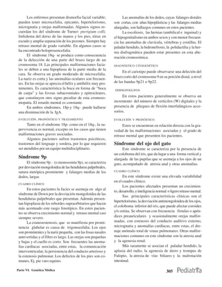 Los enfermos presentan dismorfia facial variable;             Las anomalías de los dedos, cuyas falanges distales
 pueden tener microcefalia, epicanto, hipertelorismo,          son cortas, con uñas hipoplásticas y las falanges medias
 micrognatia y orejas malformadas. Algunos signos re-          alargadas, son hallazgos comunes en estos pacientes.
 cuerdan los del síndrome de Turner: pterigium colli,                La escoliosis, las hernias (umbilical e inguinal) y
 linfedema del dorso de las manos y los pies, tórax en         el hipogenitalismo en ambos sexos y con menor frecuen-
 escudo y amplia separación de los pezones. Siempre hay        cia las anomalías de clavícula, vértebras y costillas. El
 retraso mental de grado variable. En algunos casos se         paladar hendido, la hidronefrosis, la polidactilia y la her-
 ha encontrado holoprosencefalia.                              nia diafragmática pueden estar presentes en esta abe-
       El síndrome 18q- se produce como consecuencia
                                                               rración cromosómica.
 de la delección de una parte del brazo largo de un
 cromosoma 18. Las principales malformaciones facia-           DIAGNÓSTICO CITOGENÉTICO
 les se deben a una hipoplasia de la parte media de la
                                                                    En el cariotipo puede observarse una deleción del
 cara. Se observa un grado moderado de microcefalia.
                                                               brazo corto del cromosoma 9 en su porción distal, a nivel
 La nariz es corta y las anomalías oculares son frecuen-
 tes. En las orejas se aprecia el hélix y antihélix muy pro-   de las bandas 9p21 o 9p22.
 minentes. Es característica la boca en forma de “boca         DERMATOGLIFOS
 de carpa” y las foveas subacromiales y epitrocleares,
 que constituyen otro signo peculiar de esta cromoso-               En estos pacientes generalmente se observa un
 mopatía. El retardo mental es constante.                      incremento del número de verticilos (W) digitales y la
       En ambos síndromes, 18p-y 18q- puede hallarse           presencia de pliegues de flexión interfalángicos acce-
 una disminución de la IgA.                                    sorios.
 EVOLUCIÓN, PRONÓSTICO Y TRATAMIENTO                           EVOLUCIÓN Y PRONÓSTICO
       Tanto en el síndrome 18p- como en el 18q-, la su-             Estos se encuentran en relación directa con la gra-
 pervivencia es normal, excepto en los casos que tienen        vedad de las malformaciones asociadas y el grado de
 malformaciones graves asociadas.                              retraso mental que presenten los pacientes.
       Algunos pacientes sufren trastornos psicóticos,
 trastornos del lenguaje y sordera, por lo que requieren       Síndrome del ojo del gato
 ser atendidos por un equipo multidisciplinario.                    Este síndrome se caracteriza por la presencia de
                                                               un coloboma del iris, que da lugar a una forma vertical y
 Síndrome 9p                                                   alargada de las pupilas que se asemeja a los ojos de un
      El síndrome 9p - (o monosomía 9p), se caracteriza        gato, acompañado de atresia anal y otras anomalías.
 por desviación mongoloidea de las hendiduras palpebrales,
 sutura metópica prominente y falanges medias de los           CUADRO CLÍNICO

 dedos, largas                                                       En este síndrome existe una elevada variabilidad
                                                               en el cuadro clínico.
 CUADRO CLÍNICO
                                                                     Los pacientes afectados presentan un crecimien-
       En estos pacientes la facies se asemeja en algo al
                                                               to, desarrollo, e inteligencia normal o ligero retraso mental.
 síndrome de Down por la desviación mongoloidea de las
                                                                     Sus principales características clínicas son el
 hendiduras palpebrales que presentan. Además presen-
                                                               hipertelorismo, la desviación antimongoloidea de los ojos,
 tan hipoplasia de los rebordes supraorbitarios que hacen
                                                               el coloboma inferior del iris, que puede afectar coroides
 más acentuado este rasgo fenotípico. En estos pacien-
                                                               y/o retina. Se observan con frecuencia fístulas o apén-
 tes se observa crecimiento normal y retraso mental casi
 siempre severo.                                               dices preauriculares y ocasionalmente orejas malfor-
       La craneoestenosis, que se manifiesta por promi-        madas, con estenosis del conducto auditivo externo,
 nencia glabelar es causa de trigonocefalia. Los ojos          micrognatia y anomalías cardíacas, entre estas, el dre-
 son prominentes y la nariz pequeña, con las fosas nasales     naje anómalo total de venas pulmonares. Otras malfor-
 antevertidas y el filtro es largo. Las orejas son pequeñas    maciones comunes en este síndrome son la atresia anal
 y bajas y el cuello es corto. Son frecuentes las anoma-       y la agenesia renal.
 lías cardíacas asociadas, entre estas, la comunicación              Más raramente se asocian el paladar hendido, la
 interventricular, la persistencia del conducto arterioso y    aplasia del radio, la agenesia de útero y trompas de
 la estenosis pulmonar. Los defectos de los pies son co-       Falopio, la atresia de vías biliares y la malrotación
 munes, Ej. pie varo equino.                                   intestinal.

Parte VI. Genética Médica                                                                           305
 