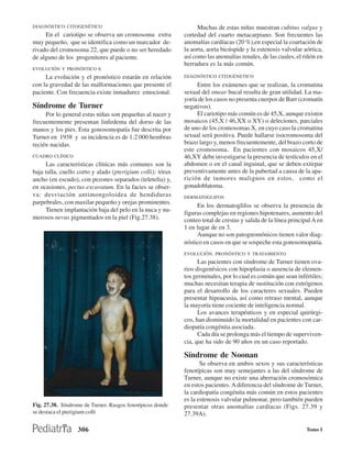 DIAGNÓSTICO CITOGENÉTICO                                          Muchas de estas niñas muestran cubitus valgus y
     En el cariotipo se observa un cromosoma extra          cortedad del cuarto metacarpiano. Son frecuentes las
muy pequeño, que se identifica como un marcador de-         anomalías cardíacas (20 %),en especial la coartación de
rivado del cromosoma 22, que puede o no ser heredado        la aorta, aorta bicúspide y la estenosis valvular aórtica,
de alguno de los progenitores al paciente.                  así como las anomalías renales, de las cuales, el riñón en
                                                            herradura es la más común.
EVOLUCIÓN Y PRONÓSTICO X
     La evolución y el pronóstico estarán en relación       DIAGNÓSTICO CITOGÉNETICO
con la gravedad de las malformaciones que presente el            Entre los exámenes que se realizan, la cromatina
paciente. Con frecuencia existe inmadurez emocional.        sexual del smear bucal resulta de gran utilidad. La ma-
                                                            yoría de los casos no presenta cuerpos de Barr (cromatín
Síndrome de Turner                                          negativos).
     Por lo general estas niñas son pequeñas al nacer y          El cariotipo más común es de 45,X, aunque existen
frecuentemente presentan linfedema del dorso de las         mosaicos (45,X / 46,XX o XY) o deleciones, parciales
manos y los pies. Esta gonosomopatía fue descrita por       de uno de los cromosomas X, en cuyo caso la cromatina
Turner en 1938 y su incidencia es de 1:2 000 hembras        sexual será positiva. Puede hallarse isocromosoma del
recién nacidas.                                             brazo largo y, menos frecuentemente, del brazo corto de
                                                            este cromosoma. En pacientes con mosaicos 45,X/
CUADRO CLÍNICO                                              46,XY debe investigarse la presencia de testículos en el
     Las características clínicas más comunes son la        abdomen o en el canal inguinal, que se deben extirpar
baja talla, cuello corto y alado (pterigium colli); tórax   preventivamente antes de la pubertad a causa de la apa-
ancho (en escudo), con pezones separados (teletelia) y,     rición de tumores malignos en estos, como el
en ocasiones, pectus excavatum. En la facies se obser-      gonadoblatoma.
va: desviación antimongoloidea de hendiduras                DERMATOGLIFOS
parpebrales, con maxilar pequeño y orejas prominentes.
                                                                 En los dermatoglifos se observa la presencia de
     Tienen implantación baja del pelo en la nuca y nu-
                                                            figuras complejas en regiones hipotenares, aumento del
merosos nevus pigmentados en la piel (Fig.27.38).           conteo total de crestas y salida de la línea principal A en
                                                            1 en lugar de en 3.
                                                                 Aunque no son patognomónicos tienen valor diag-
                                                            nóstico en casos en que se sospeche esta gonosomopatía.
                                                            EVOLUCIÓN, PRONÓSTICO Y TRATAMIENTO
                                                                  Las pacientes con síndrome de Turner tienen ova-
                                                            rios disgenésicos con hipoplasia o ausencia de elemen-
                                                            tos germinales, por lo cual es común que sean infértiles;
                                                            muchas necesitan terapia de sustitución con estrógenos
                                                            para el desarrollo de los caracteres sexuales. Pueden
                                                            presentar hipoacusia, así como retraso mental, aunque
                                                            la mayoría tiene cociente de inteligencia normal.
                                                                  Los avances terapéuticos y en especial quirúrgi-
                                                            cos, han disminuido la mortalidad en pacientes con car-
                                                            diopatía congénita asociada.
                                                                  Cada día se prolonga más el tiempo de superviven-
                                                            cia, que ha sido de 90 años en un caso reportado.

                                                            Síndrome de Noonan
                                                                   Se observa en ambos sexos y sus características
                                                            fenotípicas son muy semejantes a las del síndrome de
                                                            Turner, aunque no existe una aberración cromosómica
                                                            en estos pacientes. A diferencia del síndrome de Turner,
                                                            la cardiopatía congénita más común en estos pacientes
                                                            es la estenosis valvular pulmonar, pero también pueden
Fig. 27.38. Síndrome de Turner. Rasgos fenotípicos donde    presentar otras anomalías cardíacas (Figs. 27.39 y
se destaca el pterigium colli                               27.39A).

                  306                                                                                           Tomo I
 