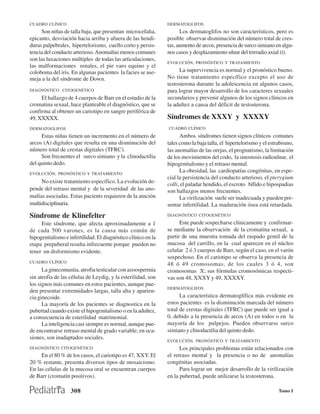 CUADRO CLÍNICO                                                 DERMATOGLIFOS
     Son niñas de talla baja, que presentan microcefalia,            Los dermatoglifos no son característicos, pero es
epicanto, desviación hacia arriba y afuera de las hendi-       posible observar disminución del número total de cres-
duras palpebrales, hipertelorismo, cuello corto y persis-      tas, aumento de arcos, presencia de surco simiano en algu-
tencia del conducto arterioso. Anomalías menos comunes         nos casos y desplazamiento ulnar del trirradio axial (t).
son las luxaciones múltiples de todas las articulaciones,
                                                               EVOLUCIÓN, PRONÓSTICO Y TRATAMIENTO
las malformaciones renales, el pie varo equino y el
coloboma del iris. En algunas pacientes la facies se ase-           La supervivencia es normal y el pronóstico bueno.
meja a la del síndrome de Down.                                No tiene tratamiento específico excepto el uso de
                                                               testosterona durante la adolescencia en algunos casos,
DIAGNÓSTICO CITOGENÉTICO                                       para lograr mayor desarrollo de los caracteres sexuales
     El hallazgo de 4 cuerpos de Barr en el estudio de la      secundarios y prevenir algunos de los signos clínicos en
cromatina sexual, hace planteable el diagnóstico, que se       la adultez a causa del déficit de testosterona.
confirma al obtener un cariotipo en sangre periférica de
49, XXXXX.                                                     Síndromes de XXXY y XXXXY
DERMATOGLIFOS                                                  CUADRO CLÍNICO
     Estas niñas tienen un incremento en el número de                Ambos síndromes tienen signos clínicos comunes
arcos (A) digitales que resulta en una disminución del         tales como la baja talla, el hipertelorismo y el estrabismo,
número total de crestas digitales (TFRC).                      las anomalías de las orejas, el prognatismo, la limitación
     Son frecuentes el surco simiano y la clinodactilia        de los movimientos del codo, la sinostosis radioulnar, el
del quinto dedo.                                               hipogenitalismo y el retraso mental.
EVOLUCIÓN, PRONÓSTICO Y TRATAMIENTO
                                                                     La obesidad, las cardiopatías congénitas, en espe-
                                                               cial la persistencia del conducto arterioso, el pterygium
     No existe tratamiento específico. La evolución de-
                                                               colli, el paladar hendido, el escroto bífido e hipospadias
pende del retraso mental y de la severidad de las ano-         son hallazgos menos frecuentes.
malías asociadas. Estas pacients requieren de la atnción             La virilización suele ser inadecuada y pueden pre-
multidisciplinaria.                                            sentar infertilidad. La maduración ósea está retardada.
Síndrome de Klinefelter                                        DIAGNÓSTICO CITOGENÉTICO

     Este síndrome, que afecta aproximadamente a 1                   Este puede sospecharse clínicamente y confirmar-
de cada 500 varones, es la causa más común de                  se mediante la observación de la cromatina sexual, a
hipogenitalismo e infertilidad. El diagnóstico clínico en la   partir de una muestra tomada del raspado gentil de la
etapa prepuberal resulta infrecuente porque pueden no          mucosa del carrillo, en la cual aparecen en el núcleo
tener un disformismo evidente.                                 celular 2 ó 3 cuerpos de Barr, según el caso, en el varón
                                                               sospechoso. En el cariotipo se observa la presencia de
CUADRO CLÍNICO
                                                               48 ó 49 cromosomas, de los cuales 3 ó 4, son
      La ginecomastia, atrofia testicular con azoospermia      cromosomas X; sus fórmulas cromosómicas respecti-
sin atrofia de las células de Leydig, y la esterilidad, son    vas son 48, XXXY y 49, XXXXY.
los signos más comunes en estos pacientes, aunque pue-
                                                               DERMATOGLIFOS
den presentar extremidades largas, talla alta y aparien-
cia ginecoide.                                                       La característica dermatoglífica más evidente en
      La mayoría de los pacientes se diagnostica en la         estos pacientes es la disminución marcada del número
pubertad cuando existe el hipogenitalismo o en la adultez,     total de crestas digitales (TFRC) que puede ser igual a
a consecuencia de esterilidad matrimonial.                     0, debido a la presencia de arcos (A) en todos o en la
      La inteligencia casi siempre es normal, aunque pue-      mayoría de los pulpejos. Pueden observarse surco
de encontrarse retraso mental de grado variable; en oca-       simiano y clinodactilia del quinto dedo.
siones, son inadaptados sociales.
                                                               EVOLUCIÓN, PRONÓSTICO Y TRATAMIENTO
DIAGNÓSTICO CITOGENÉTICO                                             Los principales problemas están relacionados con
     En el 80 % de los casos, el cariotipo es 47, XXY. El      el retraso mental y la presencia o no de anomalías
20 % restante, presenta diversos tipos de mosaicismo.          congénitas asociadas.
En las células de la mucosa oral se encuentran cuerpos               Para lograr un mejor desarrollo de la virilización
de Barr (cromatín positivos).                                  en la pubertad, puede utilizarse la testosterona.

                   308                                                                                             Tomo I
 