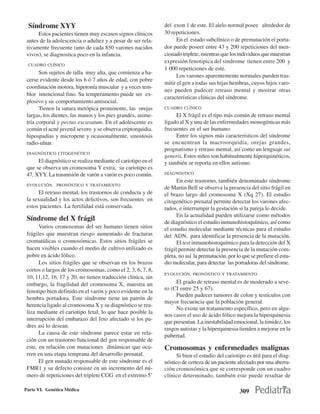 Síndrome XYY                                                 del exon 1 de este. El alelo normal posee alrededor de
      Estos pacientes tienen muy escasos signos clínicos      30 repeticiones.
 antes de la adolescencia o adultez y a pesar de ser rela-          En el estado subclínico o de premutación el porta-
 tivamente frecuente (uno de cada 850 varones nacidos         dor puede poseer entre 43 y 200 repeticiones del men-
 vivos), se diagnostica poco en la infancia.                  cionado triplete, mientras que los individuos que muestran
                                                              expresión fenotipica del síndrome tienen entre 200 y
 CUADRO CLÍNICO
                                                              1 000 repeticiones de este.
       Son sujetos de talla muy alta, que comienza a ha-
                                                                    Los varones aparentemente normales pueden tras-
 cerse evidente desde los 6 ó 7 años de edad, con pobre
                                                              mitir el gen a todas sus hijas hembras, cuyos hijos varo-
 coordinación motora, hipotonía muscular y a veces tem-
                                                              nes pueden padecer retraso mental y mostrar otras
 blor intencional fino. Su temperamento puede ser ex-
                                                              características clínicas del síndrome.
 plosivo y su comportamiento antisocial.
       Tienen la sutura metópica prominente, las orejas       CUADRO CLÍNICO
 largas, los dientes, las manos y los pies grandes, asime-         El X frágil es el tipo más común de retraso mental
 tría corporal y pectus excavatum. En el adolescente es       ligado al X y una de las enfermedades monogénicas más
 común el acné juvenil severo y se observa criptorquidia.     frecuentes en el ser humano.
 hipospadias y micropene y ocasionalmente, sinostosis              Entre los signos más característicos del síndrome
 radio-ulnar.                                                 se encuentran la macroorquidia, orejas grandes,
                                                              prognatismo y retraso mental, así como un lenguaje sui
 DIAGNÓSTICO CITOGENÉTICO
                                                              generis. Estos niños son habitualmente hiperquinéticos,
      El diagnóstico se realiza mediante el cariotipo en el   y también se reporta en ellos autismo.
 que se observa un cromosoma Y extra, su cariotipo es
 47, XYY. La trasmisión de varón a varón es poco común.       DIAGNÓSTICO
                                                                    En este trastorno, también denominado síndrome
 EVOLUCIÓN, PRONÓSTICO Y TRATAMIENTO
                                                              de Martin Bell se observa la presencia del sitio frágil en
      El retraso mental, los trastornos de conducta y de      el brazo largo del cromosoma X (Xq 27). El estudio
 la sexualidad y los actos delictivos, son frecuentes en      citogenético prenatal permite detectar los varones afec-
 estos pacientes. La fertilidad está conservada.              tados, e interrumpir la gestación si la pareja lo decide.
                                                                    En la actualidad pueden utilizarse como métodos
 Síndrome del X frágil                                        de diagnóstico el estudio inmunohistoquímico, así como
       Varios cromosomas del ser humano tienen sitios         el estudio molecular mediante técnicas para el estudio
 frágiles que muestran riesgo aumentado de fracturas          del ADN, para identificar la presencia de la mutación.
 cromatídicas o cromosómicas. Estos sitios frágiles se              El test inmunohistoquímico para la detección del X
 hacen visibles cuando el medio de cultivo utilizado es       frágil permite detectar la presencia de la mutación com-
 pobre en ácido fólico.                                       pleta, no así la premutación, por lo que se prefiere el estu-
       Los sitios frágiles que se observan en los brazos      dio molecular, para detectar las portadoras del síndrome.
 cortos o largos de los cromosomas, como el 2, 3, 6, 7, 8,
                                                              EVOLUCIÓN, PRONÓSTICO Y TRATAMIENTO
 10, 11,12, 16, 17 y 20, no tienen traducción clínica, sin
 embargo, la fragilidad del cromosoma X, muestra un                El grado de retraso mental es de moderado a seve-
 fenotipo bien definido en el varón y poco evidente en la     ro (CI entre 25 y 67).
                                                                   Pueden padecer tumores de colon y testículos con
 hembra portadora. Este síndrome tiene un patrón de
                                                              mayor frecuencia que la población general.
 herencia ligado al cromosoma X y su diagnóstico se rea-
                                                                   No existe un tratamiento específico, pero en algu-
 liza mediante el cariotipo fetal, lo que hace posible la
                                                              nos casos el uso de ácido fólico mejora la hiperquinesia
 interrupción del embarazo del feto afectado si los pa-
                                                              que presentan. La inestabilidad emocional, la timidez, los
 dres así lo desean.
                                                              rasgos autistas y la hiperquinesia tienden a mejorar en la
       La causa de este síndrome parece estar en rela-        pubertad.
 ción con un trastorno funcional del gen responsable de
 este, en relación con mutaciones dinámicas que ocu-          Cromosomas y enfermedades malignas
 rren en una etapa temprana del desarrollo prenatal.               Si bien el estudio del cariotipo es útil para el diag-
       El gen mutado responsable de este síndrome es el       nóstico de certeza de un paciente afectado por una aberra-
 FMR1 y su defecto consiste en un incremento del nú-          ción cromosómica que se corresponde con un cuadro
 mero de repeticiones del triplete CGG en el extremo 5’       clínico determinado, también este puede resultar de

Parte VI. Genética Médica                                                                         309
 