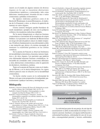 interés en el estudio de algunos tumores de diversos                Garcia D, Borbolla L, Almanza M. Anomalías congénitas menores
órganos en los que se encuentran aberraciones                            en el recién nacido. Rev. Cub Pediatr 1982; 54:709 -12.
                                                                    Garcia D, Borbolla L. Enfermedad de von Recklinghausen en el
cromosómicas numéricas y estructurales, tales como                       recién nacido. Rev. Esp Pediat 1985; 41:446-50.
deleciones, translocaciones, trisomías de uno o varios              Jones KL. Smith s recognizable patterns of human malformation.
cromosomas y pérdidas cromosómicas.                                      1997. 5th ed. WB Saunders. Philadelphia.
      En algunos síndromes genéticos como el de                     Katznelson MB, Bejerano M, Yakovenko K, Kobylianski F.
                                                                         Relationship between genetic anomalies of different levels
Beckwith Wiedemann; la neurofibromatosis, el síndro-                     and deviations in dermatoglyphic traits. Part 4.
me de Li-Fraumeni y otros, se observa la aparición de                    Dermatoglyphic peculiarities of males and females with
tumores en varios órganos.                                               Down syndrome. Anthropol Anz 1999 Sep; 57 (3) : 193 -255.
                                                                    Lantigua A. Introducción a la Genética Editorial Ciencias Médicas.
      Ciertos tumores benignos pueden heredarse de                       La Habana. 2004.
modo mendeliano; ejemplos de estos son la poliposis                 Larsen W. Embriologia Humana. 1997. 2da ed. Churchill
colónica y las neoplasias endocrinas múltiples.                          Livingstone, New York.
                                                                    Mc Kusick VA. Mendelian Inheritance in Man. Catalog of Human
      En la ataxia telangiectasia se observan fracturas                  Genes and Genetic Disorders. 1998. 12th Ed. Baltimore: John
cromosómicas e incremento de las neoplasias de origen                    Hopkins University Press, USA.
linfático. Los pacientes con síndrome de Bloom tienen               Miller FA. Dermatoglyphics and the persistence of “ mongolism”
                                                                         Soc Stud Sci 2003; 33 (1) : 75-94.
un riesgo elevado de padecer cáncer en edades tempra-               Nelson W E, Behrman R E, Kliegman M D and Arvin A M. Text
nas. El defecto fundamental en esta enfermedad se debe                   book of Pediatric 1996. 15th Ed. W B Saunders, USA.
a una mutación que afecta a la enzima encargada de                  Nussbaum RL, Mc Innes RR, Willard HF. Genetics in Medicine.
                                                                         2001.6th Ed. WB Saunders Company ,New York.
mantener la estabilidad genómica en las células
                                                                    Pardue ML, Gail JG. Molecular hibridization of radioactive DNA
somáticas.                                                               of cytological preparations. Proc Natl Acad Sci USA 1969;
      En la anemia de Fanconi se observan fenómenos                      64: 600-4.
de inestahilidad cromosómica, leucemia, tumores hepá-               Pinkel D, Straume T, Gray JW. Cytogenetics analysis using
                                                                         quantitative, high sensitivity fluorescence hybridization. Proc
ticos y de otros órganos. Los pacientes que padecen                      Natl Acad Sci USA 1986; 83: 2934-8.
esta enfermedad muestran fracturas cromatídicas, in-                Pueschel S M and Pueschel J K .Síndrome de Down. Problemática
tercambio de cromátides entre cromosomas diferentes                      Biomédica. 1994. Masson - Salvat, España.
                                                                    Rimoin DL, Connor JL, Pyeritz RE, Korf BR. Principles and
y otras aberraciones cromosómicas como la aparición                      Practice of Medical Genetics. 4th Ed 2002 Churchill
de dicéntricos, tricéntricos, etcétera.                                  Livingstone ,New York.
      Tanto en la anemia de Fanconi, como en el síndro-             Schinzel A. Catalogue of Unbalanced Chromosome Aberrations in
                                                                         Man. 2001.2nd ed. Walter de Gruyter, New York.
me de Bloom y en la ataxia telangiectasia, los signos               Scriver CR, Beaudert AL, Sly WS, Valle D. The metabolic and
clínicos parecen estar en relación con la inestabilidad                  molecular basis of Inherited Disease. 2000. 8th ed. Mc Graw-
cromosómica.                                                             Hill. New York.
                                                                    Stevenson RE, May JG, Goodman RM. Human Malformations
      Un hecho similar ocurre en la enfermedad de                        and related Anomalies. 1993 Oxford University Press,
Werner, en la que existe propensión a la malignidad, par-                London.
ticularmente a padecer sarcomas y meningiomas.                      Thompson MW, Mc Innes RR, Willard HF. Genetics in
                                                                         Medicine.1991 5th ed. W.B. Saunders Co., London.
                                                                    Vogel F and Motulsky A G. Human genetics. Problems and
Bibliografía                                                             Approaches. 1997. 3rd Ed Springer, Germany.
Borbolla L, García D, Almanza M, Duyos H. Polidactilia en recién
     nacidos cubanos. Rev. Cub Pediatr 1982; 54:178 - 81.
Borbolla L, Guerra D, Bacallao J. Dermatoglyphics in cuban
     mongols Acta Paed Sci Hungar 1980; 21:107- 11.
Borbolla L, Guerra D, Rodriguez J, Delgado L. Estudio
                                                                                        . Capítulo 28 .
     dermatoglifico comparativo en controles cubanos. Rev. Cub
     Pediatr 1977; 49:253 -58.
Borbolla L, Hernández M. Dermatoglifos en el síndrome de
                                                                            Asesoramiento genético
                                                                                         Liane Borbolla Vacher Ü
     Noonan. Rev. Esp Ped 1981; 46:345-52.
                                                                                        D˚bora A. Garcˇa Martˇnez
Canki N. Amniotic disease in the mother and severe heart
     abnormalities in 2 infants. J Human Genet 1985;33 (1) 37-44.
Cardellá L, Hernández R. Bioquímica Médica. Tomo IV. 1999.
     Editorial Ciencias Médicas. La Habana.                              La solicitud por parte de una pareja, de este tipo de
Cristofori G, Filippi G. Saethre- Chotzen syndrome with             asesoramiento se debe al antecedente de un hijo (vivo o
     trigonocephaly. Am J. Med. Genet 1992 Nov 15;44 (5):611-4.     muerto) anormal, familiares con alguna malformación o
De Grouchy J, Turleau C, Bagura Candela R. Atlas de las
     enfermedades cromosómicas. 1978. México DF. Editorial          enfermedad hereditaria, enfermedad de uno de los pa-
     Marín SA.                                                      dres, consanguinidad parental y factores ambientales

                     310                                                                                                        Tomo I
 