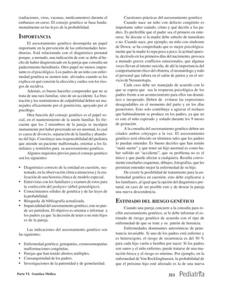 (radiaciones, virus, vacunas, medicamentos) durante el              Cuestiones prácticas del asesoramiento genético
 embarazo en curso. El consejo genético se basa funda-               Cuando nace un niño con defecto congénito es
 mentalmente en las leyes de la probabilidad.                  importante saber cuándo, cómo y qué decirle a los pa-
                                                               dres. Es preferible que el padre sea el primero en ente-
 IMPORTANCIA                                                   rarse. Se discute si la madre debe saberlo de inmediato
       El asesoramiento genético desempeña un papel            o no. Cuando nace, por ejemplo, un niño con síndrome
 importante en la prevención de las enfermedades here-         de Down, se ha comprobado que es mejor psicológica-
 ditarias. Está relacionado con el diagnóstico prenatal        mente que la madre lo sepa poco a poco, la actitud opues-
 porque, a menudo, una indicación de este se debe al he-       ta, decírselo en los primeros días del nacimiento, provoca
 cho de haber diagnosticado en la pareja que consulta un       a menudo graves conflictos emocionales, que algunas
 padecimiento hereditario. Otro papel no menos impor-          veces llevan al intento suicida, de ahí la importancia del
 tante es el psicológico. Los padres de un niño con enfer-     comportamiento ético del obstetra, el neonatólogo y todo
 medad genética se sienten más aliviados cuando se les         el personal que labora en el salón de partos y en el ser-
 explica en qué consiste la afección y cuáles son los ries-    vicio de Neonatología.
 gos de recidiva.                                                    Cada caso debe ser manejado de acuerdo con lo
       Además, es bueno hacerles comprender que no se          que se espera que sea la respuesta psicológica de los
 trata de una tara familiar, sino de un accidente. La frus-    padres frente a un acontecimiento para ellos tan dramá-
 tración y los sentimientos de culpabilidad deben ser ma-      tico e inesperado. Deben de evitarse las expresiones
 nejados eficazmente por el geneticista, apoyado por el        desagradables en el momento del parto y en los días
 psicólogo.                                                    posteriores. Esto solo contribuye a agravar el rechazo
       Otra función del consejo genético es el papel so-       que habitualmente se produce en los padres, ya que no
 cial, en el mantenimiento de la unión familiar. Es fre-       es este el niño esperado y soñado durante los 9 meses
 cuente que los 2 miembros de la pareja se inculpen            de gestación.
 mutuamente por haber procreado un ser anormal, lo cual              A la consulta del asesoramiento genético deben ser
 es causa de divorcio, separación de la familia y abando-      citados ambos cónyuges a la vez. El asesoramiento
 no del hijo. Constituye una responsabilidad del pediatra      genético será ofrecido en términos tales que los padres
 que atiende un paciente malformado, orientar a los fa-        lo puedan entender. Es bueno decirles que han tenido
 miliares y remitirlos para su asesoramiento genético.         “mala suerte” y que tener un hijo anormal es como ha-
       Algunos requisitos previos para el consejo genético     ber sufrido un “accidente”, que su problema no es el
 son los siguientes:                                           único y que puede afectar a cualquiera. Resulta conve-
                                                               niente enseñarles esquemas, dibujos, fotografías, que les
 • Diagnóstico correcto de la entidad en cuestión, sus-        permitan entender mejor la enfermedad de su hijo.
     tentado, en la observación clínica minuciosa y la rea-          De existir la posibilidad de tratamiento para la en-
     lización de una historia clínica dc modelo especial.      fermedad genética en cuestión, esto debe explicarse a
 •   Entrevistas con los familiares y examen de estos para     los familiares, al igual que la opción del diagnóstico pre-
     la confección del pedigree (árbol genealógico).           natal, en caso de ser posible este y de desear la pareja
 •   Conocimientos sólidos de genética y de las leyes de       una nueva descendencia.
     la probabilidad.
 •   Búsqueda de bibliografía actualizada.                     ESTIMADO DEL RIESGO GENÉTICO
 •   Imparcialidad del asesoramiento genético, este no pue-
                                                                     Cuando una pareja concurre a la consulta para re-
     de ser partidista. El objetivo es orientar e informar a
                                                               cibir asesoramiento genético, se le debe informar el es-
     los padres ya que la decisión de tener o no más hijos
     es de la pareja.                                          timado de riesgo genético de acuerdo con el tipo de
                                                               enfermedad de que se trate y su patrón de herencia.
       Las indicaciones del asesoramiento genético son               Enfermedades dominantes autosómicas de pene-
 las siguientes:                                               trancia invariable. Si uno de los padres está enfermo y
                                                               es heterocigoto, el riesgo de recurrencia es del 50 %
 • Enfermedad genética: genopatías, cromosomopatías            para cada hijo varón o hembra por nacer. Si los padres
     malformaciones congénitas.                                son sanos y el niño enfermo, puede tratarse de una mu-
 • Parejas que han tenido abortos múltiples.                   tación fresca y el riesgo es mínimo. Por ejemplo, en la
 • Consanguinidad de los padres.                               enfermedad de Von Recklinghausen, la probabilidad de
 • Investigaciones de la paternidad y de gemelaridad.          que el próximo hijo esté afectado es la de una nueva

Parte VI. Genética Médica                                                                         311
 