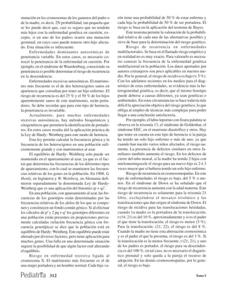 mutación en los cromosomas de los gametos del padre o        rón tiene una probabilidad de 50 % de estar enfermo y
de la madre, es decir, 2N probabilidad, tan pequeña que      cada hija la probabilidad de 50 % de ser portadora. El
se les puede decir que, casi es seguro que no tendrán        riesgo sc basa en la aplicación del teorema de Bayes.
más hijos con la enfermedad genética en cuestión, ex-              Este teorema permite la valoración de la probabili-
cepto, si en uno de los padres ocurre una mutación           dad relativa de cada una de las alternativas posibles y
germinal, en cuyo caso puede tenerse otro hijo afecta-       sirve de base para la determinación del riesgo genético.
do. Esta situación es infrecuente.                                 Riesgo de recurrencia en enfermedades
      Enfermedades dominantes autosómicas de                 multifactoriales. Se basa en el llamado riesgo empírico y
penetrancia variable. En estos casos, es necesario co-       en realidad no es muy exacto. Para valorarlo es necesa-
nocer la penetrancia de la enfermedad en cuestión. Por       rio conocer la frecuencia de la enfermedad genética
ejemplo, en el síndrome de Waardenburg, conociendo su        multifactorial en la población. Los datos aportados por
penetrancia es posible determinar el riesgo de recurrencia   autores extranjeros son poco aplicables en nuestro me-
en la descendencia.                                          dio. Por lo general, el riesgo de recidiva es bajo (< 5 %).
      Enfermedades recesivas autosómicas. El matrimo-        Con los adelantos recientes en los medios para el diag-
nio más frecuente es el de dos heterocigotos sanos en        nóstico de estas enfermedades, se evidencia más la he-
apariencia que consultan por tener un hijo enfermo. El       terogeneidad genética, es decir, que el mismo fenotipo
riesgo de recurrencia es del 25 % y el 50 % de los hijos     puede deberse a causas diferentes, ya sean genéticas o
aparentemente sanos de este matrimonio, serán porta-         ambientales. En estas circunstancias se hace todavía más
dores. Se debe recordar que para este tipo de herencia,      difícil la apreciación objetiva del riesgo genético, lo que
la penetrancia es invariable.                                obliga al empleo de técnicas más complejas para poder
      Actualmente, para muchas enfermedades                  llegar a una conclusión satisfactoria.
recesivas autosómicas, hay métodos bioquímicos y                   Por ejemplo, el labio leporino con fisura palatina se
citogenéticos que permiten la identificación de portado-     observa en la trisomía 13, el síndrome de Goldenhar, el
res. En estos casos resulta útil la aplicación práctica de   síndrome EEC, en el enanismo diastrófico y otros. Hay
la Ley de Hardy- Weinberg para este modo de herencia.        que tener en cuenta en este tipo de herencia si la pareja
      Esta ley permite calcular la frecuencia génica y la    ha tenido un solo hijo enfermo o más de uno, ya que
frecuencia de los heterocigotos en una población sufi-       cuando han nacido varios niños afectados, el riesgo au-
cientemente grande y con matrimonios al azar.                menta. La presencia de defectos similares en otros fa-
      El equilibrio de Hardy- Weihberg solo puede ser        miliares también aumenta el riesgo. En los defectos de
mantenido en el apareamiento al azar, ya que es el fac-      cierre del tubo neural, si la madre ha tenido 2 hijos con
tor que determina las frecuencias de los diferentes tipos    mielomeningocele el riesgo para un nuevo hijo es 2 ó 3
de apareamiento, con lo cual se mantienen las frecuen-       veces mayor que si hubiera tenido un solo hijo enfermo.
cias relativas de los genes en la población. En 1908, G.           Riesgo de recurrencia en cromosomopatías. En este
Hardy, en Inglaterra y W. Weinberg, en Alemania defi-        tipo de enfermedades el riesgo es bajo, del 5 % o me-
nieron separadamente la denominada Ley de Hardy-             nos. En el síndrome de Down se ha señalado que el
Weinberg que es una aplicación del binomio (p + q)2.         riesgo de recurrencia aumenta con la edad materna. Este
      En una población, con apareamiento al azar, las fre-   riesgo de recurrencia es solamente para la trisomía 21
cuencias de los genotipos están determinadas por las         libre, excluyéndose el mosaico trisómico y las
frecuencias relativas de los alelos de los que se compo-     translocaciones que dan origen al síndrome de Down. El
nen y constituyen un fondo común génico. Si al efectuar      riesgo de recidiva para las translocaciones heredadas,
los cálculos de p2 y 2 pq + q2 los genotipos diferentes en   cuando 1a madre es la portadora de la translocación,
una población están presentes en proporciones previa-        t (14; 21) es del 10 %, aproximadamente y si es el padre
mente calculadas (relación frecuencia génica con fre-        el que tiene la translocación, el riesgo es menor (5 %).
cuencia genotípica) se dice que la población está en         Para la translocación: (21; 22), el riesgo es del 8 %.
equilibrio de Hardy- Weinberg. Este equilibrio puede estar   Cuando la madre no tiene esta aberración cromosómica
alterado por diversos factores, pero tiene aplicación para   y es el padre el que la presenta, el riesgo es del 3 %. Si
muchos genes. Una falla en una determinada situación         la translocación es la menos frecuente, t (21; 21), y uno
sugiere la posibilidad de que algún factor esté alterando    de los padres es portador, el riesgo para su descenden-
el equilibrio.                                               cia es del 100 %; en tal caso, no es necesario el diagnós-
      Riesgo en enfermedad recesiva ligada al                tico prenatal y solo queda a la pareja el recurso de
cromosoma X. El matrimonio más frecuente es el de            adopción. En las demás cromosomopatías, por lo gene-
una mujer portadora y un hombre normal. Cada hijo va-        ral, el riesgo es bajo.

                  312                                                                                            Tomo I
 