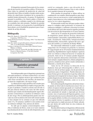 El diagnóstico prenatal forma parte de las estrate-           estriol no conjugado, junto a una elevación de la
 gias de prevención en la genética médica. El mismo in-              gonodatropina coriónica humana. Esto es más evidente
 cluye todos los métodos de predicción de salud del                  en el segundo trimestre de la gestación.
 desarrollo fetal. Ofrece al médico el poder emitir un pro-                 Estas pruebas de pesquisaje se deben utilizar en
 nóstico de salud frente al producto de la concepción y              combinación con estudios ultrasonográficos para diag-
 también brinda información a la pareja. El diagnóstico              nóstico; estos no son invasivos, se han venido perfeccio-
 prenatal le posibilita a los futuros padres el hecho de             nando y hasta ahora no se ha confirmado ningún efecto
 sentirse seguros y confiados cuando se les informa que              nocivo in vivo a dosis diagnóstica.
 los resultados han sido normales. También les permite                      El ultrasonido resulta muy útil para ayudar a deter-
 decidir si continuar o no la gestación y la posibilidad de          minar la verdadera edad gestacional, la existencia de
 hacer planes con la finalidad de prepararse para el naci-           embarazos múltiples y confirmar o descartar la existen-
 miento de un hijo afectado.                                         cia de defecto del cierre tubo neural en aquellas gestantes
                                                                     con elevación de alfa-fetoproteína en el suero materno.
 Bibliografía                                                               Antes de las 25 semanas de gestación el ultrasoni-
 Baker DL, Shuette JL, Uhlman WR. A guide to Genetic                 do diagnóstico puede detectar diversas alteraciones
      Counseling. 1998.Wiley-Liss.                                   craneoespinales: anencefalia, espina bífida abierta o ce-
 Harper PS Practical Genetic Counseling. 1998.5 th Ed. Butterworth   rrada, encefalocele, hidrocefalia, holoprosencefalia,
      Heinemann.                                                     hidranencefalia, microcefalia, agenesia del sacro, age-
 Jones KL. Smith s recognizable patterns of human malformation.
                                                                     nesia del cerebelo y el síndrome de Dandy-Walker.
      1997. 5th ed. WB Saunders. Philadelphia.
 Lantigua A. Introducción a la Genética 2004. Editorial Ciencias            Por ultrasonido abdominal se puede visualizar la
      Médicas. La Habana.                                            vejiga fetal a las 19 semanas de gestación. La ausencia
 Rimoin DL, Connor JL, Pyeritz RE, Korf BR. Principles and           de vejiga después de las 20 semanas fundamentalmente
      Practice of Medical Genetics. 4th Ed 2002 Churchill            cuando hay oligohidramnios sugiere displasia o agenesia
      Livingstone ,New York.
                                                                     renal. Los riñones se observan hacia las 12 semanas de
                                                                     gestación. Antes de las 25 semanas pueden diagnosti-
                                                                     carse las siguientes alteraciones estructurales a nivel del
                    . Capítulo 29 .                                  tracto urinario: uropatía obstructiva, riñones poliquísticos,
                                                                     agenesia y displasia renal, quistes renales unilaterales o
                                                                     bilaterales y extrofia de la cloaca.
           Diagnóstico prenatal                                             Antes de las 20 semanas la detección de las
                  Fernando Domˇnguez Dieppa                          displasias óseas por ultrasonografía es difícil y se re-
                                                                     quiere no sólo de un buen equipo, sino de personal con
                                                                     experiencia para el diagnóstico. Pueden detectarse al-
       Son indispensables para el diagnóstico prenatal una           gunas formas graves de enanismo en que hay reducción
 adecuada anamnesis y un buen examen físico, así como                importante de la longitud de los huesos largos. También
 la aplicación de algunas técnicas que resultan de gran              pueden diagnosticarse deformaciones de las extremida-
 valor. Estas van desde las más sencillas y de menor ries-           des y mineralización deficiente, como se ve en la
 go hasta las complicadas y de mayor riesgo.                         osteogénesis imperfecta.
       La obtención de sangre periférica de la madre para                   En la ultrasonografía diagnóstica del primer trimes-
 cuantificar la alfafetoproteína no implica riesgo para ella,        tre puede ser observada la translucencia nucal. Esto se
 ni para el producto. Cuando la misma está elevada es                refiere al espacio normal que puede ser visualizado en-
 útil para detectar defectos del cierre del tubo neural,             tre la parte posterior del cuello y la piel subyacente. Puede
 mientras que cuando está disminuida puede sugerir alte-             estar aumentado de tamaño o engrosado por diversas
 raciones cromosómicas o clasificar al embarazo como                 razones: una es la presencia del higroma quístico, en el
 de alto riesgo. Pero la alfafetoproteína puede estar ele-           cual se presenta una excesiva distensión del saco linfático
 vada sin existir un defecto del cierre tubo neural cuando           de la yugular debido a la falla en la comunicación con la
 se hace después de las semanas en que está indicada                 vena yugular interna; la segunda es el edema nucal, el
 (entre 15 y 18 semanas), también lo está cuando existe              cual representa la simple presencia de fluido subcutá-
 un embarazo múltiple o hay amenaza de aborto.                       neo por detrás del cuello fetal sin otra evidencia de
       Se sabe que en algunas cromosomopatías, entre                 higroma quístico.
 ellas el síndrome de Down, existe en el suero materno                      Resulta difícil realizar el diagnóstico diferencial de
 una disminución de los niveles de alfa-fetoproteína y del           estas 2 condiciones, aunque en general el edema nucal

Parte VI. Genética Médica                                                                                313
 