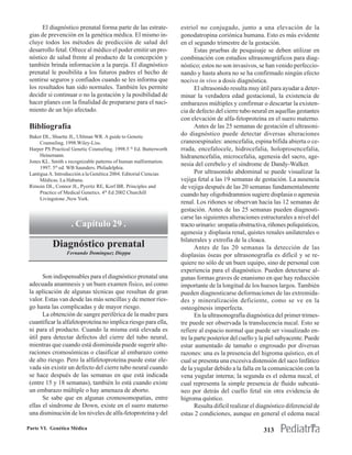El diagnóstico prenatal forma parte de las estrate-           estriol no conjugado, junto a una elevación de la
 gias de prevención en la genética médica. El mismo in-              gonodatropina coriónica humana. Esto es más evidente
 cluye todos los métodos de predicción de salud del                  en el segundo trimestre de la gestación.
 desarrollo fetal. Ofrece al médico el poder emitir un pro-                 Estas pruebas de pesquisaje se deben utilizar en
 nóstico de salud frente al producto de la concepción y              combinación con estudios ultrasonográficos para diag-
 también brinda información a la pareja. El diagnóstico              nóstico; estos no son invasivos, se han venido perfeccio-
 prenatal le posibilita a los futuros padres el hecho de             nando y hasta ahora no se ha confirmado ningún efecto
 sentirse seguros y confiados cuando se les informa que              nocivo in vivo a dosis diagnóstica.
 los resultados han sido normales. También les permite                      El ultrasonido resulta muy útil para ayudar a deter-
 decidir si continuar o no la gestación y la posibilidad de          minar la verdadera edad gestacional, la existencia de
 hacer planes con la finalidad de prepararse para el naci-           embarazos múltiples y confirmar o descartar la existen-
 miento de un hijo afectado.                                         cia de defecto del cierre tubo neural en aquellas gestantes
                                                                     con elevación de alfa-fetoproteína en el suero materno.
 Bibliografía                                                               Antes de las 25 semanas de gestación el ultrasoni-
 Baker DL, Shuette JL, Uhlman WR. A guide to Genetic
                                                                     do diagnóstico puede detectar diversas alteraciones
      Counseling. 1998.Wiley-Liss.                                   craneoespinales: anencefalia, espina bífida abierta o ce-
 Harper PS Practical Genetic Counseling. 1998.5 th Ed. Butterworth   rrada, encefalocele, hidrocefalia, holoprosencefalia,
      Heinemann.                                                     hidranencefalia, microcefalia, agenesia del sacro, age-
 Jones KL. Smith s recognizable patterns of human malformation.
                                                                     nesia del cerebelo y el síndrome de Dandy-Walker.
      1997. 5th ed. WB Saunders. Philadelphia.
 Lantigua A. Introducción a la Genética 2004. Editorial Ciencias            Por ultrasonido abdominal se puede visualizar la
      Médicas. La Habana.                                            vejiga fetal a las 19 semanas de gestación. La ausencia
 Rimoin DL, Connor JL, Pyeritz RE, Korf BR. Principles and           de vejiga después de las 20 semanas fundamentalmente
      Practice of Medical Genetics. 4th Ed 2002 Churchill            cuando hay oligohidramnios sugiere displasia o agenesia
      Livingstone ,New York.
                                                                     renal. Los riñones se observan hacia las 12 semanas de
                                                                     gestación. Antes de las 25 semanas pueden diagnosti-
                                                                     carse las siguientes alteraciones estructurales a nivel del
                    . Capítulo 29 .                                  tracto urinario: uropatía obstructiva, riñones poliquísticos,
                                                                     agenesia y displasia renal, quistes renales unilaterales o
                                                                     bilaterales y extrofia de la cloaca.
           Diagnóstico prenatal                                             Antes de las 20 semanas la detección de las
                  Fernando Domínguez Dieppa                          displasias óseas por ultrasonografía es difícil y se re-
                                                                     quiere no sólo de un buen equipo, sino de personal con
                                                                     experiencia para el diagnóstico. Pueden detectarse al-
       Son indispensables para el diagnóstico prenatal una           gunas formas graves de enanismo en que hay reducción
 adecuada anamnesis y un buen examen físico, así como                importante de la longitud de los huesos largos. También
 la aplicación de algunas técnicas que resultan de gran              pueden diagnosticarse deformaciones de las extremida-
 valor. Estas van desde las más sencillas y de menor ries-           des y mineralización deficiente, como se ve en la
 go hasta las complicadas y de mayor riesgo.                         osteogénesis imperfecta.
       La obtención de sangre periférica de la madre para                   En la ultrasonografía diagnóstica del primer trimes-
 cuantificar la alfafetoproteína no implica riesgo para ella,        tre puede ser observada la translucencia nucal. Esto se
 ni para el producto. Cuando la misma está elevada es                refiere al espacio normal que puede ser visualizado en-
 útil para detectar defectos del cierre del tubo neural,             tre la parte posterior del cuello y la piel subyacente. Puede
 mientras que cuando está disminuida puede sugerir alte-             estar aumentado de tamaño o engrosado por diversas
 raciones cromosómicas o clasificar al embarazo como                 razones: una es la presencia del higroma quístico, en el
 de alto riesgo. Pero la alfafetoproteína puede estar ele-           cual se presenta una excesiva distensión del saco linfático
 vada sin existir un defecto del cierre tubo neural cuando           de la yugular debido a la falla en la comunicación con la
 se hace después de las semanas en que está indicada                 vena yugular interna; la segunda es el edema nucal, el
 (entre 15 y 18 semanas), también lo está cuando existe              cual representa la simple presencia de fluido subcutá-
 un embarazo múltiple o hay amenaza de aborto.                       neo por detrás del cuello fetal sin otra evidencia de
       Se sabe que en algunas cromosomopatías, entre                 higroma quístico.
 ellas el síndrome de Down, existe en el suero materno                      Resulta difícil realizar el diagnóstico diferencial de
 una disminución de los niveles de alfa-fetoproteína y del           estas 2 condiciones, aunque en general el edema nucal

Parte VI. Genética Médica                                                                                313
 