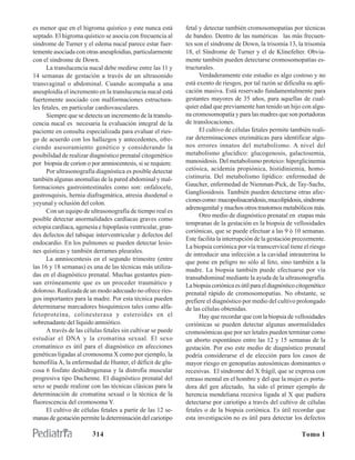 es menor que en el higroma quístico y este nunca está         fetal y detectar también cromosomopatías por técnicas
septado. El higroma quístico se asocia con frecuencia al      de bandeo. Dentro de las numéricas las más frecuen-
síndrome de Turner y el edema nucal parece estar fuer-        tes son el síndrome de Down, la trisomía 13, la trisomía
temente asociada con otras aneuploidías, particularmente      18, el Síndrome de Turner y el de Klinefelter. Obvia-
con el síndrome de Down.                                      mente también pueden detectarse cromosomopatías es-
      La translucencia nucal debe medirse entre las 11 y      tructurales.
14 semanas de gestación a través de un ultrasonido                  Verdaderamente este estudio es algo costoso y no
transvaginal o abdominal. Cuando acompaña a una               está exento de riesgos, por tal razón se dificulta su apli-
aneuploidía el incremento en la translucencia nucal está      cación masiva. Está reservado fundamentalmente para
fuertemente asociado con malformaciones estructura-           gestantes mayores de 35 años, para aquellas de cual-
les fetales, en particular cardiovasculares.                  quier edad que previamente han tenido un hijo con algu-
      Siempre que se detecta un incremento de la translu-     na cromosomopatía y para las madres que son portadoras
cencia nucal es necesaria la evaluación integral de la        de translocaciones.
paciente en consulta especializada para evaluar el ries-            El cultivo de células fetales permite también reali-
go de acuerdo con los hallazgos y antecedentes, ofre-         zar determinaciones enzimáticas para identificar algu-
ciendo asesoramiento genético y considerando la               nos errores innatos del metabolismo. A nivel del
posibilidad de realizar diagnóstico prenatal citogenético     metabolismo glucídico: glucogenosis, galactosemia,
por biopsia de corion o por amniocentesis, si se requiere.    manosidosis. Del metabolismo proteico: hiperglicinemia
      Por ultrasonografía diagnóstica es posible detectar     cetósica, acidemia propiónica, histidiniemia, homo-
también algunas anomalías de la pared abdominal y mal-        cistinuria. Del metabolismo lipídico: enfermedad de
formaciones gastrointestinales como son: onfalocele,          Gaucher, enfermedad de Nienman-Pick, de Tay-Sachs,
gastrosquisis, hernia diafragmática, atresia duodenal o       Gangliosidosis. También pueden detectarse otras afec-
                                                              ciones como: mucopolisacaridosis, mucolipidosis, síndrome
yeyunal y oclusión del colon.
                                                              adrenogenital y muchos otros trastornos metabólicos más.
      Con un equipo de ultrasonografía de tiempo real es
                                                                    Otro medio de diagnóstico prenatal en etapas más
posible detectar anormalidades cardíacas graves como
                                                              tempranas de la gestación es la biopsia de vellosidades
ectopia cardíaca, agenesia e hipoplasia ventricular, gran-
                                                              coriónicas, que se puede efectuar a las 9 ó 10 semanas.
des defectos del tabique interventricular y defectos del
                                                              Este facilita la interrupción de la gestación precozmente.
endocardio. En los pulmones se pueden detectar lesio-
                                                              La biopsia coriónica por vía transcervical tiene el riesgo
nes quísticas y también derrames pleurales.
                                                              de introducir una infección a la cavidad intrauterina lo
      La amniocentesis en el segundo trimestre (entre
                                                              que pone en peligro no sólo al feto, sino también a la
las 16 y 18 semanas) es una de las técnicas más utiliza-      madre. La biopsia también puede efectuarse por vía
das en el diagnóstico prenatal. Muchas gestantes pien-        transabdominal mediante la ayuda de la ultrasonografía.
san erróneamente que es un proceder traumático y              La biopsia coriónica es útil para el diagnóstico citogenético
doloroso. Realizada de un modo adecuado no ofrece ries-       prenatal rápido de cromosomopatías. No obstante, se
gos importantes para la madre. Por esta técnica pueden        prefiere el diagnóstico por medio del cultivo prolongado
determinarse marcadores bioquímicos tales como alfa-          de las células obtenidas.
fetoproteína, colinesterasa y esteroides en el                      Hay que recordar que con la biopsia de vellosidades
sobrenadante del líquido amniótico.                           coriónicas se pueden detectar algunas anormalidades
      A través de las células fetales sin cultivar se puede   cromosómicas que por ser letales pueden terminar como
estudiar el DNA y la cromatina sexual. El sexo                un aborto espontáneo entre las 12 y 15 semanas de la
cromatínico es útil para el diagnóstico en afecciones         gestación. Por eso este medio de diagnóstico prenatal
genéticas ligadas al cromosoma X como por ejemplo, la         podría considerarse el de elección para los casos de
hemofilia A, la enfermedad de Hunter, el déficit de glu-      mayor riesgo en genopatías autosómicas dominantes o
cosa 6 fosfato deshidrogenasa y la distrofia muscular         recesivas. El síndrome del X frágil, que se expresa con
progresiva tipo Duchenne. El diagnóstico prenatal del         retraso mental en el hombre y del que la mujer es porta-
sexo se puede realizar con las técnicas clásicas para la      dora del gen afectado, ha sido el primer ejemplo de
determinación de cromatina sexual o la técnica de la          herencia mendeliana recesiva ligada al X que pudiera
fluorescencia del cromosoma Y.                                detectarse por cariotipo a través del cultivo de células
      El cultivo de células fetales a partir de las 12 se-    fetales o de la biopsia coriónica. Es útil recordar que
manas de gestación permite la determinación del cariotipo     esta investigación no es útil para detectar los defectos

                         3 14                                                                                   Tomo I
 