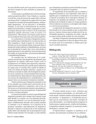 de cierre del tubo neural, por lo que para los mismos hay      que el diagnóstico prenatal no permite identificar inequí-
 que hacer siempre los otros exámenes ya expuesto an-           vocamente todos los defectos congénitos.
 teriormente.                                                         El seguimiento de las pacientes que se someten a
        La fetoscopia es probablemente la técnica de diag-      diagnóstico prenatal es muy importante, sobre todo en
 nóstico prenatal más difícil. Tiene 3 objetivos: visualiza-    aquellas que se complicaron con un aborto o en las que
 ción del feto, toma de muestra de sangre fetal y efectuar      se detectó un producto de la concepción afectado. La
 una biopsia fetal. La obtención de sangre fetal sirve para     respuesta a las pérdidas del embarazo variarán en de-
 el diagnóstico prenatal de hemoglobinopatías, enferme-         pendencia de la edad de la madre, los riesgos genéticos,
 dades plaquetarias, de los leucocitos y la hemofilia.          el nivel cultural, la existencia o no de algún credo religio-
 Además, es útil para la determinación de enzimas,              so y el nivel socioeconómico.
 tipificación de hematíes y estudios citogenéticos varios.            La aplicación del diagnóstico prenatal se irá per-
 La biopsia fetal que más se utiliza es la de la piel para      feccionando en la misma medida en que se desarrollen
 identificar algunas afecciones como la ictiosis y la           nuevas y mejores técnicas para la detección de las en-
 epidermólisis. Obviamente esta biopsia puede hacerse           fermedades genéticas y congénitas, las cuales cada día
 sin necesidad de fetoscopia, bajo guía ultrasonográfica.       se conocen mejor desde el punto de vista etiológico.
        La cordocentesis es útil para el diagnóstico prena-           Sin duda, el diagnóstico prenatal permitirá también
 tal y también para el abordaje de la vía intravascular con     en el futuro el tratamiento in útero de algunos fetos afec-
 fines terapéuticos. Desde el punto de vista técnico se         tos mucho antes de su nacimiento y siempre que la pa-
 dificulta con los movimientos fetales, la posición fetal, el   reja lo considere oportuno.
 tamaño del cordón umbilical, el oligohidramnios, así como
 por la obesidad de la madre. Hay varios sitios donde se        Bibliografía
 puede puncionar la vena umbilical: inserción placentaria
 del cordón, en su porción libre, en la inserción abdominal
                                                                Clayton EW: Ethical, legal and social implications of genomic
 e intraabdominal hepática.                                          medicine. N Eng.J Med. 2003; 349:562-569
        Se considera que las indicaciones de la cordo-          Guizar-Vázquez JJ: Genética Clínica. Diagnóstico y manejo de las
 centesis son diversas: para diagnóstico de talasemia, para          enfermedades hereditarias. (2a.Ed) México DF, Ed. El Manual
 diagnóstico de algunas infecciones fetales como la                  Moderno SA, 1994
                                                                Nelson W E, Behrman R E, Kliegman M D and Harbin A M. Text
 toxoplasmosis o la rubéola, para valoración y tratamien-
                                                                     book of Pediatric 1996. 15th Ed. W B Saunders, USA.
 to de la isoinmunización grave por Rh, para la obtención       Nussbaum RL, Mc Innes RR, Willard HF: Thompson and
 de sangre para el cariotipo fetal cuando ha fallado el              Thompson’s Genetics in Medicine. 6th. ed. Philadelphia, WB
 cultivo de células de líquido amniótico, cuando en un               Saunders, 2001
 embarazo avanzado la madre solicita diagnóstico prena-         Taeusch HW, Ballard RA, Gleason CA: Avery’s Diseases of the
                                                                     Newborn. Philadelphia, Elsevier Saunders, 2005
 tal, por la sospecha de cromosomopatía fetal ante algu-
 nas malformaciones detectadas por ultrasonografía, por
 la existencia de oligohidramnios o polihidramnios y en
 algunos fetos con crecimiento intrauterino retardado.                             . Capítulo 30 .
        Puede concluirse que el diagnóstico prenatal es uno
 de los métodos que existen para la prevención de los                     Diagnóstico neonatal
 padecimientos genéticos o congénitos y que es hoy un                             Débora A. García Martínez
 útil recurso en el asesoramiento genético que proporcio-
 na a la pareja, en el curso de la gestación, la oportunidad
                                                                      El retraso mental severo u otros trastornos que
 de tener o no hijos afectados.
                                                                ocasionan algunas enfermedades, son detectables en el
        La función del médico es ofrecer la posibilidad del
                                                                recién nacido, mediante estudios de pesquisaje neonatal,
 diagnóstico prenatal, pero siempre será la pareja la que
 debe decidir si se somete o no a los diferentes procedi-       que permiten su diagnóstico y el tratamiento precoz,
 mientos para afectarlo y en caso de detectarse un pro-         antes que las consecuencias sean fatales .Ejemplos de
 ducto verdaderamente afectado sólo la pareja decidirá          estas enfermedades, son el hipotiroidismo congénito, la
 si continuar o no el embarazo. En la mayoría de las            fenilcetonuria, la galactosemia , el déficit de biotinidasa ,
 gestantes sometidas a procedimientos de diagnóstico            la hiperplasia adrenal congénita y la anemia de células
 prenatal se detecta la existencia de un feto normal que        falciformes y muchas otras.
 podría haber sido abortado ante la preocupación de que               El hipotiroidismo congénito se manifiesta en el
 hubiera estado afectado. Por otra parte, es cierto también     neonato, frecuentemente el producto de un embarazo

Parte VI. Genética Médica                                                                              315
 