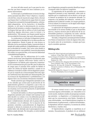 de cierre del tubo neural, por lo que para los mis-     que el diagnóstico prenatal no permite identificar inequí-
 mos hay que hacer siempre los otros exámenes ya ex-            vocamente todos los defectos congénitos.
 puesto anteriormente.                                                El seguimiento de las pacientes que se someten a
        La fetoscopia es probablemente la técnica de diag-      diagnóstico prenatal es muy importante, sobre todo en
 nóstico prenatal más difícil. Tiene 3 objetivos: visualiza-    aquellas que se complicaron con un aborto o en las que
 ción del feto, toma de muestra de sangre fetal y efectuar      se detectó un producto de la concepción afectado. La
 una biopsia fetal. La obtención de sangre fetal sirve para     respuesta a las pérdidas del embarazo variarán en de-
 el diagnóstico prenatal de hemoglobinopatías, enferme-         pendencia de la edad de la madre, los riesgos genéticos,
 dades plaquetarias, de los leucocitos y la hemofilia.          el nivel cultural, la existencia o no de algún credo religio-
 Además, es útil para la determinación de enzimas,              so y el nivel socioeconómico.
 tipificación de hematíes y estudios citogenéticos varios.            La aplicación del diagnóstico prenatal se irá per-
 La biopsia fetal que más se utiliza es la de la piel para      feccionando en la misma medida en que se desarrollen
 identificar algunas afecciones como la ictiosis y la           nuevas y mejores técnicas para la detección de las en-
 epidermólisis. Obviamente esta biopsia puede hacerse           fermedades genéticas y congénitas, las cuales cada día
 sin necesidad de fetoscopia, bajo guía ultrasonográfica.       se conocen mejor desde el punto de vista etiológico.
        La cordocentesis es útil para el diagnóstico prena-           Sin duda, el diagnóstico prenatal permitirá también
 tal y también para el abordaje de la vía intravascular con     en el futuro el tratamiento in útero de algunos fetos afec-
 fines terapéuticos. Desde el punto de vista técnico se         tos mucho antes de su nacimiento y siempre que la pa-
 dificulta con los movimientos fetales, la posición fetal, el   reja lo considere oportuno.
 tamaño del cordón umbilical, el oligohidramnios, así como
 por la obesidad de la madre. Hay varios sitios donde se        Bibliografía
 puede puncionar la vena umbilical: inserción placentaria
 del cordón, en su porción libre, en la inserción abdominal
                                                                Clayton EW: Ethical, legal and social implications of genomic
 e intraabdominal hepática.                                          medicine. N Eng.J Med. 2003; 349:562-569
        Se considera que las indicaciones de la cordo-          Guizar-Vázquez JJ: Genética Clínica. Diagnóstico y manejo de las
 centesis son diversas: para diagnóstico de talasemia, para          enfermedades hereditarias. (2a.Ed) México DF, Ed. El Manual
 diagnóstico de algunas infecciones fetales como la                  Moderno SA, 1994
                                                                Nelson W E, Behrman R E, Kliegman M D and Harbin A M. Text
 toxoplasmosis o la rubéola, para valoración y tratamien-
                                                                     book of Pediatric 1996. 15th Ed. W B Saunders, USA.
 to de la isoinmunización grave por Rh, para la obtención       Nussbaum RL, Mc Innes RR, Willard HF: Thompson and
 de sangre para el cariotipo fetal cuando ha fallado el              Thompson’s Genetics in Medicine. 6th. ed. Philadelphia, WB
 cultivo de células de líquido amniótico, cuando en un               Saunders, 2001
 embarazo avanzado la madre solicita diagnóstico prena-         Taeusch HW, Ballard RA, Gleason CA: Avery’s Diseases of the
                                                                     Newborn. Philadelphia, Elsevier Saunders, 2005
 tal, por la sospecha de cromosomopatía fetal ante algu-
 nas malformaciones detectadas por ultrasonografía, por
 la existencia de oligohidramnios o polihidramnios y en
 algunos fetos con crecimiento intrauterino retardado.                             . Capítulo 30 .
        Puede concluirse que el diagnóstico prenatal es uno
 de los métodos que existen para la prevención de los                     Diagnóstico neonatal
 padecimientos genéticos o congénitos y que es hoy un                             Débora A. García Martínez
 útil recurso en el asesoramiento genético que proporcio-
 na a la pareja, en el curso de la gestación, la oportunidad
                                                                      El retraso mental severo u otros trastornos que
 de tener o no hijos afectados.
                                                                ocasionan algunas enfermedades, son detectables en el
        La función del médico es ofrecer la posibilidad del
                                                                recién nacido, mediante estudios de pesquisaje neonatal,
 diagnóstico prenatal, pero siempre será la pareja la que
 debe decidir si se somete o no a los diferentes procedi-       que permiten su diagnóstico y el tratamiento precoz,
 mientos para afectarlo y en caso de detectarse un pro-         antes que las consecuencias sean fatales .Ejemplos de
 ducto verdaderamente afectado sólo la pareja decidirá          estas enfermedades, son el hipotiroidismo congénito, la
 si continuar o no el embarazo. En la mayoría de las            fenilcetonuria, la galactosemia , el déficit de biotinidasa ,
 gestantes sometidas a procedimientos de diagnóstico            la hiperplasia adrenal congénita y la anemia de células
 prenatal se detecta la existencia de un feto normal que        falciformes y muchas otras.
 podría haber sido abortado ante la preocupación de que               El hipotiroidismo congénito se manifiesta en el
 hubiera estado afectado. Por otra parte, es cierto también     neonato, frecuentemente el producto de un embarazo

Parte VI. Genética Médica                                                                              315
 
