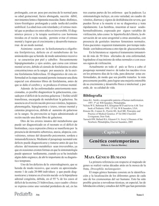prolongado, con un peso por encima de lo normal para          tres cuartas partes de los enfermos que la padecen. La
su edad gestacional, facies abotagada, succión débil,         sintomatología incluye, en esta variedad, un cuadro de
movimientos lentos e hipotonía muscular, llanto disfónico,    vómitos, diarreas y signos de deshidratación severa, que
íctero fisiológico prolongado y caída tardía del cordón       pueden llevar a la muerte si no se diagnostica y trata
umbilical. La edad ósea está retardada y el retraso men-      rápidamente. Las hembras, muestran al nacer seudo-
tal que se produce en estos niños es irreversible. El diag-   hermafroditismo, expresado por signos variables de
nóstico precoz y la terapia sustitutiva con hormona           virilización, tales como: la hipertrofia del clítoris, la ob-
tiroidea en el recién nacido, permite evitar el retraso       servación de un seno urogenital u otras anomalías, con
mental y lograr que el crecimiento y desarrollo transcu-      presencia de genitales internos femeninos normales.
rran de un modo normal.                                       Estos pacientes requieren tratamiento por tiempo inde-
      Asimismo ocurre en la fenilcetonuria u oligofre-        finido con hidrocortisona u otro tipo de glucocorticoide.
nia fenilpirúvica, defecto en el metabolismo de los                 En la literatura se reporta el tratamiento intrauteri-
aminoácidos que se hereda de modo autosómico recesivo         no de más de 50 fetos afectados de esta enfermedad,
y se caracteriza por piel y cabellos frecuentemente           lográndose el nacimiento de niñas normales o con esca-
hipopigmentados y ojos azules, que cursa con retraso          sos signos de virilización.
mental severo, debido al cúmulo de fenilalanina en altas            Actualmente en todo el país se lleva a cabo el
concentraciones en la sangre por ausencia de la enzi-         pesquisaje neonatal masivo de todos los nacidos vivos
ma fenilalanina hidroxilasa. El diagnóstico de esta en-       en los primeros días de la vida, para detectar estas en-
fermedad en la etapa neonatal permite instaurar una dieta     fermedades, de modo que sea posible tratarlos lo más
especial con alimentos libres de fenilalanina, antes de       precozmente posible, para lograr una mejoría ostensible
que se dañe el cerebro y se produzca el retraso mental.       de su crecimiento y desarrollo físico e intelectual y por
      Además de las enfermedades anteriormente men-           ende, de su calidad de vida.
cionadas, es posible diagnosticar la galactosemia, cau-
sada por el déficit de la enzima galactosa 1 fosfato uridil   Bibliografía
transferasa, encargada de metabolizar la galactosa. Su        Jones KL. Smith s recognizable patterns of human malformation.
ausencia en el recién nacido provoca vómitos, hepatoes-            1997. 5th ed. WB Saunders. Philadelphia.
plenomegalia, hipoglucemia e íctero, retraso mental y         Nelson W E, Behrman R E, Kliegman M D and Arvin A M. Text
                                                                   book of Pediatric 1996. 15th Ed. W B Saunders, USA.
cataratas progresivas, debido al aumento de galactosa         Rimoin DL, Connor JL, Pyeritz RE, Korf BR. Principles and
en la sangre. Su prevención se logra administrando al              Practice of Medical Genetics. 4th Ed 2002 Churchill
recién nacido una dieta libre de galactosa.                        Livingstone ,New York.
                                                              Taeusch HW, Ballard RA, Gleason CA: Avery’s Diseases of the
      Otro de los errores innatos del metabolismo que              Newborn. Philadelphia, Elsevier Saunders, 2005
puede ser diagnosticado en el neonato es el déficit de
biotinidasa, cuya expresión clínica se manifiesta por la
presencia de dermatitis seborreica, ataxia, alopecia, con-                       . Capítulo 31 .
vulsiones, retraso del desarrollo psicomotor, sordera e
inmunodeficiencia. Mediante el pesquisaje neonatal este
defecto puede diagnosticarse y tratarse antes de que los            Genética contemporánea
                                                                                Débora A. García Martínez
efectos del trastorno metabólico sean irreversibles, ya
que en ocasiones existen formas en que la sintomatología
puede aparecer tardíamente, cuando ya se ha instalado
algún daño orgánico, de ahí lo importante de su diagnós-       MAPA GÉNICO HUMANO
tico temprano.                                                      La primera referencia con respecto al mapeado de
      Uno de los defectos de la esteroidogénesis, que se      genes se realizó varias décadas atrás en la mosca de la
hereda de modo recesivo, que ocurre en aproximada-            fruta, Drosophíla melanogaster.
mente 1 de cada 20 000 individuos y que puede diag-                 El mapa génico humano consiste en la identifica-
nosticarse y tratarse en el recién nacido es la hiperplasia   ción y la localización de los diferentes genes de cada
adrenal congénita, debida, en el 95 % de los casos al         uno de los cromosomas del ser humano. Esto ha sido
déficit de la enzima 21 hidroxilasa, cuyo cuadro clínico      posible gracias a novedosas técnicas, en especial, las de
se expresa como una variedad perdedora de sal, en las         hibridación celular y estudios del ADN que han permitido


                   316                                                                                              Tomo I
 